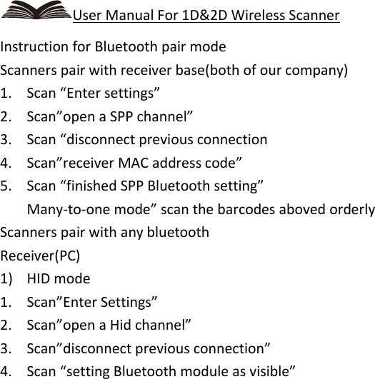    User Manual For 1D&amp;2D Wireless Scanner Instruction for Bluetooth pair mode Scanners pair with receiver base(both of our company) 1. Scan “Enter settings” 2. Scan”open a SPP channel” 3. Scan “disconnect previous connection 4. Scan”receiver MAC address code” 5. Scan “finished SPP Bluetooth setting” Many-to-one mode” scan the barcodes aboved orderly Scanners pair with any bluetooth Receiver(PC) 1) HID mode 1. Scan”Enter Settings” 2. Scan”open a Hid channel” 3. Scan”disconnect previous connection” 4. Scan “setting Bluetooth module as visible” 