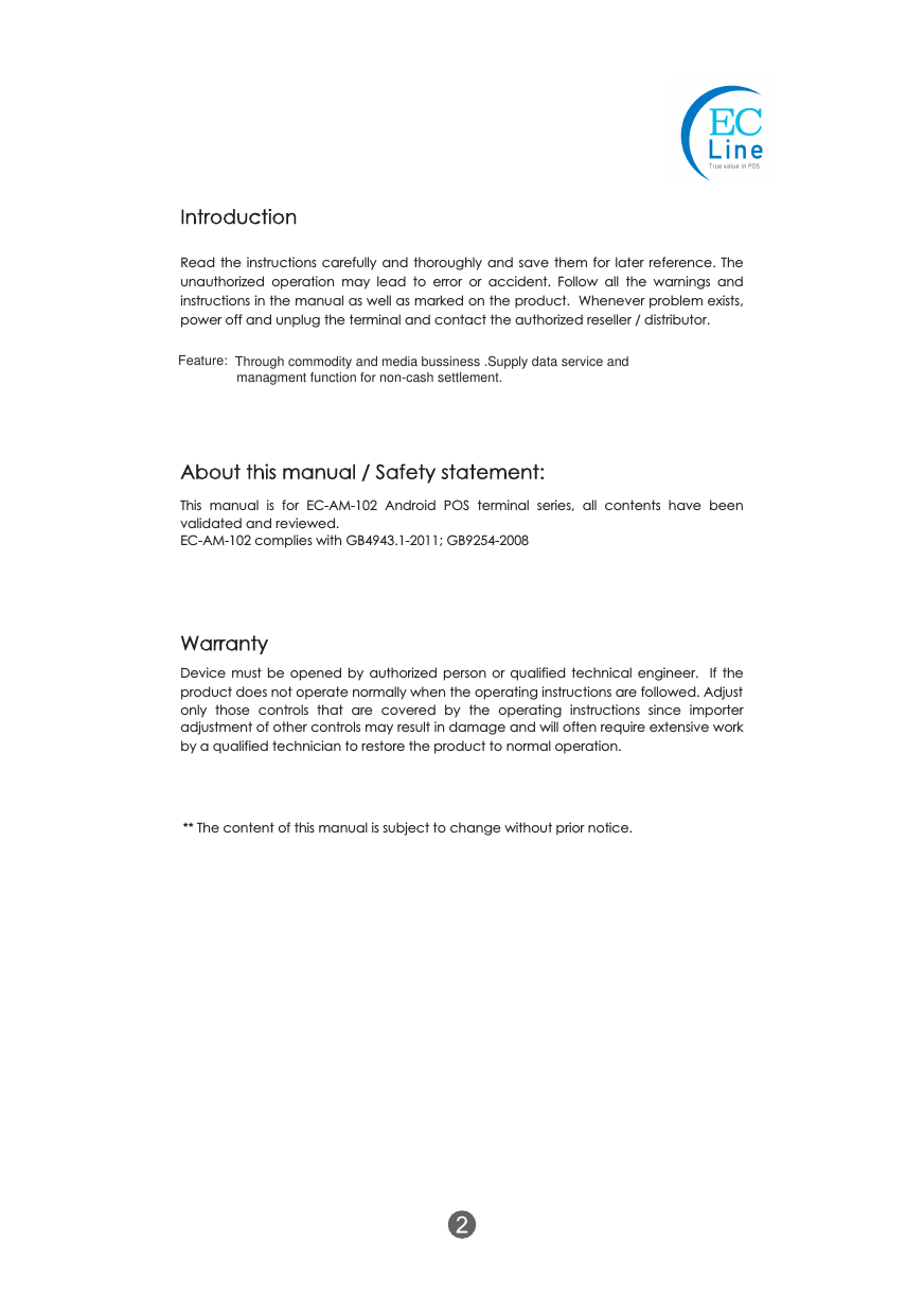 Read the instructions carefully and thoroughly and save them for later reference. The unauthorized  operation  may  lead  to  error  or  accident.  Follow  all  the  warnings  and instructions in the manual as well as marked on the product.  Whenever problem exists, power off and unplug the terminal and contact the authorized reseller / distributor.IntroductionThis  manual  is  for  EC-AM-102  Android  POS  terminal  series,  all  contents  have  been validated and reviewed.EC-AM-102 complies with GB4943.1-2011; GB9254-2008Device  must  be  opened by authorized  person  or  qualified technical engineer.    If  the product does not operate normally when the operating instructions are followed. Adjustonly  those  controls  that  are  covered  by  the  operating  instructions  since  importer adjustment of other controls may result in damage and will often require extensive work by a qualified technician to restore the product to normal operation.WarrantyAbout this manual / Safety statement:** The content of this manual is subject to change without prior notice.managment function for non-cash settlement.Feature: Through commodity and media bussiness .Supply data service and 
