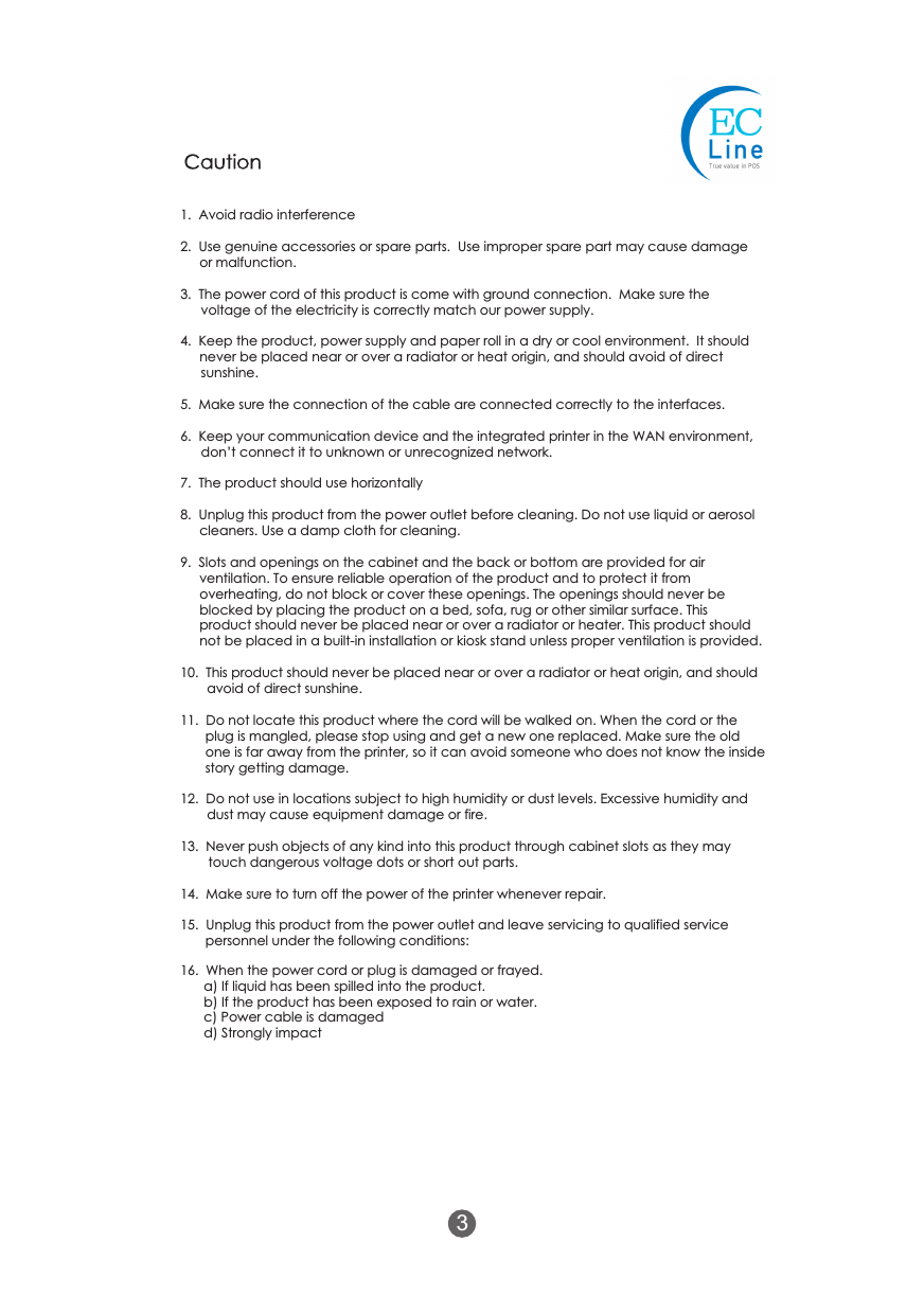1.  Avoid radio interference2.  Use genuine accessories or spare parts.  Use improper spare part may cause damage or malfunction.3.  The power cord of this product is come with ground connection.  Make sure the voltage of the electricity is correctly match our power supply.4.  Keep the product, power supply and paper roll in a dry or cool environment.  It should never be placed near or over a radiator or heat origin, and should avoid of direct sunshine.5.  Make sure the connection of the cable are connected correctly to the interfaces.6.  Keep your communication device and the integrated printer in the WAN environment, don&rsquo;t connect it to unknown or unrecognized network.7.  The product should use horizontally8.  Unplug this product from the power outlet before cleaning. Do not use liquid or aerosol cleaners. Use a damp cloth for cleaning.9.  Slots and openings on the cabinet and the back or bottom are provided for air ventilation. To ensure reliable operation of the product and to protect it from overheating, do not block or cover these openings. The openings should never be blocked by placing the product on a bed, sofa, rug or other similar surface. This product should never be placed near or over a radiator or heater. This product should not be placed in a built-in installation or kiosk stand unless proper ventilation is provided.10.  This product should never be placed near or over a radiator or heat origin, and should avoid of direct sunshine.11.  Do not locate this product where the cord will be walked on. When the cord or the plug is mangled, please stop using and get a new one replaced. Make sure the old one is far away from the printer, so it can avoid someone who does not know the inside story getting damage.12.  Do not use in locations subject to high humidity or dust levels. Excessive humidity and dust may cause equipment damage or fire.13.  Never push objects of any kind into this product through cabinet slots as they may touch dangerous voltage dots or short out parts.14.  Make sure to turn off the power of the printer whenever repair.15.  Unplug this product from the power outlet and leave servicing to qualified service personnel under the following conditions:Caution16.  When the power cord or plug is damaged or frayed.a) If liquid has been spilled into the product.b) If the product has been exposed to rain or water.c) Power cable is damagedd) Strongly impact3