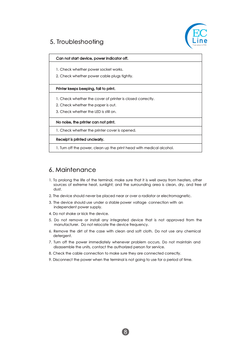 1. To prolong the life of the terminal, make sure that it is well away from heaters, other sources  of  extreme  heat,  sunlight;  and  the  surrounding  area  is  clean, dry,  and  free of dust.2. The device should never be placed near or over a radiator or electromagnetic.3. The device should use under a stable power  voltage  connection with  an independent power supply.4. Do not shake or kick the device.5.  Do  not  remove  or  install  any  integrated  device  that  is  not  approved  from  the manufacturer.  Do not relocate the device frequency.6.  Remove  the  dirt  of  the  case  with  clean and  soft  cloth.   Do  not  use  any  chemical detergent.7.  Turn  off  the  power  immediately  whenever  problem  occurs.   Do  not  maintain  and disassemble the units, contact the authorized person for service.8. Check the cable connection to make sure they are connected correctly.9. Disconnect the power when the terminal is not going to use for a period of time.Can not start device, power indicator off.1. Check whether power socket works.2. Check whether power cable plugs tightly.No noise, the printer can not print.1. Check whether the printer cover is opened.Receipt is printed unclearly.1. Turn off the power, clean up the print head with medical alcohol.Printer keeps beeping, fail to print.1. Check whether the cover of printer is closed correctly.2. Check whether the paper is out.3. Check whether the LED is still on.5. Troubleshooting6. Maintenance