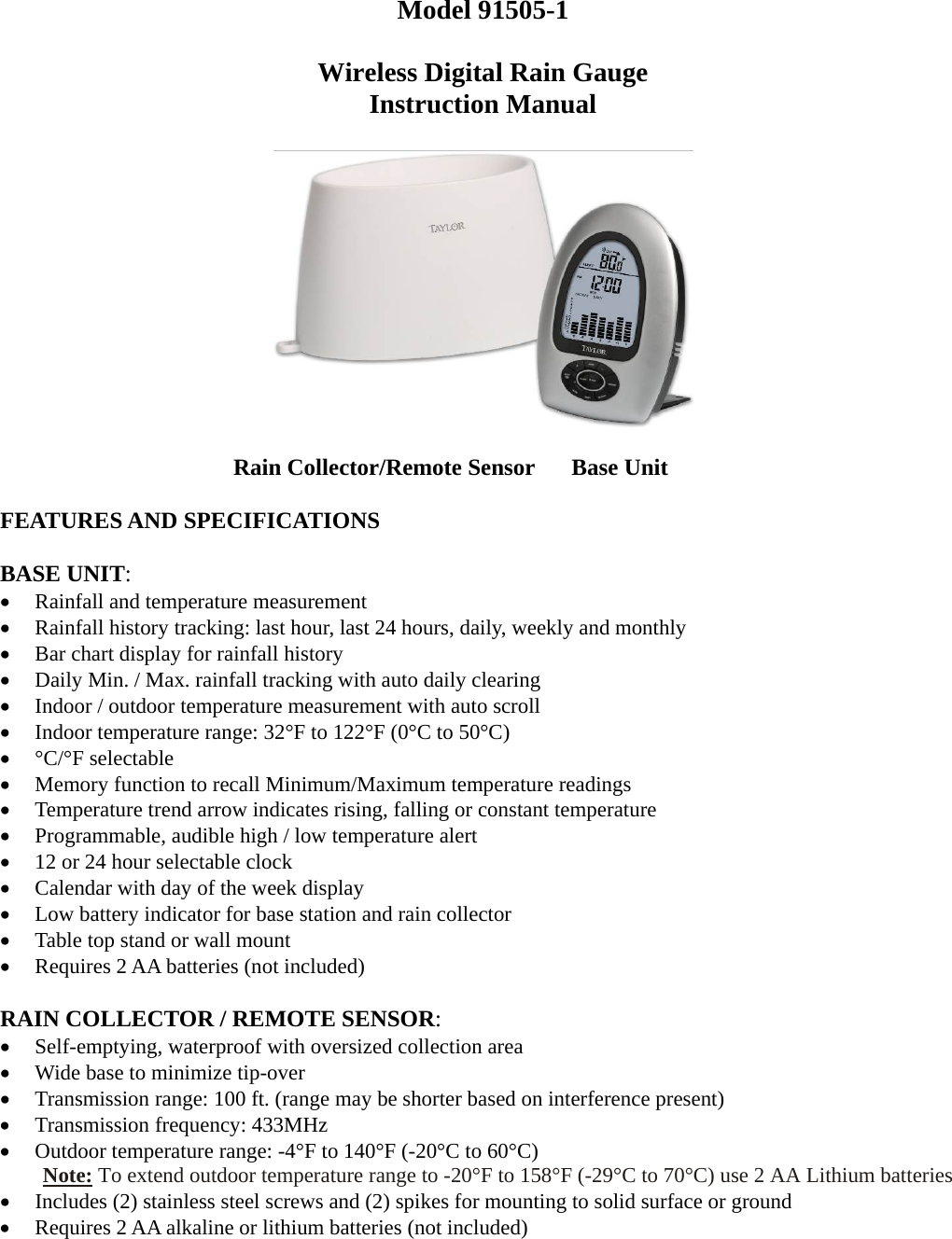  Model 91505-1  Wireless Digital Rain Gauge Instruction Manual         Rain Collector/Remote Sensor  Base Unit  FEATURES AND SPECIFICATIONS  BASE UNIT:  Rainfall and temperature measurement  Rainfall history tracking: last hour, last 24 hours, daily, weekly and monthly  Bar chart display for rainfall history  Daily Min. / Max. rainfall tracking with auto daily clearing  Indoor / outdoor temperature measurement with auto scroll  Indoor temperature range: 32°F to 122°F (0°C to 50°C)    °C/°F selectable  Memory function to recall Minimum/Maximum temperature readings  Temperature trend arrow indicates rising, falling or constant temperature  Programmable, audible high / low temperature alert  12 or 24 hour selectable clock  Calendar with day of the week display  Low battery indicator for base station and rain collector  Table top stand or wall mount  Requires 2 AA batteries (not included)  RAIN COLLECTOR / REMOTE SENSOR:  Self-emptying, waterproof with oversized collection area  Wide base to minimize tip-over  Transmission range: 100 ft. (range may be shorter based on interference present)  Transmission frequency: 433MHz  Outdoor temperature range: -4°F to 140°F (-20°C to 60°C)     Note: To extend outdoor temperature range to -20°F to 158°F (-29°C to 70°C) use 2 AA Lithium batteries  Includes (2) stainless steel screws and (2) spikes for mounting to solid surface or ground  Requires 2 AA alkaline or lithium batteries (not included) 