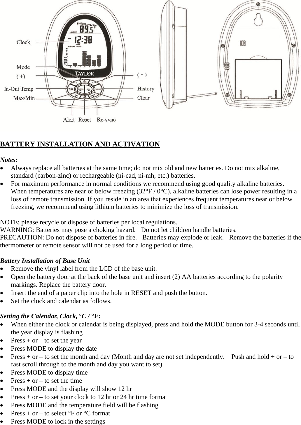   BATTERY INSTALLATION AND ACTIVATION  Notes:  Always replace all batteries at the same time; do not mix old and new batteries. Do not mix alkaline, standard (carbon-zinc) or rechargeable (ni-cad, ni-mh, etc.) batteries.  For maximum performance in normal conditions we recommend using good quality alkaline batteries. When temperatures are near or below freezing (32°F / 0°C), alkaline batteries can lose power resulting in a loss of remote transmission. If you reside in an area that experiences frequent temperatures near or below freezing, we recommend using lithium batteries to minimize the loss of transmission.  NOTE: please recycle or dispose of batteries per local regulations. WARNING: Batteries may pose a choking hazard.  Do not let children handle batteries. PRECAUTION: Do not dispose of batteries in fire.  Batteries may explode or leak.  Remove the batteries if the thermometer or remote sensor will not be used for a long period of time.  Battery Installation of Base Unit  Remove the vinyl label from the LCD of the base unit.  Open the battery door at the back of the base unit and insert (2) AA batteries according to the polarity markings. Replace the battery door.  Insert the end of a paper clip into the hole in RESET and push the button.  Set the clock and calendar as follows.  Setting the Calendar, Clock, °C / °F:  When either the clock or calendar is being displayed, press and hold the MODE button for 3-4 seconds until the year display is flashing  Press + or – to set the year  Press MODE to display the date  Press + or – to set the month and day (Month and day are not set independently.    Push and hold + or – to fast scroll through to the month and day you want to set).  Press MODE to display time  Press + or – to set the time  Press MODE and the display will show 12 hr  Press + or – to set your clock to 12 hr or 24 hr time format  Press MODE and the temperature field will be flashing  Press + or – to select °F or °C format  Press MODE to lock in the settings  