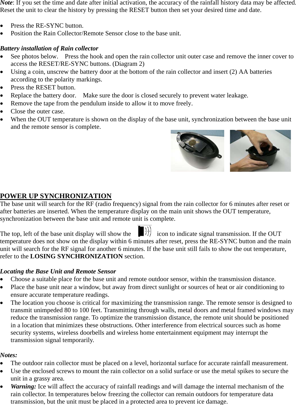  Note: If you set the time and date after initial activation, the accuracy of the rainfall history data may be affected. Reset the unit to clear the history by pressing the RESET button then set your desired time and date.   Press the RE-SYNC button.  Position the Rain Collector/Remote Sensor close to the base unit.  Battery installation of Rain collector  See photos below.    Press the hook and open the rain collector unit outer case and remove the inner cover to access the RESET/RE-SYNC buttons. (Diagram 2)  Using a coin, unscrew the battery door at the bottom of the rain collector and insert (2) AA batteries according to the polarity markings.    Press the RESET button.  Replace the battery door.    Make sure the door is closed securely to prevent water leakage.  Remove the tape from the pendulum inside to allow it to move freely.  Close the outer case.  When the OUT temperature is shown on the display of the base unit, synchronization between the base unit and the remote sensor is complete.         POWER UP SYNCHRONIZATION The base unit will search for the RF (radio frequency) signal from the rain collector for 6 minutes after reset or after batteries are inserted. When the temperature display on the main unit shows the OUT temperature, synchronization between the base unit and remote unit is complete.    The top, left of the base unit display will show the        icon to indicate signal transmission. If the OUT temperature does not show on the display within 6 minutes after reset, press the RE-SYNC button and the main unit will search for the RF signal for another 6 minutes. If the base unit still fails to show the out temperature, refer to the LOSING SYNCHRONIZATION section.  Locating the Base Unit and Remote Sensor  Choose a suitable place for the base unit and remote outdoor sensor, within the transmission distance.  Place the base unit near a window, but away from direct sunlight or sources of heat or air conditioning to ensure accurate temperature readings.  The location you choose is critical for maximizing the transmission range. The remote sensor is designed to transmit unimpeded 80 to 100 feet. Transmitting through walls, metal doors and metal framed windows may reduce the transmission range. To optimize the transmission distance, the remote unit should be positioned in a location that minimizes these obstructions. Other interference from electrical sources such as home security systems, wireless doorbells and wireless home entertainment equipment may interrupt the transmission signal temporarily.  Notes:  The outdoor rain collector must be placed on a level, horizontal surface for accurate rainfall measurement.  Use the enclosed screws to mount the rain collector on a solid surface or use the metal spikes to secure the unit in a grassy area.  Warning: Ice will affect the accuracy of rainfall readings and will damage the internal mechanism of the rain collector. In temperatures below freezing the collector can remain outdoors for temperature data transmission, but the unit must be placed in a protected area to prevent ice damage. 