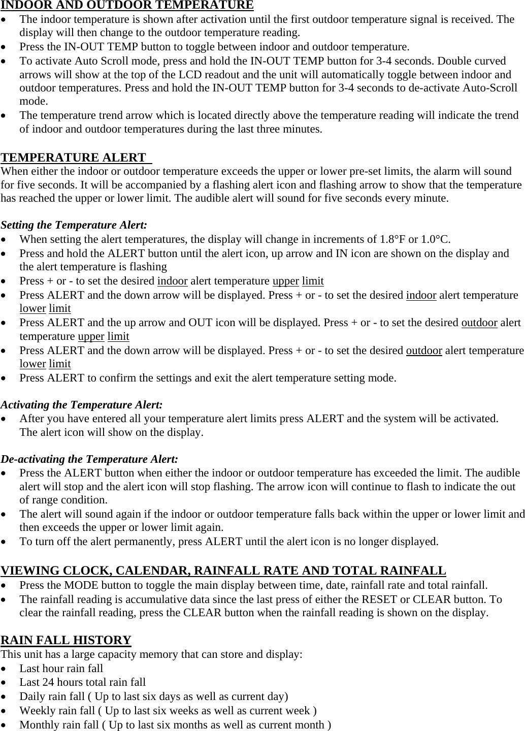 INDOOR AND OUTDOOR TEMPERATURE  The indoor temperature is shown after activation until the first outdoor temperature signal is received. The display will then change to the outdoor temperature reading.    Press the IN-OUT TEMP button to toggle between indoor and outdoor temperature.  To activate Auto Scroll mode, press and hold the IN-OUT TEMP button for 3-4 seconds. Double curved arrows will show at the top of the LCD readout and the unit will automatically toggle between indoor and outdoor temperatures. Press and hold the IN-OUT TEMP button for 3-4 seconds to de-activate Auto-Scroll mode.  The temperature trend arrow which is located directly above the temperature reading will indicate the trend of indoor and outdoor temperatures during the last three minutes.  TEMPERATURE ALERT   When either the indoor or outdoor temperature exceeds the upper or lower pre-set limits, the alarm will sound for five seconds. It will be accompanied by a flashing alert icon and flashing arrow to show that the temperature has reached the upper or lower limit. The audible alert will sound for five seconds every minute.  Setting the Temperature Alert:  When setting the alert temperatures, the display will change in increments of 1.8°F or 1.0°C.  Press and hold the ALERT button until the alert icon, up arrow and IN icon are shown on the display and the alert temperature is flashing  Press + or - to set the desired indoor alert temperature upper limit  Press ALERT and the down arrow will be displayed. Press + or - to set the desired indoor alert temperature lower limit  Press ALERT and the up arrow and OUT icon will be displayed. Press + or - to set the desired outdoor alert temperature upper limit  Press ALERT and the down arrow will be displayed. Press + or - to set the desired outdoor alert temperature lower limit  Press ALERT to confirm the settings and exit the alert temperature setting mode.    Activating the Temperature Alert:  After you have entered all your temperature alert limits press ALERT and the system will be activated.   The alert icon will show on the display.  De-activating the Temperature Alert:  Press the ALERT button when either the indoor or outdoor temperature has exceeded the limit. The audible alert will stop and the alert icon will stop flashing. The arrow icon will continue to flash to indicate the out of range condition.  The alert will sound again if the indoor or outdoor temperature falls back within the upper or lower limit and then exceeds the upper or lower limit again.  To turn off the alert permanently, press ALERT until the alert icon is no longer displayed.  VIEWING CLOCK, CALENDAR, RAINFALL RATE AND TOTAL RAINFALL  Press the MODE button to toggle the main display between time, date, rainfall rate and total rainfall.  The rainfall reading is accumulative data since the last press of either the RESET or CLEAR button. To clear the rainfall reading, press the CLEAR button when the rainfall reading is shown on the display.  RAIN FALL HISTORY This unit has a large capacity memory that can store and display:  Last hour rain fall  Last 24 hours total rain fall  Daily rain fall ( Up to last six days as well as current day)  Weekly rain fall ( Up to last six weeks as well as current week )  Monthly rain fall ( Up to last six months as well as current month ) 