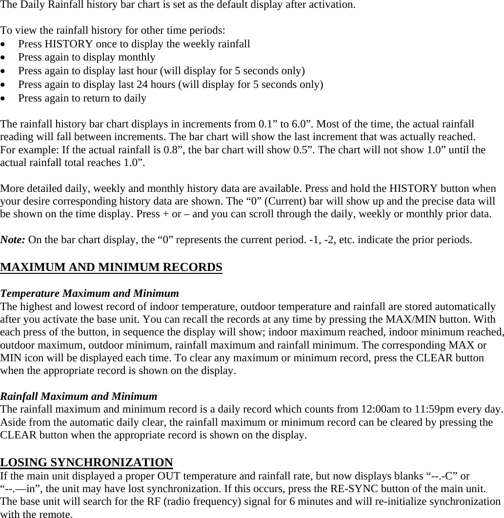  The Daily Rainfall history bar chart is set as the default display after activation.    To view the rainfall history for other time periods:  Press HISTORY once to display the weekly rainfall  Press again to display monthly  Press again to display last hour (will display for 5 seconds only)  Press again to display last 24 hours (will display for 5 seconds only)  Press again to return to daily  The rainfall history bar chart displays in increments from 0.1” to 6.0”. Most of the time, the actual rainfall reading will fall between increments. The bar chart will show the last increment that was actually reached. For example: If the actual rainfall is 0.8”, the bar chart will show 0.5”. The chart will not show 1.0” until the actual rainfall total reaches 1.0”.  More detailed daily, weekly and monthly history data are available. Press and hold the HISTORY button when your desire corresponding history data are shown. The “0” (Current) bar will show up and the precise data will be shown on the time display. Press + or – and you can scroll through the daily, weekly or monthly prior data.  Note: On the bar chart display, the “0” represents the current period. -1, -2, etc. indicate the prior periods.  MAXIMUM AND MINIMUM RECORDS  Temperature Maximum and Minimum The highest and lowest record of indoor temperature, outdoor temperature and rainfall are stored automatically after you activate the base unit. You can recall the records at any time by pressing the MAX/MIN button. With each press of the button, in sequence the display will show; indoor maximum reached, indoor minimum reached, outdoor maximum, outdoor minimum, rainfall maximum and rainfall minimum. The corresponding MAX or MIN icon will be displayed each time. To clear any maximum or minimum record, press the CLEAR button when the appropriate record is shown on the display.  Rainfall Maximum and Minimum   The rainfall maximum and minimum record is a daily record which counts from 12:00am to 11:59pm every day.   Aside from the automatic daily clear, the rainfall maximum or minimum record can be cleared by pressing the CLEAR button when the appropriate record is shown on the display.  LOSING SYNCHRONIZATION If the main unit displayed a proper OUT temperature and rainfall rate, but now displays blanks “--.-C” or “--.—in”, the unit may have lost synchronization. If this occurs, press the RE-SYNC button of the main unit. The base unit will search for the RF (radio frequency) signal for 6 minutes and will re-initialize synchronization with the remote.   