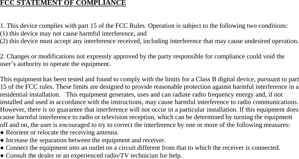 FCC STATEMENT OF COMPLIANCE   1. This device complies with part 15 of the FCC Rules. Operation is subject to the following two conditions:   (1) this device may not cause harmful interference, and (2) this device must accept any interference received, including interference that may cause undesired operation.   2. Changes or modifications not expressly approved by the party responsible for compliance could void the user’s authority to operate the equipment.    This equipment has been tested and found to comply with the limits for a Class B digital device, pursuant to part 15 of the FCC rules. These limits are designed to provide reasonable protection against harmful interference in a residential installation.  This equipment generates, uses and can radiate radio frequency energy and, if not installed and used in accordance with the instructions, may cause harmful interference to radio communications.  However, there is no guarantee that interference will not occur in a particular installation. If this equipment does cause harmful interference to radio or television reception, which can be determined by turning the equipment off and on, the user is encouraged to try to correct the interference by one or more of the following measures: ● Reorient or relocate the receiving antenna. ● Increase the separation between the equipment and receiver. ● Connect the equipment into an outlet on a circuit different from that to which the receiver is connected. ● Consult the dealer or an experienced radio/TV technician for help.    