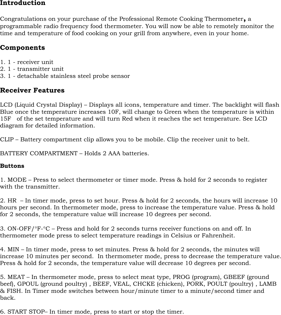     Introduction  Congratulations on your purchase of the Professional Remote Cooking Thermometer, a programmable radio frequency food thermometer. You will now be able to remotely monitor the time and temperature of food cooking on your grill from anywhere, even in your home.  Components  1. 1 - receiver unit 2. 1 - transmitter unit 3. 1 - detachable stainless steel probe sensor  Receiver Features   LCD (Liquid Crystal Display) – Displays all icons, temperature and timer. The backlight will flash Blue once the temperature increases 10F, will change to Green when the temperature is within 15F   of the set temperature and will turn Red when it reaches the set temperature. See LCD diagram for detailed information.  CLIP – Battery compartment clip allows you to be mobile. Clip the receiver unit to belt.  BATTERY COMPARTMENT – Holds 2 AAA batteries.  Buttons   1. MODE – Press to select thermometer or timer mode. Press &amp; hold for 2 seconds to register with the transmitter.  2. HR  – In timer mode, press to set hour. Press &amp; hold for 2 seconds, the hours will increase 10 hours per second. In thermometer mode, press to increase the temperature value. Press &amp; hold for 2 seconds, the temperature value will increase 10 degrees per second.  3. ON-OFF/°F-°C – Press and hold for 2 seconds turns receiver functions on and off. In thermometer mode press to select temperature readings in Celsius or Fahrenheit.  4. MIN – In timer mode, press to set minutes. Press &amp; hold for 2 seconds, the minutes will increase 10 minutes per second.  In thermometer mode, press to decrease the temperature value. Press &amp; hold for 2 seconds, the temperature value will decrease 10 degrees per second.  5. MEAT – In thermometer mode, press to select meat type, PROG (program), GBEEF (ground beef), GPOUL (ground poultry) , BEEF, VEAL, CHCKE (chicken), PORK, POULT (poultry) , LAMB &amp; FISH. In Timer mode switches between hour/minute timer to a minute/second timer and back.  6. START STOP– In timer mode, press to start or stop the timer.   