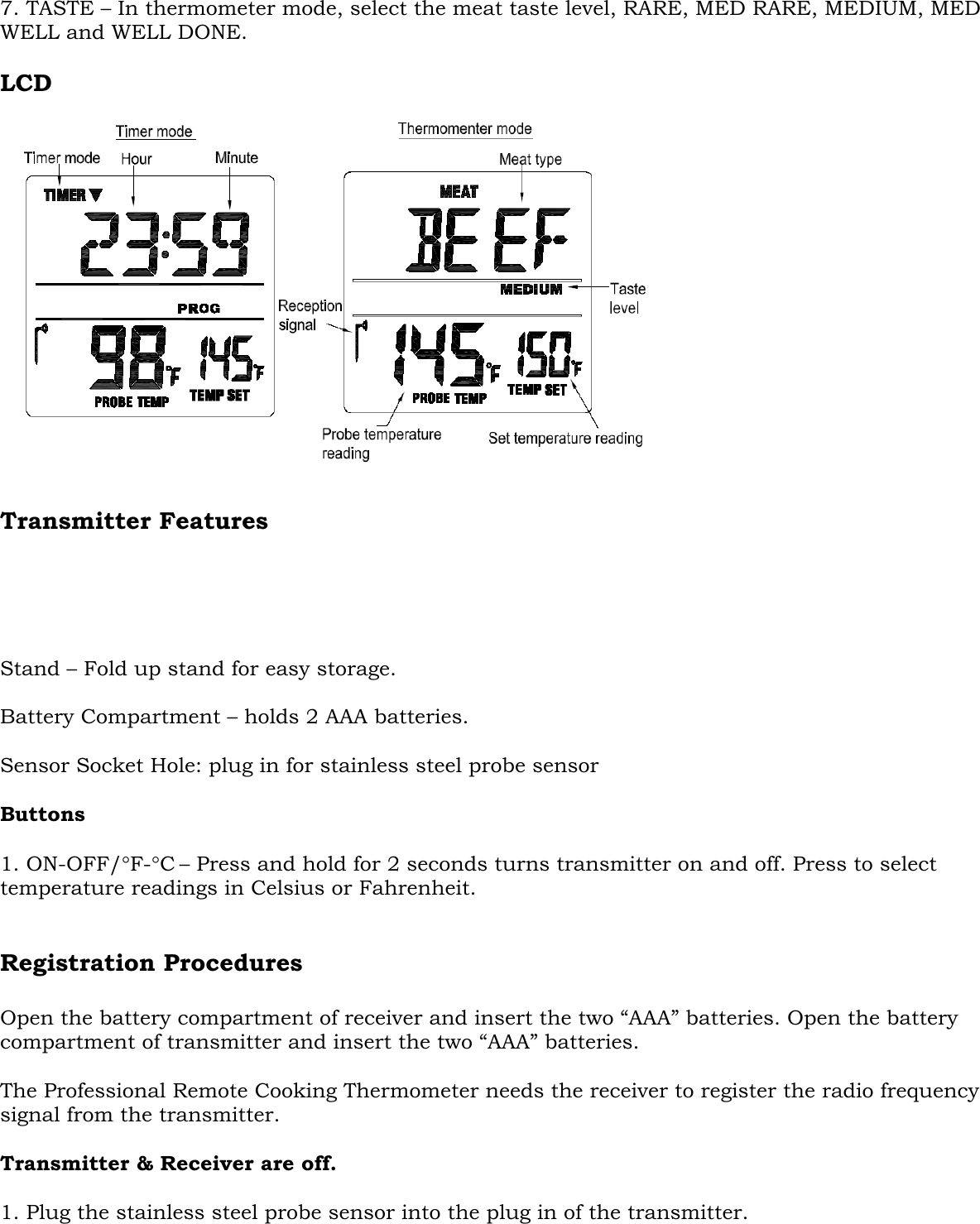  7. TASTE – In thermometer mode, select the meat taste level, RARE, MED RARE, MEDIUM, MED WELL and WELL DONE.  LCD   Transmitter Features      Stand – Fold up stand for easy storage.  Battery Compartment – holds 2 AAA batteries.  Sensor Socket Hole: plug in for stainless steel probe sensor   Buttons  1. ON-OFF/°F-°C – Press and hold for 2 seconds turns transmitter on and off. Press to select temperature readings in Celsius or Fahrenheit.   Registration Procedures   Open the battery compartment of receiver and insert the two “AAA” batteries. Open the battery compartment of transmitter and insert the two “AAA” batteries.  The Professional Remote Cooking Thermometer needs the receiver to register the radio frequency signal from the transmitter.  Transmitter &amp; Receiver are off.  1. Plug the stainless steel probe sensor into the plug in of the transmitter. 