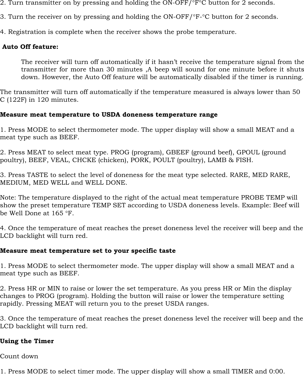   2. Turn transmitter on by pressing and holding the ON-OFF/°F°C button for 2 seconds.   3. Turn the receiver on by pressing and holding the ON-OFF/°F-°C button for 2 seconds.  4. Registration is complete when the receiver shows the probe temperature.  Auto Off feature:   The receiver will turn off automatically if it hasn’t receive the temperature signal from the transmitter for more than 30 minutes ,A beep will sound for one minute before it shuts down. However, the Auto Off feature will be automatically disabled if the timer is running.  The transmitter will turn off automatically if the temperature measured is always lower than 50 C (122F) in 120 minutes.  Measure meat temperature to USDA doneness temperature range  1. Press MODE to select thermometer mode. The upper display will show a small MEAT and a meat type such as BEEF.  2. Press MEAT to select meat type. PROG (program), GBEEF (ground beef), GPOUL (ground poultry), BEEF, VEAL, CHCKE (chicken), PORK, POULT (poultry), LAMB &amp; FISH.  3. Press TASTE to select the level of doneness for the meat type selected. RARE, MED RARE, MEDIUM, MED WELL and WELL DONE.  Note: The temperature displayed to the right of the actual meat temperature PROBE TEMP will show the preset temperature TEMP SET according to USDA doneness levels. Example: Beef will be Well Done at 165 °F.  4. Once the temperature of meat reaches the preset doneness level the receiver will beep and the LCD backlight will turn red.  Measure meat temperature set to your specific taste  1. Press MODE to select thermometer mode. The upper display will show a small MEAT and a meat type such as BEEF.   2. Press HR or MIN to raise or lower the set temperature. As you press HR or Min the display changes to PROG (program). Holding the button will raise or lower the temperature setting rapidly. Pressing MEAT will return you to the preset USDA ranges.  3. Once the temperature of meat reaches the preset doneness level the receiver will beep and the LCD backlight will turn red.  Using the Timer  Count down  1. Press MODE to select timer mode. The upper display will show a small TIMER and 0:00. 
