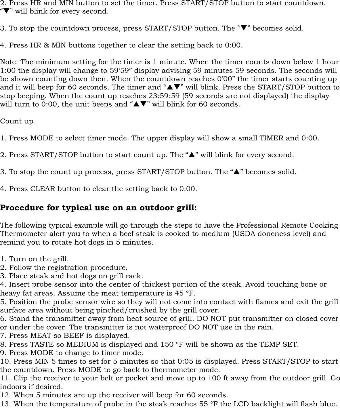   2. Press HR and MIN button to set the timer. Press START/STOP button to start countdown. “T” will blink for every second.  3. To stop the countdown process, press START/STOP button. The “T” becomes solid.  4. Press HR &amp; MIN buttons together to clear the setting back to 0:00.  Note: The minimum setting for the timer is 1 minute. When the timer counts down below 1 hour 1:00 the display will change to 59’59” display advising 59 minutes 59 seconds. The seconds will be shown counting down then. When the countdown reaches 0’00” the timer starts counting up and it will beep for 60 seconds. The timer and “ST” will blink. Press the START/STOP button to stop beeping. When the count up reaches 23:59:59 (59 seconds are not displayed) the display will turn to 0:00, the unit beeps and “ST” will blink for 60 seconds.  Count up  1. Press MODE to select timer mode. The upper display will show a small TIMER and 0:00.  2. Press START/STOP button to start count up. The “S” will blink for every second.  3. To stop the count up process, press START/STOP button. The “S” becomes solid.  4. Press CLEAR button to clear the setting back to 0:00.  Procedure for typical use on an outdoor grill:   The following typical example will go through the steps to have the Professional Remote Cooking Thermometer alert you to when a beef steak is cooked to medium (USDA doneness level) and remind you to rotate hot dogs in 5 minutes.  1. Turn on the grill. 2. Follow the registration procedure. 3. Place steak and hot dogs on grill rack. 4. Insert probe sensor into the center of thickest portion of the steak. Avoid touching bone or heavy fat areas. Assume the meat temperature is 45 °F. 5. Position the probe sensor wire so they will not come into contact with flames and exit the grill surface area without being pinched/crushed by the grill cover.  6. Stand the transmitter away from heat source of grill. DO NOT put transmitter on closed cover or under the cover. The transmitter is not waterproof DO NOT use in the rain. 7. Press MEAT so BEEF is displayed. 8. Press TASTE so MEDIUM is displayed and 150 °F will be shown as the TEMP SET. 9. Press MODE to change to timer mode. 10. Press MIN 5 times to set for 5 minutes so that 0:05 is displayed. Press START/STOP to start the countdown. Press MODE to go back to thermometer mode. 11. Clip the receiver to your belt or pocket and move up to 100 ft away from the outdoor grill. Go indoors if desired. 12. When 5 minutes are up the receiver will beep for 60 seconds.  13. When the temperature of probe in the steak reaches 55 °F the LCD backlight will flash blue. 