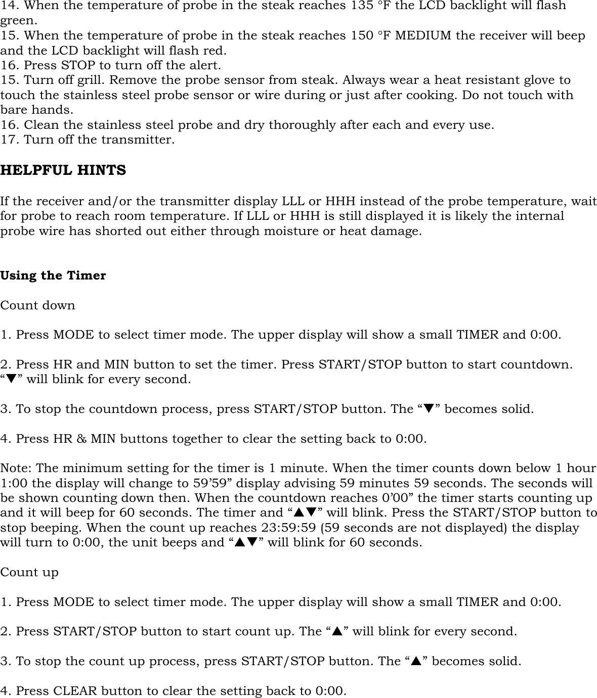  14. When the temperature of probe in the steak reaches 135 °F the LCD backlight will flash green. 15. When the temperature of probe in the steak reaches 150 °F MEDIUM the receiver will beep and the LCD backlight will flash red. 16. Press STOP to turn off the alert.  15. Turn off grill. Remove the probe sensor from steak. Always wear a heat resistant glove to touch the stainless steel probe sensor or wire during or just after cooking. Do not touch with bare hands. 16. Clean the stainless steel probe and dry thoroughly after each and every use.  17. Turn off the transmitter.  HELPFUL HINTS  If the receiver and/or the transmitter display LLL or HHH instead of the probe temperature, wait for probe to reach room temperature. If LLL or HHH is still displayed it is likely the internal probe wire has shorted out either through moisture or heat damage.   Using the Timer  Count down  1. Press MODE to select timer mode. The upper display will show a small TIMER and 0:00.  2. Press HR and MIN button to set the timer. Press START/STOP button to start countdown. “T” will blink for every second.  3. To stop the countdown process, press START/STOP button. The “T” becomes solid.  4. Press HR &amp; MIN buttons together to clear the setting back to 0:00.  Note: The minimum setting for the timer is 1 minute. When the timer counts down below 1 hour 1:00 the display will change to 59’59” display advising 59 minutes 59 seconds. The seconds will be shown counting down then. When the countdown reaches 0’00” the timer starts counting up and it will beep for 60 seconds. The timer and “ST” will blink. Press the START/STOP button to stop beeping. When the count up reaches 23:59:59 (59 seconds are not displayed) the display will turn to 0:00, the unit beeps and “ST” will blink for 60 seconds.  Count up  1. Press MODE to select timer mode. The upper display will show a small TIMER and 0:00.  2. Press START/STOP button to start count up. The “S” will blink for every second.  3. To stop the count up process, press START/STOP button. The “S” becomes solid.  4. Press CLEAR button to clear the setting back to 0:00.   