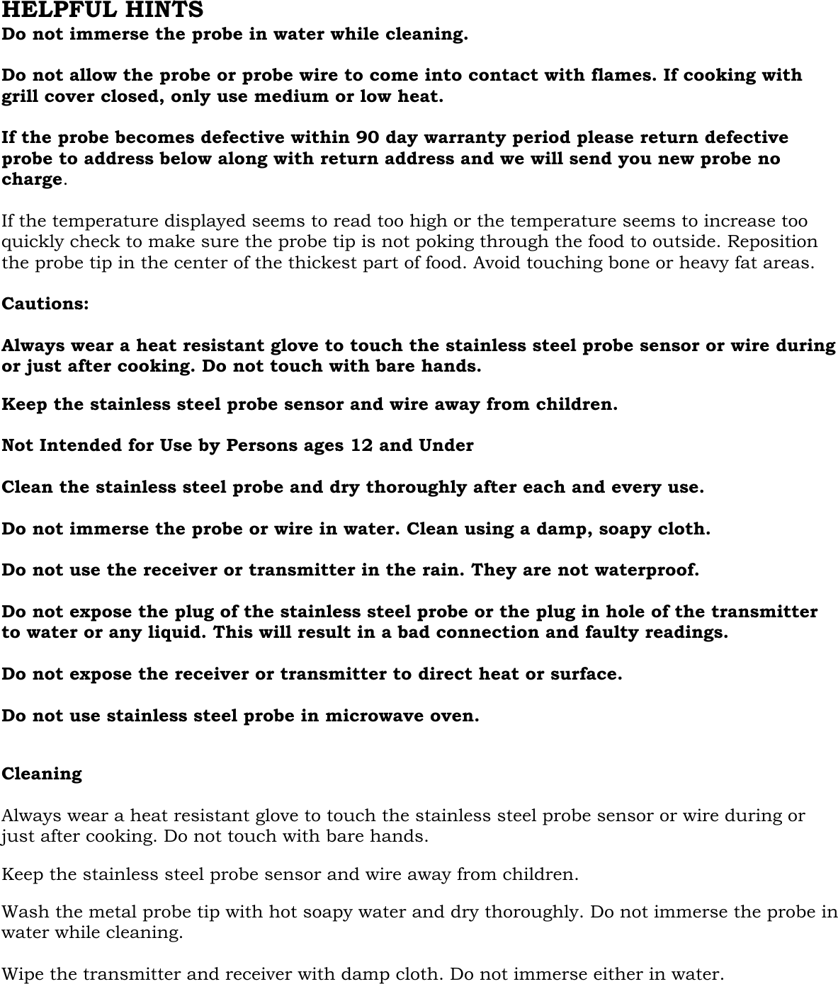  HELPFUL HINTS Do not immerse the probe in water while cleaning.   Do not allow the probe or probe wire to come into contact with flames. If cooking with grill cover closed, only use medium or low heat.  If the probe becomes defective within 90 day warranty period please return defective probe to address below along with return address and we will send you new probe no charge.  If the temperature displayed seems to read too high or the temperature seems to increase too quickly check to make sure the probe tip is not poking through the food to outside. Reposition the probe tip in the center of the thickest part of food. Avoid touching bone or heavy fat areas.  Cautions:  Always wear a heat resistant glove to touch the stainless steel probe sensor or wire during or just after cooking. Do not touch with bare hands.  Keep the stainless steel probe sensor and wire away from children.  Not Intended for Use by Persons ages 12 and Under    Clean the stainless steel probe and dry thoroughly after each and every use.   Do not immerse the probe or wire in water. Clean using a damp, soapy cloth.  Do not use the receiver or transmitter in the rain. They are not waterproof.  Do not expose the plug of the stainless steel probe or the plug in hole of the transmitter to water or any liquid. This will result in a bad connection and faulty readings.  Do not expose the receiver or transmitter to direct heat or surface.  Do not use stainless steel probe in microwave oven.   Cleaning  Always wear a heat resistant glove to touch the stainless steel probe sensor or wire during or just after cooking. Do not touch with bare hands.  Keep the stainless steel probe sensor and wire away from children.  Wash the metal probe tip with hot soapy water and dry thoroughly. Do not immerse the probe in water while cleaning.  Wipe the transmitter and receiver with damp cloth. Do not immerse either in water.    