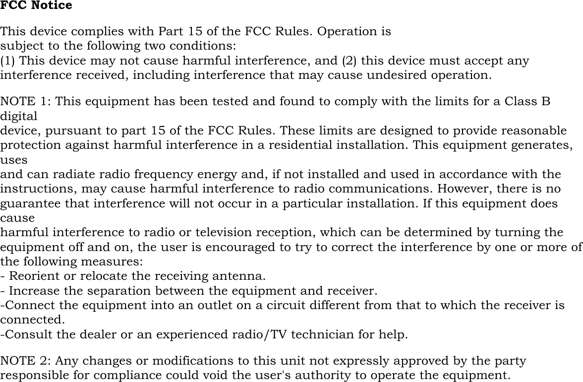  FCC Notice  This device complies with Part 15 of the FCC Rules. Operation is subject to the following two conditions: (1) This device may not cause harmful interference, and (2) this device must accept any interference received, including interference that may cause undesired operation.  NOTE 1: This equipment has been tested and found to comply with the limits for a Class B digital device, pursuant to part 15 of the FCC Rules. These limits are designed to provide reasonable protection against harmful interference in a residential installation. This equipment generates, uses and can radiate radio frequency energy and, if not installed and used in accordance with the instructions, may cause harmful interference to radio communications. However, there is no guarantee that interference will not occur in a particular installation. If this equipment does cause harmful interference to radio or television reception, which can be determined by turning the equipment off and on, the user is encouraged to try to correct the interference by one or more of the following measures: - Reorient or relocate the receiving antenna. - Increase the separation between the equipment and receiver. -Connect the equipment into an outlet on a circuit different from that to which the receiver is connected. -Consult the dealer or an experienced radio/TV technician for help.  NOTE 2: Any changes or modifications to this unit not expressly approved by the party responsible for compliance could void the user&apos;s authority to operate the equipment.  