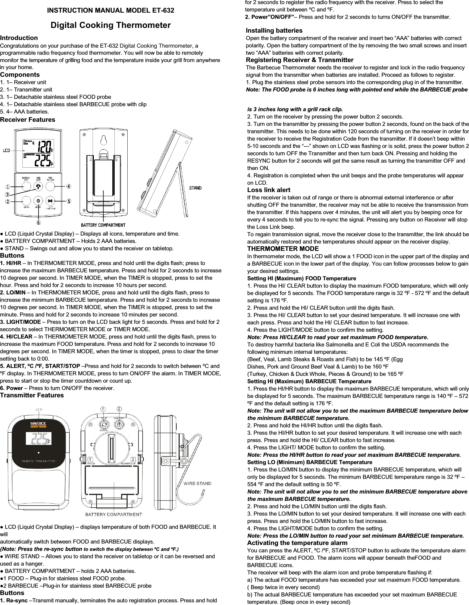 INSTRUCTION MANUAL MODEL ET-632 Digital Cooking ThermometerIntroduction Congratulations on your purchase of the ET-632 Digital Cooking Thermometer, a programmable radio frequency food thermometer. You will now be able to remotely monitor the temperature of grilling food and the temperature inside your grill from anywhere in your home. Components 1. 1– Receiver unit2. 1– Transmitter unit3. 1– Detachable stainless steel FOOD probe4. 1– Detachable stainless steel BARBECUE probe with clip5. 4– AAA batteries.Receiver Features Ɣ/&amp;&apos;/LTXLG&amp;U\VWDO&apos;LVSOD\– Displays all icons, temperature and time. Ɣ%$77(5&lt;&amp;203$570(17– Holds 2 AAA batteries. Ɣ67$1&apos;– 6ZLQJVRXWDQGDOORZ\RXWRVWDQGWKHUHFHLYHURQWDEOHWRS Buttons 1. HI/HR – ,Q7+(5020(7(50ODE, press and hold until the digits flash; press toincrease the PD[LPXP%$5%(&amp;8(WHPSHUDWXUH3UHVVDQGKROGIRUVHFRQGVWRLQFUHDVH10 degrees per VHFRQG,Q7,0(502&apos;(ZKHQWKH7,0(5LVVWRSSHGSUHVVWRVHWWKHKRXU3UHVVDQGKROGIRU seconds to increase 10 hours per second. 2. LO/MIN – ,Q7+(5020(7(502&apos;(SUHVVDQGKROGXQWLOWKHGLJLWVIODVKSUHVVWRincrease the PLQLPXP%$5%(&amp;8(WHPSHUDWXUH3UHVVDQGKROGIRUVHFRQGVWRLQFUHDVH10 degrees per second. ,Q7,0(502&apos;(ZKHQWKH7,0(5LVVWRSped, press to set the PLQXWH3UHVVDQGKROGIRUVHFRQGV to increase 10 minutes per second. 3. LIGHT/MODE – 3UHVVWRWXUQRQWKH/&amp;&apos;EDFNOLJKWIRUVHFRQGV3UHVVDQGKROGIRUVHFRQGVWRVHOHFW7+(5020(7(502&apos;(RU7,0(502&apos;( 4. HI/CLEAR – ,Q7+(5020(7(502&apos;(SUHVVDQGKROGXQWLOWKHGLJLWVIODVKSUHVVWRincrease the PD[LPXP)22&apos;WHPSHUDWXUH3UHVVDQGKROGIRUVHFRQGVWRLQFUHDVHdegrees per second. In 7,0(502&apos;(ZKHQWKHWLPHULVVWRSSHGSUHVVWRFOHDUWKHWLPHUVHWWLQJEDFNWR 5. ALERT, ºC /ºF, START/STOP –3UHVVDQGKROGIRUVHFRQGVWRVZLWFKEHWZHHQ&amp;DQG)GLVSOD\,Q7+(5020(7(502&apos;(SUHVVWRWXUQ212))WKHDODUP,Q7,0(502&apos;(press to start or stop the timer countdown or count up. 6. Power – 3UHVVWRWXUQ212))WKHUHFHLver.Transmitter Features Ɣ/&amp;&apos;/LTXLG&amp;U\VWDO&apos;LVSOD\– displays temperature of both FOOD and BARBECUE. It will automatically switch between FOOD and BARBECUE displays. (Note: Press the re-sync button to switch the display between ºC and ºF.) Ɣ:,5(67$1&apos;– Allows you to stand the receiver on tabletop or it can be reversed and used as a hanger. Ɣ%$77(5&lt;&amp;203$570(17– holds 2 AAA batteries. Ɣ)22&apos;– 3OXJ-in for stainless steel FOOD probe. Ɣ%$5%(&amp;8(–3OXJ-in for stainless steel BARBECUE probe Buttons 1. Re-sync –Transmit manualO\WHUPLQDWHVWKHDXWRUHJLVWUDWLRQSURFHVV3UHVVDQGKROGIRUVHFRQGVWRUHJLVWHUWKHUDGLRIUHTXHQF\ZLWKWKHUHFHLYHU3UHVVWRVHOHFWWKHWHPSHUDWXUHXQLWEHWZHHQ&amp;DQG) 2. Power”ON/OFF”– 3UHVVDQGKROGIRUVHFRQGVWRWXUQV212))WKHWUDQVPLtter.Installing batteries Open the battery compartment of the receiver and insert two “AAA” batteries with correct polarity. Open the battery compartment of the by removing the two small screws and insert two “AAA” batteries with correct polarity. Registering Receiver &amp; Transmitter 7KH%DUEHFXH7KHUPRPHWHUQHHGVWKHUHFHLYHUWRUHJLVWHUDQGORFNLQWKHUDGLRIUHTXHQF\signal from the transmitter when batteries are installed3URFHHGDVIROORZVWRUHJLVWHU 3OXJWKHVWDLQOHVVVWHHOSUREHVHQVRUVLQWRWKe corresponding plug in of the transmitter. Note: The FOOD probe is 6 inches long with pointed end while the BARBECUE probe is 3 inches long with a grill rack clip. 2. Turn on the receiver by pressing the power button 2 seconds.3. Turn on the transmitter E\SUHVVLQJWKHSRZHUEXWWRQVHFRQGVIRXQGRQWKHEDFNRIWKHtransmitter. This needs to be done within 120 seconds of turning on the receiver in order for the receiver to receive the Registration Code from the transmitter. If it doesn’t beep within 5-10 seconds and the “---´VKRZQRQ/&amp;&apos;ZDVIODVKLQJRULVVROLGSUHVVWKHSRZHUEXWWRQ VHFRQGVWRWXUQ2))WKH7UDQVPLWWHUDQGWKHQWXUQEDFN213UHVVLQJDQGKROGLQJWKH5(6&lt;1&amp; button for 2 seconds will get the same result as turning the transmitter OFF and WKHQ21 4. Registration is completed when the unit beeps and the probe temperatures will appearon /&amp;&apos; Loss link alert ,IWKHUHFHLYHULVWDNHQRXWRIUDQJHRUWKHUHLVDEQRUPDOH[WHUQDOLQWHUIHUHQFHRUDIWHUshutting OFF the transmitter, the receiver may not be able to receive the transmission from the transmitter. If this happens over 4 minutes, the unit will alert you by beeping once for every 4 seconds to tell you to re-V\QFWKHVLJQDO3UHVVLQJDQ\EXWWRQRQ5HFHLYHUZLOOVWRSWKH/RVV/LQNEHHS 7RUHJDLQWUDQVPLVVLRQVLJQDOPRYHWKHUHFHLYHUFORVHWRWKHWUDQVPLWWHUWKHOLQNVKRXOGEHautomatically restored and the temperatures should appear on the receiver display.   THERMOMETER MODE ,QWKHUPRPHWHUPRGHWKH/&amp;&apos;ZLOOVKRZD)22&apos;LFRQLQWKHupper part of the display and a BARBECUE icon in the lower part of the display. You can follow processes below to gain your desired settings. Setting HI (Maximum) FOOD Temperature 3UHVVWKH+,&amp;/($5EXWWRQWRGLVSOD\WKHPD[LPXP)22&apos;WHPSHUDWXUHZKLFK will only be displayed IRUVHFRQGV7KH)22&apos;WHPSHUDWXUHUDQJHLV)- )DQGWKHGHIDXOWVHWWLQJLV) 3UHVVDQGKROGWKH+,&amp;/($5EXWWRQXQWLOWKHGLJLWVIODVK 3UHVVWKH+,&amp;/($5EXWWRQWRVHW\RXUGHVLUHGWHPSHUDWXUH,WZLOOLQFrease one with each SUHVV3UHVVDQGKROGWKH+,&amp;/($5EXWWRQWRIDVWLQFUHDVH 3UHVVWKH/,*+702&apos;(EXWWRQWRFRQILUPWKHVHWWLQJ Note: Press HI/CLEAR to read your set maximum FOOD temperature. 7RGHVWUR\KDUPIXOEDFWHULDOLNH6DOPRQHOODDQG(&amp;ROLWKH86&apos;$UHFRPPHQGVWKHfollowing PLQLPXPLQWHUQDOWHPSHUDWXUHV %HHI9HDO/DPE6WHDNV5RDVWVDQG)LVKWREH)(JJ &apos;LVKHV3RUNDQG*URXQG%HHI9HDO/DPEWREH) 7XUNH\&amp;KLFNHQ&apos;XFN:KROH3LHFHV*URXQGWREH) Setting HI (Maximum) BARBECUE Temperature 3UHVVWKH+,+5EXWWRQWRGLVSOD\WKHPD[LPXP%$5%(&amp;8(WHPSHUDWXUHZKLFKZLOORQO\be displayed IRUVHFRQGV7KHPD[LPXP%$5%(&amp;8(WHPSHUDWXUHUDQJHLV)– 572 )DQGWKHGHIDXOW VHWWLQJLV) Note: The unit will not allow you to set the maximum BARBECUE temperature below the minimum BARBECUE temperature. 3UHVVDQGKROGWKH+,+5EXWWRQXQWLOWKHGLJLWVIODVK 3UHVVWKH+,+5EXWWRQWRVHW\RXUGHVLUHGWHPSHUDWXUH,WZLOOLQFUHDVHRQHZLWKHDFKSUHVV3UHVVDQGKROGWKH+,&amp;/($5EXWWRQWRIDVWLQFUHDVH 3UHVVWKH/,*+702&apos;(EXWWRQWRFRQILUPWKHVHWWLQJ Note: Press the HI/HR button to read your set maximum BARBECUE temperature. Setting LO (Minimum) BARBECUE Temperature 3UHVVWKH/20,1EXWWRQWRGLVSlay the minimum BARBECUE temperature, which will only be GLVSOD\HGIRUVHFRQGV7KHPLQLPXP%$5%(&amp;8(WHPSHUDWXUHUDQJHLV)– )DQGWKH GHIDXOWVHWWLQJLV) Note: The unit will not allow you to set the minimum BARBECUE temperature above the maximum BARBECUE temperature. 3UHVVDQGKROGWKH/20,1EXWWRQXQWLOWKHGLJLWVIODVK 3UHVVWKH/20,1EXWWRQWRVHW\RXUGHVLUHGWHPSHUDWXUH,WZLOOLQFUHDVHRQHZLWKHDFKSUHVV3UHVVDQGKROGWKH/20,1EXWWRQWRIDVWLQFUHDVH 3UHVVWKH/,*+702&apos;(EXWWRQWRFRQILUPWKHVHWWLQJ Note: Press the LO/MIN button to read your set minimum BARBECUE temperature. Activating the temperature alarm &lt;RXFDQSUHVVWKH$/(57&amp;)67$576723EXWWRQWRDFWLYDWHWKHWHPSHUDWXUHDODUPfor BARBECUE and FOOD. The alarm icons will appear beneath theFOOD and BARBECUE icons. 7KHUHFHLYHUZLOOEHHSZLWKWKHDODUPLFRQDQGSUREHWHPSHUDWXUHIODVKLQJLI D7KHDFWXDO)22&apos;WHPSHUDWXUHKDVH[FHHGHG\RXUVHWPD[LPXP)22&apos;WHPSHUDWXUH%HHSWZLFHLQ evHU\VHFRQG E7KHDFWXDO%$5%(&amp;8(WHPSHUDWXUHKDVH[FHHGHG\RXUVHWPD[LPXP%$5%(&amp;8(temperature. %HHSRQFHLQHYHU\VHFRQG 