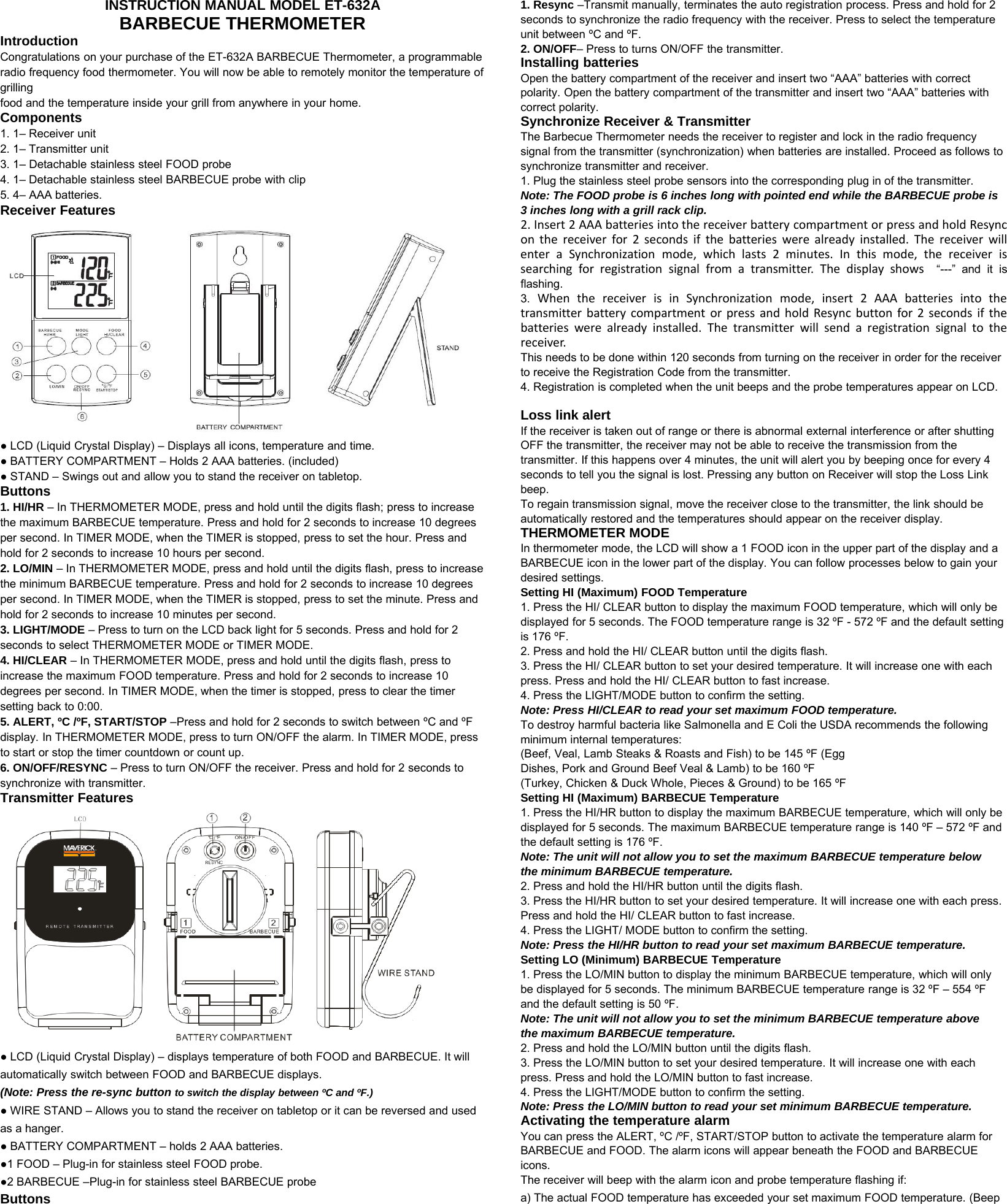 INSTRUCTION MANUAL MODEL ET-632ABARBECUE THERMOMETERIntroductionCongratulations on your purchase of the ET-632A BARBECUE Thermometer, a programmableradio frequency food thermometer. You will now be able to remotely monitor the temperature ofgrillingfood and the temperature inside your grill from anywhere in your home.Components1. 1– Receiver unit2. 1– Transmitter unit3. 1– Detachable stainless steel FOOD probe4. 1– Detachable stainless steel BARBECUE probe with clip5. 4– AAA batteries.Receiver Features●LCD (Liquid Crystal Display) – Displays all icons, temperature and time.●BATTERY COMPARTMENT – Holds 2 AAA batteries. (included)●STAND – Swings out and allow you to stand the receiver on tabletop.Buttons1. HI/HR – In THERMOMETER MODE, press and hold until the digits flash; press to increasethe maximum BARBECUE temperature. Press and hold for 2 seconds to increase 10 degreesper second. In TIMER MODE, when the TIMER is stopped, press to set the hour. Press andhold for 2 seconds to increase 10 hours per second.2. LO/MIN – In THERMOMETER MODE, press and hold until the digits flash, press to increasethe minimum BARBECUE temperature. Press and hold for 2 seconds to increase 10 degreesper second. In TIMER MODE, when the TIMER is stopped, press to set the minute. Press andhold for 2 seconds to increase 10 minutes per second.3. LIGHT/MODE – Press to turn on the LCD back light for 5 seconds. Press and hold for 2seconds to select THERMOMETER MODE or TIMER MODE.4. HI/CLEAR – In THERMOMETER MODE, press and hold until the digits flash, press toincrease the maximum FOOD temperature. Press and hold for 2 seconds to increase 10degrees per second. In TIMER MODE, when the timer is stopped, press to clear the timersetting back to 0:00.5. ALERT, ºC /ºF, START/STOP –Press and hold for 2 seconds to switch between ºC and ºFdisplay. In THERMOMETER MODE, press to turn ON/OFF the alarm. In TIMER MODE, pressto start or stop the timer countdown or count up.6. ON/OFF/RESYNC – Press to turn ON/OFF the receiver. Press and hold for 2 seconds tosynchronize with transmitter.TransmitterFeatures●LCD (Liquid Crystal Display) – displays temperature of both FOOD and BARBECUE. It willautomatically switch between FOOD and BARBECUE displays.(Note: Press the re-sync button to switch the display between ºC and ºF.)●WIRE STAND – Allows you to stand the receiver on tabletop or it can be reversed and usedas a hanger.●BATTERY COMPARTMENT – holds 2 AAA batteries.●1 FOOD – Plug-in for stainless steel FOOD probe.●2 BARBECUE –Plug-in for stainless steel BARBECUE probeButtons1. Resync –Transmit manually, terminates the auto registration process. Press and hold for 2seconds to synchronize the radio frequency with the receiver. Press to select the temperatureunit between ºC and ºF.2. ON/OFF– Press to turns ON/OFF the transmitter.Installing batteriesOpen the battery compartment of the receiver and insert two “AAA” batteries with correctpolarity. Open the battery compartment of the transmitter and insert two “AAA” batteries withcorrect polarity.Synchronize Receiver &amp; TransmitterThe Barbecue Thermometer needs the receiver to register and lock in the radio frequencysignal from the transmitter (synchronization) when batteries are installed. Proceed as follows tosynchronize transmitter and receiver.1. Plug the stainless steel probe sensors into the corresponding plug in of the transmitter.Note: The FOOD probe is 6 inches long with pointed end while the BARBECUE probe is3 inches long with a grill rack clip.2. Insert 2 AAA batteries into the receiver battery compartment or press and hold Resyncon the receiver for 2 seconds ifthe batteries were already installed. The receiver willenter a Synchronization mode, which lasts 2 minutes. In this mode, the receiver issearching for registration signal from a transmitter. The display shows “---” and it isflashing.3. When the receiver is in Synchronization mode, insert 2 AAA batteries into thetransmitter battery compartment or press and hold Resync button for 2 seconds ifthebatteries were already installed. The transmitter will send a registration signal to thereceiver.This needs to be done within 120 seconds from turning on the receiver in order for the receiverto receive the Registration Code from the transmitter.4. Registration is completed when the unit beeps and the probe temperatures appear on LCD.Loss link alertIf the receiver is taken out of range or there is abnormal external interference or after shuttingOFF the transmitter, the receiver may not be able to receive the transmission from thetransmitter. If this happens over 4 minutes, the unit will alert you by beeping once for every 4seconds to tell you the signal is lost. Pressing any button on Receiver will stop the Loss Linkbeep.To regain transmission signal, move the receiver close to the transmitter, the link should beautomatically restored and the temperatures should appear on the receiver display.THERMOMETER MODEIn thermometer mode, the LCD will show a 1 FOOD icon in the upper part of the display and aBARBECUE icon in the lower part of the display. You can follow processes below to gain yourdesired settings.Setting HI (Maximum) FOOD Temperature1. Press the HI/ CLEAR button to display the maximum FOOD temperature, which will only bedisplayed for 5 seconds. The FOOD temperature range is 32 ºF - 572 ºF and the default settingis 176 ºF.2. Press and hold the HI/ CLEAR button until the digits flash.3. Press the HI/ CLEAR button to set your desired temperature. It will increase one with eachpress. Press and hold the HI/ CLEAR button to fast increase.4. Press the LIGHT/MODE button to confirm the setting.Note: Press HI/CLEAR to read your set maximum FOOD temperature.To destroy harmful bacteria like Salmonella and E Coli the USDA recommends the followingminimum internal temperatures:(Beef, Veal, Lamb Steaks &amp; Roasts and Fish) to be 145 ºF (EggDishes, Pork and Ground Beef Veal &amp; Lamb) to be 160 ºF(Turkey, Chicken &amp; Duck Whole, Pieces &amp; Ground) to be 165 ºFSetting HI (Maximum) BARBECUE Temperature1. Press the HI/HR button to display the maximum BARBECUE temperature, which will only bedisplayed for 5 seconds. The maximum BARBECUE temperature range is 140 ºF – 572 ºF andthe default setting is 176 ºF.Note: The unit will not allow you to set the maximum BARBECUE temperature belowthe minimum BARBECUE temperature.2. Press and hold the HI/HR button until the digits flash.3. Press the HI/HR button to set your desired temperature. It will increase one with each press.Press and hold the HI/ CLEAR button to fast increase.4. Press the LIGHT/ MODE button to confirm the setting.Note: Press the HI/HR button to read your set maximum BARBECUE temperature.Setting LO (Minimum) BARBECUE Temperature1. Press the LO/MIN button to display the minimum BARBECUE temperature, which will onlybe displayed for 5 seconds. The minimum BARBECUE temperature range is 32 ºF – 554 ºFand the default setting is 50 ºF.Note: The unit will not allow you to set the minimum BARBECUE temperature abovethe maximum BARBECUE temperature.2. Press and hold the LO/MIN button until the digits flash.3. Press the LO/MIN button to set your desired temperature. It will increase one with eachpress. Press and hold the LO/MIN button to fast increase.4. Press the LIGHT/MODE button to confirm the setting.Note: Press the LO/MIN button to read your set minimum BARBECUE temperature.Activating the temperature alarmYou can press the ALERT, ºC /ºF, START/STOP button to activate the temperature alarm forBARBECUE and FOOD. The alarm icons will appear beneath the FOOD and BARBECUEicons.The receiver will beep with the alarm icon and probe temperature flashing if:a) The actual FOOD temperature has exceeded your set maximum FOOD temperature. (Beep