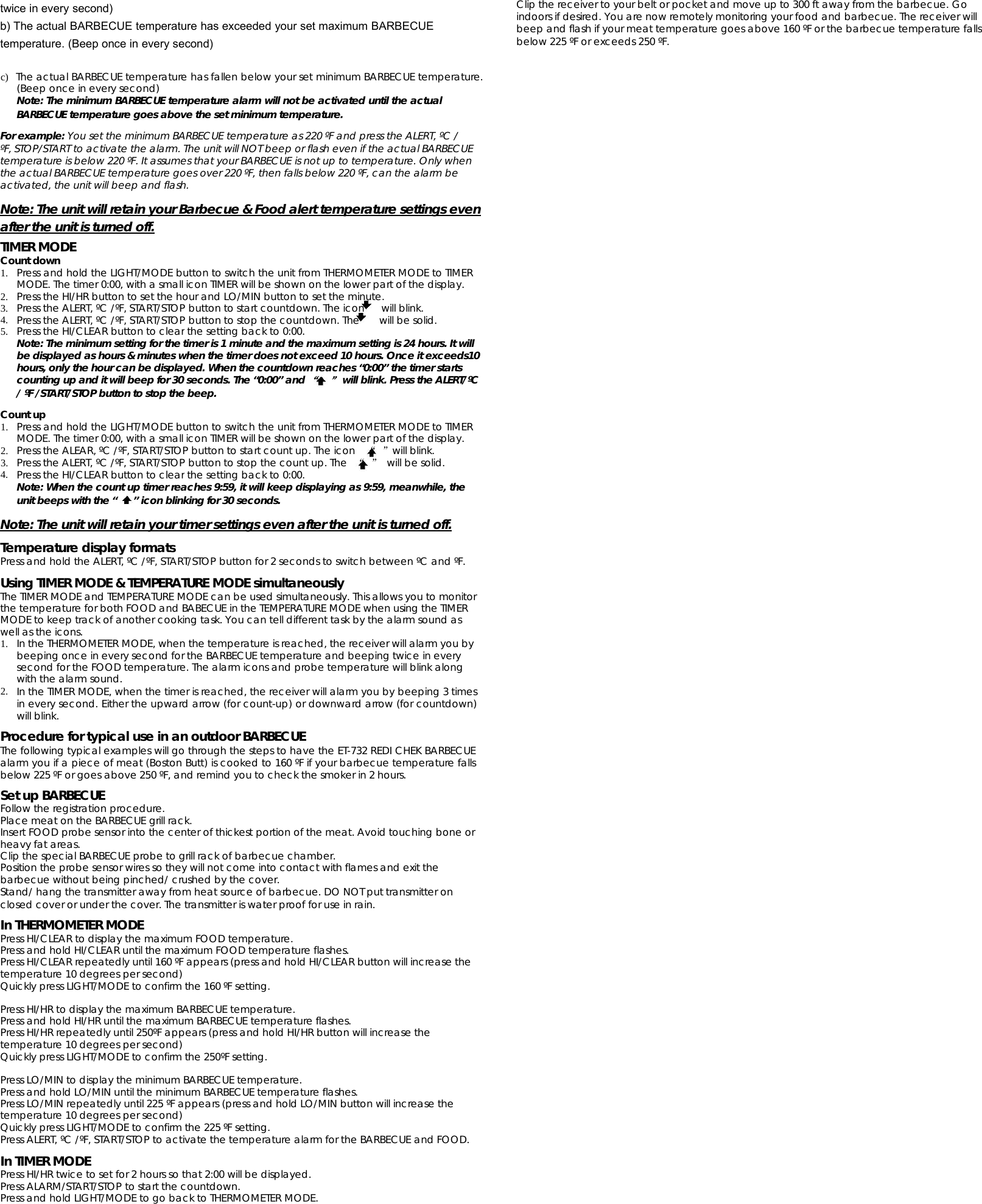 twice in every second)b) The actual BARBECUE temperature has exceeded your set maximum BARBECUEtemperature. (Beep once in every second)c)The actual BARBECUE temperature has fallen belowyour set minimum BARBECUE temperature.(Beep once in every second)Note: The minimum BARBECUE temperature alarm will not be activated until the actualBARBECUE temperature goes above the set minimum temperature.For example: YousettheminimumBARBECUEtemperatureas220ºFandpresstheALERT,ºC/ºF, STOP/START to activate the alarm. The unit will NOT beep or flash even if the actual BARBECUEtemperature is below 220 ºF. It assumes that your BARBECUE is not up to temperature. Only whenthe actual BARBECUE temperature goes over 220 ºF, then falls below 220 ºF, can the alarm beactivated, the unit will beep and flash.Note: The unit will retain your Barbecue &amp; Food alert temperature settings evenafter the unit is turned off.TIMER MODECount down1. Press and hold the LIGHT/MODE button to switch the unit from THERMOMETER MODE to TIMERMODE. The timer 0:00, with a small icon TIMER will be shown on the lower part of the display.2. Press the HI/HR button to set the hour and LO/MIN button to set the minute.3. Press the ALERT, ºC /ºF, START/STOP button to start countdown. The icon will blink.4. Press the ALERT, ºC /ºF, START/STOP button to stop the countdown. The will be solid.5. Press the HI/CLEAR button to clearthe settingback to 0:00.Note: The minimum setting for the timer is 1 minute and the maximum setting is 24 hours. It willbe displayed as hours &amp; minutes when the timer does not exceed 10 hours. Once it exceeds10hours, only the hour can be displayed. When the countdown reaches “0:00” the timer startscounting up and it will beep for 30 seconds. The “0:00” and“”will blink. Press the ALERT/ºC/ ºF /START/STOP button to stop the beep.Count up1. Press and hold the LIGHT/MODE button to switch the unit from THERMOMETER MODE to TIMERMODE. The timer 0:00, with a small icon TIMER will be shown on the lower part of the display.2. Press the ALEAR, ºC /ºF, START/STOP button to start count up. The icon “”will blink.3. Press the ALERT, ºC /ºF, START/STOP button to stop the count up. The “”will be solid.4. Press the HI/CLEAR button to clearthe settingback to 0:00.Note: When the count up timer reaches 9:59, it will keep displaying as 9:59, meanwhile, theunit beeps with the “ ” icon blinking for 30 seconds.Note: The unit will retain your timer settings even after the unit is turned off.Temperature display formatsPress and hold the ALERT, ºC /ºF, START/STOP button for 2 seconds to switch between ºC and ºF.Using TIMER MODE &amp; TEMPERATURE MODE simultaneouslyThe TIMER MODE and TEMPERATURE MODE can be used simultaneously. This allows you to monitorthe temperature for both FOOD and BABECUE in the TEMPERATURE MODE when using the TIMERMODE to keep track of another cooking task. You can tell different task by the alarm sound aswell as the icons.1. In the THERMOMETER MODE, when the temperature is reached, the receiver will alarm you bybeeping once in every second for the BARBECUE temperature and beeping twice in everysecond for the FOOD temperature. The alarm icons and probe temperature will blink alongwith the alarm sound.2. In the TIMER MODE, when the timer is reached, the receiver will alarm you by beeping 3 timesin every second. Either the upward arrow (for count-up) or downward arrow (for countdown)will blink.Procedure for typical use in an outdoor BARBECUEThe following typical examples will go through the steps to have the ET-732 REDI CHEK BARBECUEalarm you if a piece of meat (Boston Butt) is cooked to 160 ºF if your barbecue temperature fallsbelow 225 ºF or goes above 250 ºF, and remind you to check the smoker in 2 hours.Set up BARBECUEFollow the registration procedure.Place meat on the BARBECUE grill rack.Insert FOOD probe sensor into the center of thickest portion of the meat. Avoid touching bone orheavy fat areas.Clip the special BARBECUE probe to grill rack of barbecue chamber.Position the probe sensor wires so they will not come into contact with flames and exit thebarbecue without being pinched/ crushed by the cover.Stand/ hang the transmitter away from heat source of barbecue. DO NOT put transmitter onclosed cover or under the cover. The transmitter is water proof for use in rain.In THERMOMETER MODEPress HI/CLEAR to display the maximum FOOD temperature.Press and hold HI/CLEAR until the maximum FOOD temperature flashes.Press HI/CLEAR repeatedly until 160 ºF appears (press and hold HI/CLEAR button will increase thetemperature 10 degrees per second)Quickly press LIGHT/MODE to confirm the 160 ºF setting.Press HI/HR to display the maximum BARBECUE temperature.Press and hold HI/HR until the maximum BARBECUE temperature flashes.Press HI/HR repeatedly until 250ºF appears (press and hold HI/HR button will increase thetemperature 10 degrees per second)Quickly press LIGHT/MODE to confirm the 250ºF setting.Press LO/MIN to display the minimum BARBECUE temperature.Press and hold LO/MIN until the minimum BARBECUE temperature flashes.Press LO/MIN repeatedly until 225 ºF appears (press and hold LO/MIN button will increase thetemperature 10 degrees per second)Quickly press LIGHT/MODE to confirm the 225 ºF setting.Press ALERT, ºC /ºF, START/STOP to activate the temperature alarm for the BARBECUE and FOOD.In TIMER MODEPress HI/HR twice to set for 2 hours so that 2:00 will be displayed.Press ALARM/START/STOP to start the countdown.Press and hold LIGHT/MODE to go back to THERMOMETER MODE.Clip the receiver to your belt or pocket and move up to 300 ft away from the barbecue. Goindoors if desired. You are now remotely monitoring your food and barbecue. The receiver willbeep and flash if your meat temperature goes above 160 ºF or the barbecue temperature fallsbelow 225 ºF or exceeds 250 ºF.