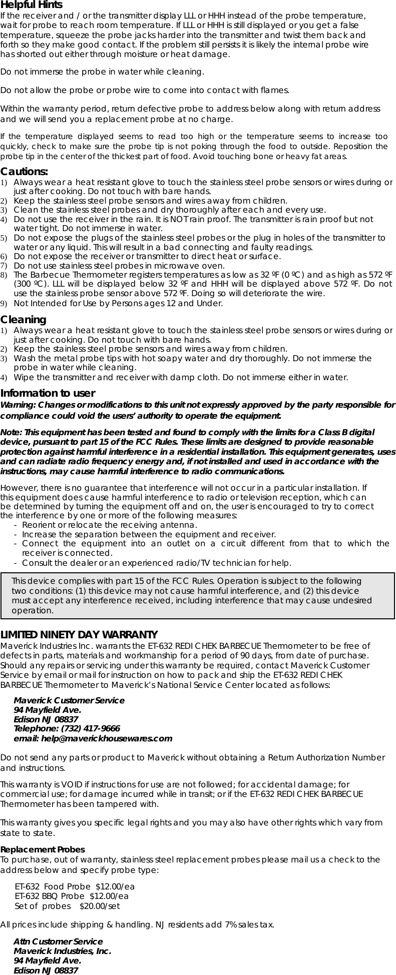 Helpful HintsIf the receiver and / or the transmitter display LLL or HHH instead of the probe temperature,wait for probe to reach room temperature. If LLL or HHH is still displayed or you get a falsetemperature, squeeze the probe jacks harder into the transmitter and twist them back andforth so they make good contact. If the problem still persists it is likely the internal probe wirehas shorted out either through moisture or heat damage.Do not immerse the probe in water while cleaning.Do not allow the probe or probe wire to come into contact with flames.Within the warranty period, return defective probe to address below along with return addressand we will send you a replacement probe at no charge.If the temperature displayed seems to read too high or the temperature seems to increase tooquickly, check to make sure the probe tip is not poking through the food to outside. Reposition theprobe tip in the center of the thickest part of food. Avoid touching bone or heavy fat areas.Cautions:1)Always wear a heat resistantglove to touch the stainless steel probe sensors or wires duringorjust after cooking. Do not touch with bare hands.2)Keep the stainless steel probe sensors and wires away from children.3)Clean the stainless steel probes and dry thoroughly after each and every use.4)Do not use the receiverin the rain. It is NOT rain proof. The transmitter is rain proof but notwater tight. Do not immerse in water.5)Do not expose the plugs of the stainless steel probes orthe plugin holes of the transmittertowater or any liquid. This will result in a bad connecting and faulty readings.6)Do not expose the receiverortransmitterto direct heat or surface.7)Do not use stainless steel probes in microwave oven.8)TheBarbecueThermometerregisters temperatures as lowas 32 ºF(0ºC)and as highas572ºF(300 ºC). LLL will be displayed below 32 ºF and HHH will be displayed above 572 ºF. Do notuse the stainless probe sensor above 572 ºF. Doing so will deteriorate the wire.9) Not Intended for Use by Persons ages 12 and Under.Cleaning1)Always wear a heat resistantglove to touch the stainless steel probe sensors or wires duringorjust after cooking. Do not touch with bare hands.2)Keepthe stainless steelprobe sensors and wires awayfrom children.3) Wash the metal probe tips with hot soapy waterand dry thoroughly. Do not immerse theprobeinwaterwhilecleaning.4) Wipe the transmitter and receiver with damp cloth. Do not immerse either in water.Information to userWarning: Changes or modifications to this unit not expressly approved by the party responsible forcompliance could void the users’ authority to operate the equipment.Note: This equipment has been tested and found to comply with the limits for a Class B digitaldevice, pursuant to part 15 of the FCC Rules. These limits are designed to provide reasonableprotection against harmful interference in a residential installation. This equipment generates, usesand can radiate radio frequency energy and, if not installed and used in accordance with theinstructions, may cause harmful interference to radio communications.However, there is no guarantee that interference will not occur in a particular installation. Ifthis equipment does cause harmful interference to radio or television reception, which canbe determined by turning the equipment off and on, the user is encouraged to try to correctthe interference by one or more of the following measures:- Reorient or relocate the receiving antenna.-Increasetheseparation between the equipment and receiver.- Connect the equipment into an outlet on a circuit different from that to which thereceiver is connected.- Consult the dealer or an experienced radio/TV technician for help.This device complies with part 15 of the FCC Rules. Operation is subject to the followingtwo conditions: (1) this device may not cause harmful interference, and (2) this devicemust accept any interference received, including interference that may cause undesiredoperation.LIMITED NINETY DAY WARRANTYMaverick Industries Inc. warrants the ET-632 REDI CHEK BARBECUE Thermometer to be free ofdefects in parts, materials and workmanship for a period of 90 days, from date of purchase.Should any repairs or servicing under this warranty be required, contact Maverick CustomerService by email or mail for instruction on how to pack and ship the ET-632 REDI CHEKBARBECUE Thermometer to Maverick’s National Service Center located as follows:Maverick Customer Service94 Mayfield Ave.Edison NJ 08837Telephone: (732) 417-9666email: help@maverickhousewares.comDo not send any parts or product to Maverick without obtaining a Return Authorization Numberand instructions.This warranty is VOID if instructions for use are not followed; for accidental damage; forcommercial use; for damage incurred while in transit; or if the ET-632 REDI CHEK BARBECUEThermometer has been tampered with.This warranty gives you specific legal rights and you may also have other rights which vary fromstate to state.Replacement ProbesTo purchase, out of warranty, stainless steel replacement probes please mail us a check to theaddress below and specify probe type:ET-632 Food Probe $12.00/eaET-632 BBQ Probe $12.00/eaSet of probes $20.00/setAll prices include shipping &amp; handling. NJ residents add 7% sales tax.Attn Customer ServiceMaverick Industries, Inc.94 Mayfield Ave.Edison NJ 08837