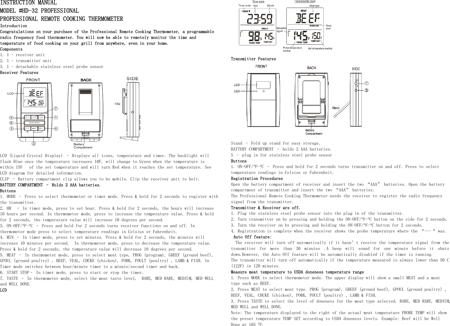 INSTRUCTION MANUAL  MODEL #HD-32 PROFESSIONAL  PROFESSIONAL REMOTE COOKING THERMOMETER Introduction Congratulations on your purchase of the Professional Remote Cooking Thermometer, a programmable radio frequency food thermometer. You will now be able to remotely monitor the time and temperature of food cooking on your grill from anywhere, even in your home. Components 1. 1 - receiver unit 2. 1 - transmitter unit 3. 1 - detachable stainless steel probe sensor Receiver Features   LCD (Liquid Crystal Display) – Displays all icons, temperature and timer. The backlight will flash Blue once the temperature increases 10F, will change to Green when the temperature is within 15F   of the set temperature and will turn Red when it reaches the set temperature. See LCD diagram for detailed information. CLIP – Battery compartment clip allows you to be mobile. Clip the receiver unit to belt. BATTERY COMPARTMENT – Holds 2 AAA batteries. Buttons  1. MODE – Press to select thermometer or timer mode. Press &amp; hold for 2 seconds to register with the transmitter. 2. HR  – In timer mode, press to set hour. Press &amp; hold for 2 seconds, the hours will increase 10 hours per second. In thermometer mode, press to increase the temperature value. Press &amp; hold for 2 seconds, the temperature value will increase 10 degrees per second. 3. ON-OFF/°F-°C – Press and hold for 2 seconds turns receiver functions on and off. In thermometer mode press to select temperature readings in Celsius or Fahrenheit. 4. MIN – In timer mode, press to set minutes. Press &amp; hold for 2 seconds, the minutes will increase 10 minutes per second.  In thermometer mode, press to decrease the temperature value. Press &amp; hold for 2 seconds, the temperature value will decrease 10 degrees per second. 5. MEAT – In thermometer mode, press to select meat type, PROG (program), GBEEF (ground beef), GPOUL (ground poultry) , BEEF, VEAL, CHCKE (chicken), PORK, POULT (poultry) , LAMB &amp; FISH. In Timer mode switches between hour/minute timer to a minute/second timer and back. 6. START STOP– In timer mode, press to start or stop the timer.  7. TASTE – In thermometer mode, select the meat taste level,  RARE, MED RARE, MEDIUM, MED WELL and WELL DONE. LCD  Transmitter Features  Stand – Fold up stand for easy storage. BATTERY COMPARTMENT – holds 2 AAA batteries. S – plug in for stainless steel probe sensor  Buttons 1. ON-OFF/°F-°C – Press and hold for 2 seconds turns transmitter on and off. Press to select temperature readings in Celsius or Fahrenheit. Registration Procedures  Open the battery compartment of receiver and insert the two “AAA” batteries. Open the battery compartment of transmitter and insert the two “AAA” batteries. The Professional Remote Cooking Thermometer needs the receiver to register the radio frequency signal from the transmitter. Transmitter &amp; Receiver are off. 1. Plug the stainless steel probe sensor into the plug in of the transmitter. 2. Turn transmitter on by pressing and holding the ON-OFF/°F-°C button on the side for 2 seconds.  3. Turn the receiver on by pressing and holding the ON-OFF/°F-°C button for 2 seconds. 4. Registration is complete when the receiver shows the probe temperature where the “---“ was. Auto Off feature:  The receiver will turn off automatically if it hasn’t receive the temperature signal from the transmitter  for  more  than  30  minutes  .A  beep  will  sound  for  one  minute  before  it  shuts down.However, the Auto Off feature will be automatically disabled if the timer is running. The transmitter will turn off automatically if the temperature measured is always lower than 50 C (122F) in 120 minutes. Measure meat temperature to USDA doneness temperature range 1. Press MODE to select thermometer mode. The upper display will show a small MEAT and a meat type such as BEEF. 2. Press MEAT to select meat type. PROG (program), GBEEF (ground beef), GPOUL (ground poultry) , BEEF, VEAL, CHCKE (chicken), PORK, POULT (poultry) , LAMB &amp; FISH. 3. Press TASTE to select the level of doneness for the meat type selected. RARE, MED RARE, MEDIUM, MED WELL and WELL DONE. Note: The temperature displayed to the right of the actual meat temperature PROBE TEMP will show the preset temperature TEMP SET according to USDA doneness levels. Example: Beef will be Well Done at 165 °F. 