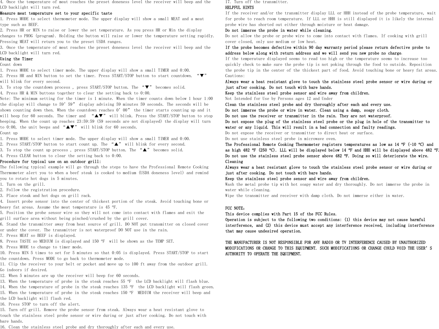 4. Once the temperature of meat reaches the preset doneness level the receiver will beep and the LCD backlight will turn red. Measure meat temperature set to your specific taste 1. Press MODE to select thermometer mode. The upper display will show a small MEAT and a meat type such as BEEF.  2. Press HR or MIN to raise or lower the set temperature. As you press HR or Min the display changes to PROG (program). Holding the button will raise or lower the temperature setting rapidly. Pressing MEAT will return you to the preset USDA ranges. 3. Once the temperature of meat reaches the preset doneness level the receiver will beep and the LCD backlight will turn red. Using the Timer Count down 1. Press MODE to select timer mode. The upper display will show a small TIMER and 0:00. 2. Press HR and MIN button to set the timer. Press START/STOP button to start countdown. “T” will blink for every second. 3. To stop the countdown process , press START/STOP button. The “T” becomes solid. 4. Press HR &amp; MIN buttons together to clear the setting back to 0:00. Note: The minimum setting for the timer is 1 minute. When the timer counts down below 1 hour 1:00 the display will change to 59’59” display advising 59 minutes 59 seconds. The seconds will be shown counting down then. When the countdown reaches 0’00” the timer starts counting up and it will beep for 60 seconds. The timer and  “ST” will blink. Press the START/STOP button to stop beeping. When the count up reaches 23:59:59 (59 seconds are not displayed) the display will turn to 0:00, the unit beeps and “ST” will blink for 60 seconds. Count up 1. Press MODE to select timer mode. The upper display will show a small TIMER and 0:00. 2. Press START/STOP button to start count up. The “S” will blink for every second. 3. To stop the count up process , press START/STOP button. The “S” becomes solid. 4. Press CLEAR button to clear the setting back to 0:00. Procedure for typical use on an outdoor grill:  The following typical example will go through the steps to have the Professional Remote Cooking Thermometer alert you to when a beef steak is cooked to medium (USDA doneness level) and remind you to rotate hot dogs in 5 minutes. 1. Turn on the grill. 2. Follow the registration procedure. 3. Place steak and hot dogs on grill rack. 4. Insert probe sensor into the center of thickest portion of the steak. Avoid touching bone or heavy fat areas. Assume the meat temperature is 45 °F. 5. Position the probe sensor wire so they will not come into contact with flames and exit the grill surface area without being pinched/crushed by the grill cover.  6. Stand the transmitter away from heat source of grill. DO NOT put transmitter on closed cover or under the cover. The transmitter is not waterproof DO NOT use in the rain. 7. Press MEAT so BEEF is displayed. 8. Press TASTE so MEDIUM is displayed and 150 °F  will be shown as the TEMP SET. 9. Press MODE to change to timer mode. 10. Press MIN 5 times to set for 5 minutes so that 0:05 is displayed. Press START/STOP to start the countdown. Press MODE to go back to thermometer mode. 11. Clip the receiver to your belt or pocket and move up to 100 ft away from the outdoor grill. Go indoors if desired. 12. When 5 minutes are up the receiver will beep for 60 seconds.  13. When the temperature of probe in the steak reaches 55 °F  the LCD backlight will flash blue. 14. When the temperature of probe in the steak reaches 135 °F  the LCD backlight will flash green. 15. When the temperature of probe in the steak reaches 150 °F  MEDIUM the receiver will beep and the LCD backlight will flash red. 16. Press STOP to turn off the alert.  15. Turn off grill. Remove the probe sensor from steak. Always wear a heat resistant glove to touch the stainless steel probe sensor or wire during or just after cooking. Do not touch with bare hands. 16. Clean the stainless steel probe and dry thoroughly after each and every use.  17. Turn off the transmitter. HELPFUL HINTS If the receiver and/or the transmitter display LLL or HHH instead of the probe temperature, wait for probe to reach room temperature. If LLL or HHH is still displayed it is likely the internal probe wire has shorted out either through moisture or heat damage. Do not immerse the probe in water while cleaning.  Do not allow the probe or probe wire to come into contact with flames. If cooking with grill cover closed, only use medium or low heat. If the probe becomes defective within 90 day warranty period please return defective probe to address below along with return address and we will send you new probe no charge. If the temperature displayed seems to read too high or the temperature seems to increase too quickly check to make sure the probe tip is not poking through the food to outside. Reposition the probe tip in the center of the thickest part of food. Avoid touching bone or heavy fat areas. Cautions: Always wear a heat resistant glove to touch the stainless steel probe sensor or wire during or just after cooking. Do not touch with bare hands. Keep the stainless steel probe sensor and wire away from children. Not Intended for Use by Persons ages 12 and Under   Clean the stainless steel probe and dry thoroughly after each and every use.  Do not immerse the probe or wire in water. Clean using a damp, soapy cloth. Do not use the receiver or transmitter in the rain. They are not waterproof. Do not expose the plug of the stainless steel probe or the plug in hole of the transmitter to water or any liquid. This will result in a bad connection and faulty readings. Do not expose the receiver or transmitter to direct heat or surface. Do not use stainless steel probe in microwave oven. The Professional Remote Cooking Thermometer registers temperatures as low as 14 °F (-10 °C) and as high 482 °F (250 °C). LLL will be displayed below 14 °F and HHH will be displayed above 482 °F. Do not use the stainless steel probe sensor above 482 °F. Doing so will deteriorate the wire.  Cleaning Always wear a heat resistant glove to touch the stainless steel probe sensor or wire during or just after cooking. Do not touch with bare hands. Keep the stainless steel probe sensor and wire away from children. Wash the metal probe tip with hot soapy water and dry thoroughly. Do not immerse the probe in water while cleaning. Wipe the transmitter and receiver with damp cloth. Do not immerse either in water.  FCC NOTE： This device complies with Part 15 of the FCC Rules. Operation is subject to the following two conditions: (1) this device may not cause harmful interference, and (2) this device must accept any interference received, including interference that may cause undesired operation.  THE MANUFACTURER IS NOT RESPONSIBLE FOR ANY RADIO OR TV INTERFERENCE CAUSED BY UNAUTHORIZED MODIFICATIONS OR CHANGE TO THIS EQUIPMENT. SUCH MODIFICATIONS OR CHANGE COULD VOID THE USER’S AUTHORITY TO OPERATE THE EQUIPMENT.           