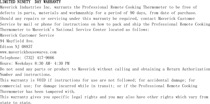 LIMITED NINETY  DAY WARRANTY Maverick Industries Inc. warrants the Professional Remote Cooking Thermometer to be free of defects in parts, materials and workmanship for a period of 90 days, from date of purchase. Should any repairs or servicing under this warranty be required, contact Maverick Customer Service by mail or phone for instructions on how to pack and ship the Professional Remote Cooking Thermometer to Maverick&apos;s National Service Center located as follows: Maverick Customer Service 94 Mayfield Ave. Edison NJ 08837 www.maverickhousewares.com Telephone: (732) 417-9666 Hours: Weekdays 8:30 AM- 4:30 PM Do not send any parts or product to Maverick without calling and obtaining a Return Authorization Number and instructions. This warranty is VOID if instructions for use are not followed; for accidental damage; for commercial use; for damage incurred while in transit; or if the Professional Remote Cooking Thermometer has been tampered with. This warranty gives you specific legal rights and you may also have other rights which vary from state to state.  