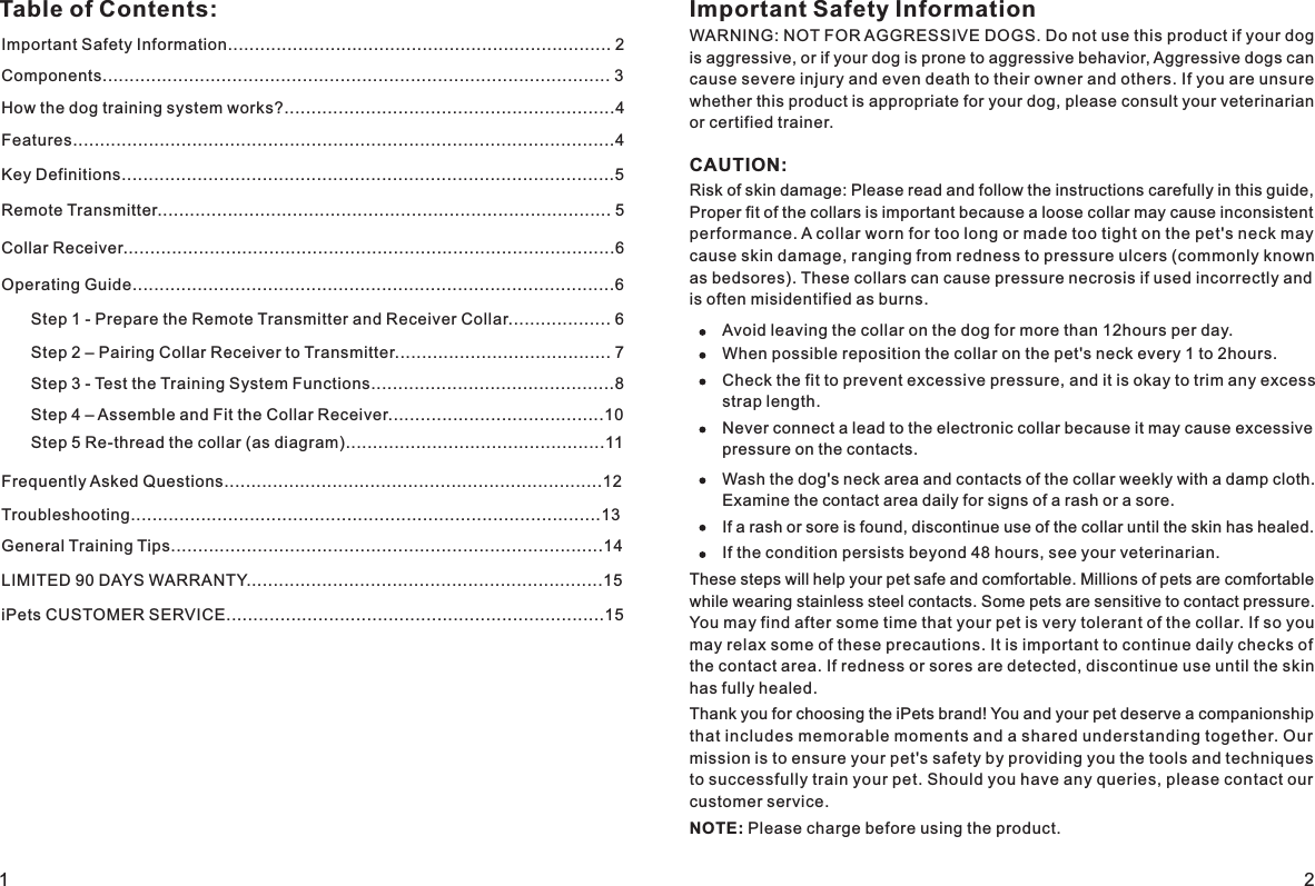 Table of Contents: Important Safety InformationWARNING: NOT FOR AGGRESSIVE DOGS. Do not use this product if your dog is aggressive, or if your dog is prone to aggressive behavior, Aggressive dogs can cause severe injury and even death to their owner and others. If you are unsure whether this product is appropriate for your dog, please consult your veterinarian or certified trainer.    CAUTION:Risk of skin damage: Please read and follow the instructions carefully in this guide, Proper fit of the collars is important because a loose collar may cause inconsistent performance. A collar worn for too long or made too tight on the pet&apos;s neck may cause skin damage, ranging from redness to pressure ulcers (commonly known as bedsores). These collars can cause pressure necrosis if used incorrectly and is often misidentified as burns.     Avoid leaving the collar on the dog for more than 12hours per day.When possible reposition the collar on the pet&apos;s neck every 1 to 2hours.Check the fit to prevent excessive pressure, and it is okay to trim any excess strap length. Never connect a lead to the electronic collar because it may cause excessive pressure on the contacts. Wash the dog&apos;s neck area and contacts of the collar weekly with a damp cloth. Examine the contact area daily for signs of a rash or a sore.If a rash or sore is found, discontinue use of the collar until the skin has healed.If the condition persists beyond 48 hours, see your veterinarian.These steps will help your pet safe and comfortable. Millions of pets are comfortable while wearing stainless steel contacts. Some pets are sensitive to contact pressure. You may find after some time that your pet is very tolerant of the collar. If so you may relax some of these precautions. It is important to continue daily checks of the contact area. If redness or sores are detected, discontinue use until the skin has fully healed.    Thank you for choosing the iPets brand! You and your pet deserve a companionship that includes memorable moments and a shared understanding together. Our mission is to ensure your pet&apos;s safety by providing you the tools and techniques to successfully train your pet. Should you have any queries, please contact our customer service.       NOTE: Please charge before using the product.Important Safety Information....................................................................... 2Components.............................................................................................. 3How the dog training system works?.............................................................4Features....................................................................................................4Key Definitions...........................................................................................5Collar Receiver...........................................................................................6Operating Guide.........................................................................................6Step 1 - Prepare the Remote Transmitter and Receiver Collar................... 6Step 2 – Pairing Collar Receiver to Transmitter........................................ 7 Step 3 - Test the Training System Functions.............................................8 Step 5 Re-thread the collar (as diagram)................................................11Frequently Asked Questions......................................................................12Troubleshooting.......................................................................................13Step 4 – Assemble and Fit the Collar Receiver........................................10General Training Tips................................................................................14LIMITED 90 DAYS WARRANTY..................................................................15iPets CUSTOMER SERVICE......................................................................151 2Remote Transmitter.................................................................................... 5