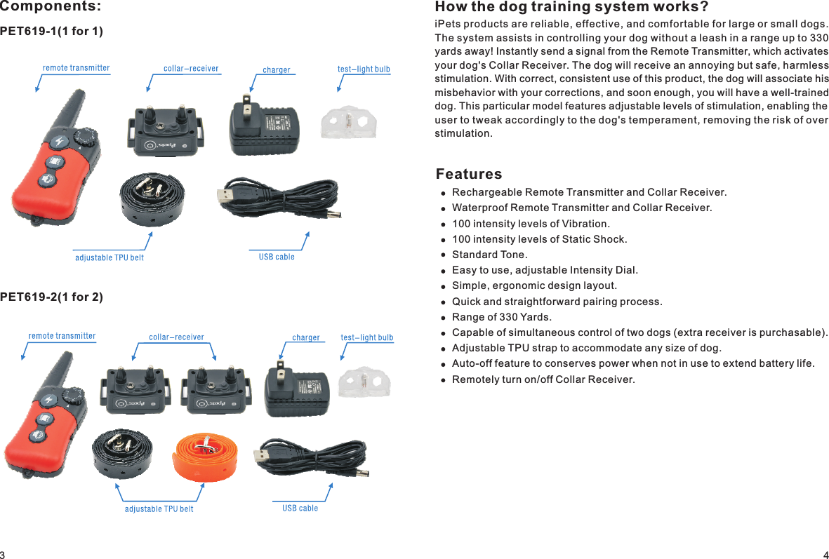 Components:PET619-1(1 for 1)PET619-2(1 for 2)How the dog training system works?iPets products are reliable, effective, and comfortable for large or small dogs. The system assists in controlling your dog without a leash in a range up to 330 yards away! Instantly send a signal from the Remote Transmitter, which activates your dog&apos;s Collar Receiver. The dog will receive an annoying but safe, harmless stimulation. With correct, consistent use of this product, the dog will associate his misbehavior with your corrections, and soon enough, you will have a well-trained dog. This particular model features adjustable levels of stimulation, enabling the user to tweak accordingly to the dog&apos;s temperament, removing the risk of over stimulation. FeaturesRechargeable Remote Transmitter and Collar Receiver.Waterproof Remote Transmitter and Collar Receiver.100 intensity levels of Vibration. 100 intensity levels of Static Shock.Standard Tone.Easy to use, adjustable Intensity Dial.Simple, ergonomic design layout.Quick and straightforward pairing process.Range of 330 Yards.Capable of simultaneous control of two dogs (extra receiver is purchasable). Adjustable TPU strap to accommodate any size of dog. Auto-off feature to conserves power when not in use to extend battery life.Remotely turn on/off Collar Receiver.34