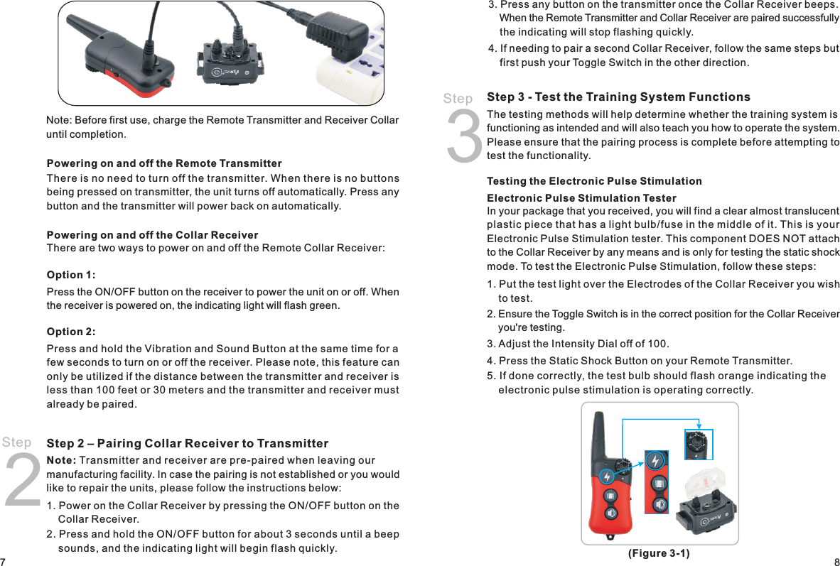 Step 2Powering on and off the Remote TransmitterThere is no need to turn off the transmitter. When there is no buttons being pressed on transmitter, the unit turns off automatically. Press any button and the transmitter will power back on automatically.Powering on and off the Collar ReceiverThere are two ways to power on and off the Remote Collar Receiver:Option 1:Press the ON/OFF button on the receiver to power the unit on or off. When the receiver is powered on, the indicating light will flash green. Option 2:Press and hold the Vibration and Sound Button at the same time for a few seconds to turn on or off the receiver. Please note, this feature can only be utilized if the distance between the transmitter and receiver is less than 100 feet or 30 meters and the transmitter and receiver must already be paired. Step 2 – Pairing Collar Receiver to Transmitter Note: Transmitter and receiver are pre-paired when leaving our manufacturing facility. In case the pairing is not established or you would like to repair the units, please follow the instructions below:1. Power on the Collar Receiver by pressing the ON/OFF button on the     Collar Receiver. 2. Press and hold the ON/OFF button for about 3 seconds until a beep     sounds, and the indicating light will begin flash quickly. 3. Press any button on the transmitter once the Collar Receiver beeps.     When the Remote Transmitter and Collar Receiver are paired successfully     the indicating will stop flashing quickly. 4. If needing to pair a second Collar Receiver, follow the same steps but     first push your Toggle Switch in the other direction. Step 3 - Test the Training System Functions The testing methods will help determine whether the training system is functioning as intended and will also teach you how to operate the system. Please ensure that the pairing process is complete before attempting to test the functionality. Testing the Electronic Pulse Stimulation Electronic Pulse Stimulation TesterIn your package that you received, you will find a clear almost translucent plastic piece that has a light bulb/fuse in the middle of it. This is your Electronic Pulse Stimulation tester. This component DOES NOT attach to the Collar Receiver by any means and is only for testing the static shock mode. To test the Electronic Pulse Stimulation, follow these steps: 1. Put the test light over the Electrodes of the Collar Receiver you wish     to test. 2. Ensure the Toggle Switch is in the correct position for the Collar Receiver     you&apos;re testing.3. Adjust the Intensity Dial off of 100. 4. Press the Static Shock Button on your Remote Transmitter. 5. If done correctly, the test bulb should flash orange indicating the     electronic pulse stimulation is operating correctly. Step 387Note: Before first use, charge the Remote Transmitter and Receiver Collar until completion.(Figure 3-1)