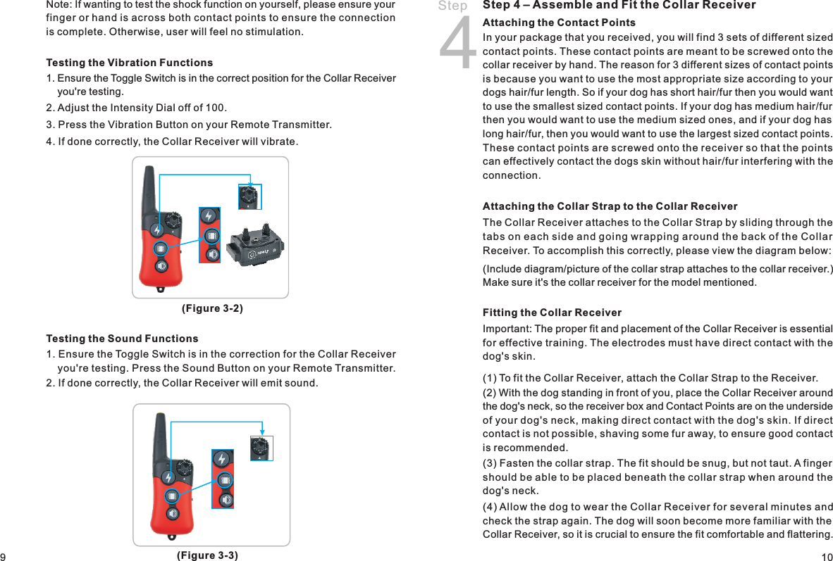Step 4Step 4 – Assemble and Fit the Collar ReceiverAttaching the Contact Points In your package that you received, you will find 3 sets of different sized contact points. These contact points are meant to be screwed onto the collar receiver by hand. The reason for 3 different sizes of contact points is because you want to use the most appropriate size according to your dogs hair/fur length. So if your dog has short hair/fur then you would want to use the smallest sized contact points. If your dog has medium hair/fur then you would want to use the medium sized ones, and if your dog has long hair/fur, then you would want to use the largest sized contact points. These contact points are screwed onto the receiver so that the points can effectively contact the dogs skin without hair/fur interfering with the connection.Attaching the Collar Strap to the Collar Receiver The Collar Receiver attaches to the Collar Strap by sliding through the tabs on each side and going wrapping aro und the bac k of the Col lar Receiver. To accomplish this correctly, please view the diagram below: (Include diagram/picture of the collar strap attaches to the collar receiver.) Make sure it&apos;s the collar receiver for the model mentioned. Fitting the Collar ReceiverImportant: The proper fit and placement of the Collar Receiver is essential for effective training. The electrodes must have direct contact with the dog&apos;s skin.(1) To fit the Collar Receiver, attach the Collar Strap to the Receiver. (2) With the dog standing in front of you, place the Collar Receiver around the dog&apos;s neck, so the receiver box and Contact Points are on the underside of your dog&apos;s neck, making direct contact with the dog&apos;s skin. If direct contact is not possible, shaving some fur away, to ensure good contact is recommended. (3) Fasten the collar strap. The fit should be snug, but not taut. A finger should be able to be placed beneath the collar strap when around the dog&apos;s neck.(4) Allow the dog to wear the Collar Receiver for several minutes and check the strap again. The dog will soon become more familiar with the Collar Receiver, so it is crucial to ensure the fit comfortable and flattering. 109Testing the Vibration Functions1. Ensure the Toggle Switch is in the correct position for the Collar Receiver     you&apos;re testing.2. Adjust the Intensity Dial off of 100.3. Press the Vibration Button on your Remote Transmitter.4. If done correctly, the Collar Receiver will vibrate. Testing the Sound Functions1. Ensure the Toggle Switch is in the correction for the Collar Receiver     you&apos;re testing. Press the Sound Button on your Remote Transmitter. 2. If done correctly, the Collar Receiver will emit sound.(Figure 3-2)(Figure 3-3)Note: If wanting to test the shock function on yourself, please ensure your finger or hand is across both contact points to ensure the connection is complete. Otherwise, user will feel no stimulation. 