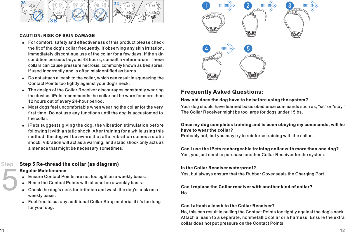 Frequently Asked Questions:How old does the dog have to be before using the system?Your dog should have learned basic obedience commands such as, “sit” or “stay.” The Collar Receiver might be too large for dogs under 15lbs. Once my dog completes training and is been obeying my commands, will he have to wear the collar?Probably not, but you may try to reinforce training with the collar. Can I use the iPets rechargeable training collar with more than one dog?Yes, you just need to purchase another Collar Receiver for the system.Is the Collar Receiver waterproof?Yes, but always ensure that the Rubber Cover seals the Charging Port.Can I replace the Collar receiver with another kind of collar?No.Can I attach a leash to the Collar Receiver?No, this can result in pulling the Contact Points too tightly against the dog&apos;s neck. Attach a leash to a separate, nonmetallic collar or a harness. Ensure the extra collar does not put pressure on the Contact Points.1211CAUTION: RISK OF SKIN DAMAGEFor comfort, safety and effectiveness of this product please check the fit of the dog&apos;s collar frequently. If observing any skin irritation, immediately discontinue use of the collar for a few days. If the skin condition persists beyond 48 hours, consult a veterinarian. These collars can cause pressure necrosis, commonly known as bed sores, if used incorrectly and is often misidentified as burns.Do not attach a leash to the collar, which can result in squeezing the Contact Points too tightly against your dog&apos;s neck. The design of the Collar Receiver discourages constantly wearing the device. iPets recommends the collar not be worn for more than 12 hours out of every 24-hour period. Most dogs feel uncomfortable when wearing the collar for the very first time. Do not use any functions until the dog is accustomed to the collar.iPe ts su ggest s giv ing t h e dog , the vibr a tion stim ulati on be fore following it with a static shock. After training for a while using this method, the dog will be aware that after vibration comes a static shock. Vibration will act as a warning, and static shock only acts as a menace that might be necessary sometimes.Step 5 Re-thread the collar (as diagram)Regular Maintenance Ensure Contact Points are not too tight on a weekly basis.Rinse the Contact Points with alcohol on a weekly basis.Check the dog&apos;s neck for irritation and wash the dog&apos;s neck on a weekly basis. Feel free to cut any additional Collar Strap material if it&apos;s too long for your dog. Step 5
