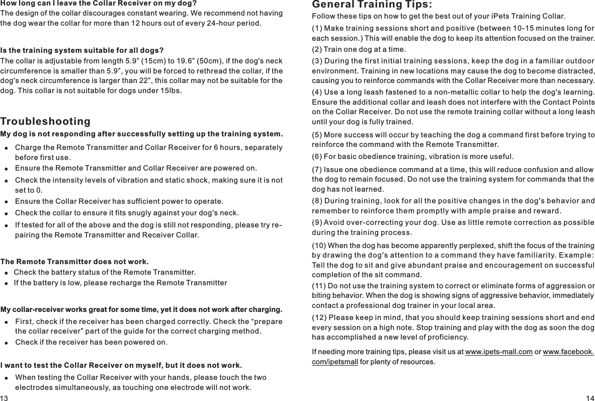 General Training Tips:Follow these tips on how to get the best out of your iPets Training Collar.(1) Make training sessions short and positive (between 10-15 minutes long for each session.) This will enable the dog to keep its attention focused on the trainer.(2) Train one dog at a time.(3) During the first initial training sessions, keep the dog in a familiar outdoor environment. Training in new locations may cause the dog to become distracted, causing you to reinforce commands with the Collar Receiver more than necessary. (4) Use a long leash fastened to a non-metallic collar to help the dog&apos;s learning. Ensure the additional collar and leash does not interfere with the Contact Points on the Collar Receiver. Do not use the remote training collar without a long leash until your dog is fully trained. (5) More success will occur by teaching the dog a command first before trying to reinforce the command with the Remote Transmitter. (6) For basic obedience training, vibration is more useful. (7) Issue one obedience command at a time, this will reduce confusion and allow the dog to remain focused. Do not use the training system for commands that the dog has not learned. (8) During training, look for all the positive changes in the dog&apos;s behavior and remember to reinforce them promptly with ample praise and reward.(9) Avoid over-correcting your dog. Use as little remote correction as possible during the training process.(10) When the dog has become apparently perplexed, shift the focus of the training by drawing the dog &apos;s attent ion to a command they h ave famil iarity. Examp le: Tell the dog to sit and give abundant praise and encouragement on successful completion of the sit command.(11) Do not use the training system to correct or eliminate forms of aggression or biting behavior. When the dog is showing signs of aggressive behavior, immediately contact a professional dog trainer in your local area. (12) Please keep in mind, that you should keep training sessions short and end every session on a high note. Stop training and play with the dog as soon the dog has accomplished a new level of proficiency. If needing more training tips, please visit us at www.ipets-mall.com or www.facebook.com/ipetsmall for plenty of resources. 13 14How long can I leave the Collar Receiver on my dog?The design of the collar discourages constant wearing. We recommend not having the dog wear the collar for more than 12 hours out of every 24-hour period.Is the training system suitable for all dogs?The collar is adjustable from length 5.9” (15cm) to 19.6” (50cm), if the dog&apos;s neck circumference is smaller than 5.9”, you will be forced to rethread the collar, if the dog&apos;s neck circumference is larger than 22”, this collar may not be suitable for the dog. This collar is not suitable for dogs under 15lbs.TroubleshootingMy dog is not responding after successfully setting up the training system. Charge the Remote Transmitter and Collar Receiver for 6 hours, separately before first use.Ensure the Remote Transmitter and Collar Receiver are powered on. Check the intensity levels of vibration and static shock, making sure it is not set to 0.Ensure the Collar Receiver has sufficient power to operate.Check the collar to ensure it fits snugly against your dog&apos;s neck.If tested for all of the above and the dog is still not responding, please try re-pairing the Remote Transmitter and Receiver Collar.The Remote Transmitter does not work.Check the battery status of the Remote Transmitter. If the battery is low, please recharge the Remote TransmitterMy collar-receiver works great for some time, yet it does not work after charging. First, check if the receiver has been charged correctly. Check the “prepare the collar receiver” part of the guide for the correct charging method.Check if the receiver has been powered on.I want to test the Collar Receiver on myself, but it does not work.When testing the Collar Receiver with your hands, please touch the two electrodes simultaneously, as touching one electrode will not work. 