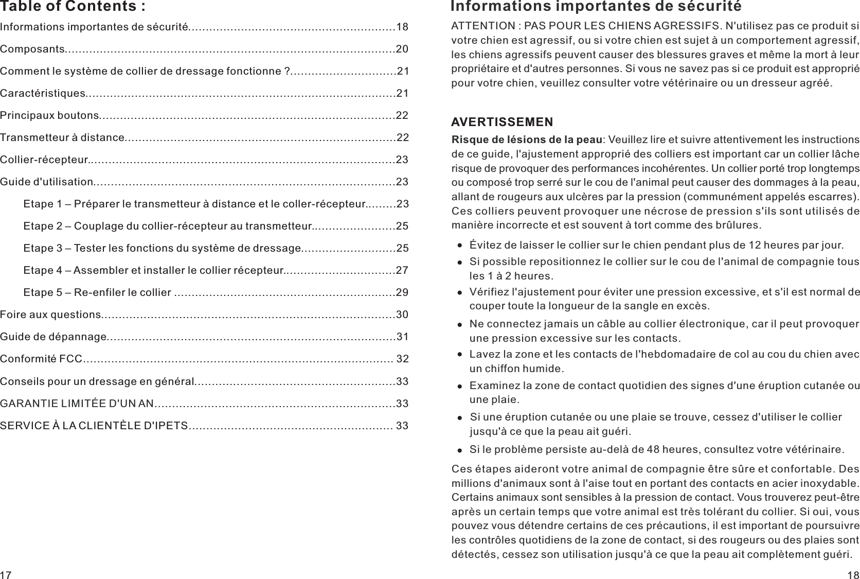 Informations importantes de sécurité...........................................................18Composants..............................................................................................20Comment le système de collier de dressage fonctionne ?..............................21Caractéristiques........................................................................................21Principaux boutons....................................................................................22Transmetteur à distance.............................................................................22Collier-récepteur.......................................................................................23Guide d&apos;utilisation.....................................................................................23        Etape 1 – Préparer le transmetteur à distance et le coller-récepteur.........23        Etape 2 – Couplage du collier-récepteur au transmetteur........................25        Etape 3 – Tester les fonctions du système de dressage...........................25        Etape 4 – Assembler et installer le collier récepteur................................27        Etape 5 – Re-enfiler le collier ...............................................................29Foire aux questions...................................................................................30Guide de dépannage..................................................................................31Conseils pour un dressage en général.........................................................33GARANTIE LIMITÉE D&apos;UN AN....................................................................33SERVICE À LA CLIENTÈLE D&apos;IPETS.......................................................... 33Table of Contents : Informations importantes de sécuritéATTENTION : PAS POUR LES CHIENS AGRESSIFS. N&apos;utilisez pas ce produit si votre chien est agressif, ou si votre chien est sujet à un comportement agressif, les chiens agressifs peuvent causer des blessures graves et même la mort à leur propriétaire et d&apos;autres personnes. Si vous ne savez pas si ce produit est approprié pour votre chien, veuillez consulter votre vétérinaire ou un dresseur agréé.AVERTISSEMENRisque de lésions de la peau: Veuillez lire et suivre attentivement les instructions de ce guide, l&apos;ajustement approprié des colliers est important car un collier lâche risque de provoquer des performances incohérentes. Un collier porté trop longtemps ou composé trop serré sur le cou de l&apos;animal peut causer des dommages à la peau, allant de rougeurs aux ulcères par la pression (communément appelés escarres). Ces colliers peuvent provoquer une nécrose de pression s&apos;ils sont utilisés de manière incorrecte et est souvent à tort comme des brûlures.Évitez de laisser le collier sur le chien pendant plus de 12 heures par jour.Si possible repositionnez le collier sur le cou de l&apos;animal de compagnie tous les 1 à 2 heures.Vérifiez l&apos;ajustement pour éviter une pression excessive, et s&apos;il est normal de couper toute la longueur de la sangle en excès.Ne connectez jamais un câble au collier électronique, car il peut provoquer une pression excessive sur les contacts.Lavez la zone et les contacts de l&apos;hebdomadaire de col au cou du chien avec un chiffon humide.Examinez la zone de contact quotidien des signes d&apos;une éruption cutanée ou une plaie.Si une éruption cutanée ou une plaie se trouve, cessez d&apos;utiliser le collier jusqu&apos;à ce que la peau ait guéri.Si le problème persiste au-delà de 48 heures, consultez votre vétérinaire.Ces étapes aideront votre animal de compagnie être sûre et confortable. Des millions d&apos;animaux sont à l&apos;aise tout en portant des contacts en acier inoxydable. Certains animaux sont sensibles à la pression de contact. Vous trouverez peut-être après un certain temps que votre animal est très tolérant du collier. Si oui, vous pouvez vous détendre certains de ces précautions, il est important de poursuivre les contrôles quotidiens de la zone de contact, si des rougeurs ou des plaies sont détectés, cessez son utilisation jusqu&apos;à ce que la peau ait complètement guéri.17 18Conformité FCC........................................................................................ 32