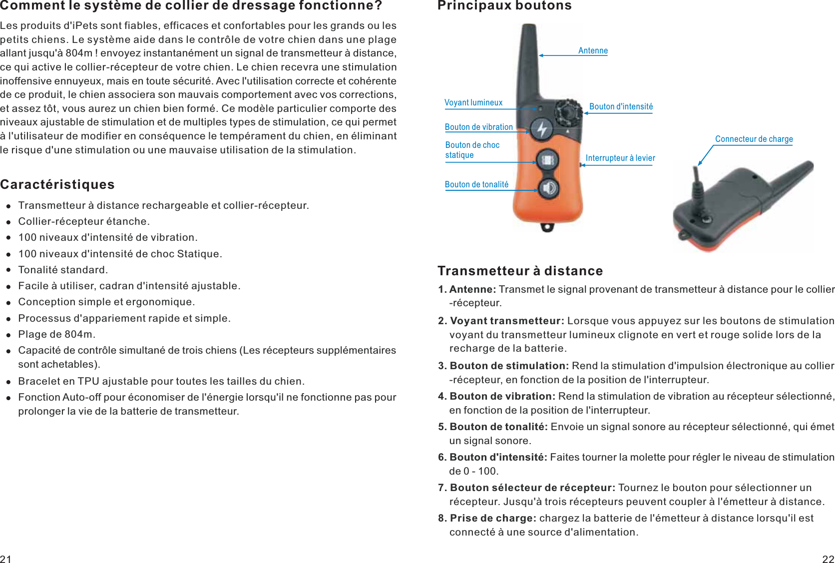 Comment le système de collier de dressage fonctionne?Les produits d&apos;iPets sont fiables, efficaces et confortables pour les grands ou les petits chiens. Le système aide dans le contrôle de votre chien dans une plage allant jusqu&apos;à 804m ! envoyez instantanément un signal de transmetteur à distance, ce qui active le collier-récepteur de votre chien. Le chien recevra une stimulation inoffensive ennuyeux, mais en toute sécurité. Avec l&apos;utilisation correcte et cohérente de ce produit, le chien associera son mauvais comportement avec vos corrections, et assez tôt, vous aurez un chien bien formé. Ce modèle particulier comporte des niveaux ajustable de stimulation et de multiples types de stimulation, ce qui permet à l&apos;utilisateur de modifier en conséquence le tempérament du chien, en éliminant le risque d&apos;une stimulation ou une mauvaise utilisation de la stimulation.CaractéristiquesTransmetteur à distance rechargeable et collier-récepteur. Collier-récepteur étanche.100 niveaux d&apos;intensité de vibration. 100 niveaux d&apos;intensité de choc Statique. Tonalité standard.Facile à utiliser, cadran d&apos;intensité ajustable. Conception simple et ergonomique.Processus d&apos;appariement rapide et simple. Plage de 804m.Capacité de contrôle simultané de trois chiens (Les récepteurs supplémentaires sont achetables). Bracelet en TPU ajustable pour toutes les tailles du chien.Fonction Auto-off pour économiser de l&apos;énergie lorsqu&apos;il ne fonctionne pas pour prolonger la vie de la batterie de transmetteur.Principaux boutonsAntenneVoyant lumineuxInterrupteur à levierConnecteur de chargeBouton de vibrationBouton de choc statiqueBouton de tonalitéBouton d&apos;intensitéTransmetteur à distance1. Antenne: Transmet le signal provenant de transmetteur à distance pour le collier    -récepteur.2. Voyant transmetteur: Lorsque vous appuyez sur les boutons de stimulation     voyant du transmetteur lumineux clignote en vert et rouge solide lors de la     recharge de la batterie.3. Bouton de stimulation: Rend la stimulation d&apos;impulsion électronique au collier    -récepteur, en fonction de la position de l&apos;interrupteur.4. Bouton de vibration: Rend la stimulation de vibration au récepteur sélectionné,     en fonction de la position de l&apos;interrupteur.5. Bouton de tonalité: Envoie un signal sonore au récepteur sélectionné, qui émet     un signal sonore.6. Bouton d&apos;intensité: Faites tourner la molette pour régler le niveau de stimulation     de 0 - 100. 7. Bouton sélecteur de récepteur: Tournez le bouton pour sélectionner un     récepteur. Jusqu&apos;à trois récepteurs peuvent coupler à l&apos;émetteur à distance.8. Prise de charge: chargez la batterie de l&apos;émetteur à distance lorsqu&apos;il est     connecté à une source d&apos;alimentation.21 22