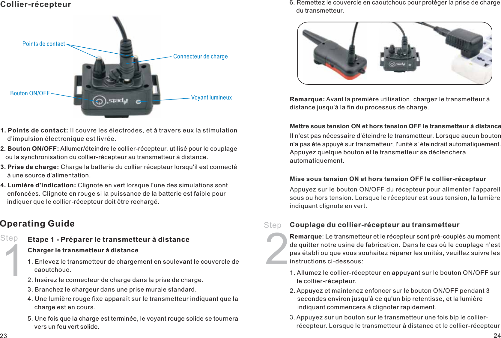 Collier-récepteurPoints de contactBouton ON/OFF Voyant lumineuxConnecteur de charge1. Points de contact: Il couvre les électrodes, et à travers eux la stimulation     d&apos;impulsion électronique est livrée.2. Bouton ON/OFF: Allumer/éteindre le collier-récepteur, utilisé pour le couplage    ou la synchronisation du collier-récepteur au transmetteur à distance.3. Prise de charge: Charge la batterie du collier récepteur lorsqu&apos;il est connecté     à une source d&apos;alimentation.4. Lumière d&apos;indication: Clignote en vert lorsque l&apos;une des simulations sont     enfoncées. Clignote en rouge si la puissance de la batterie est faible pour     indiquer que le collier-récepteur doit être rechargé.Operating GuideStep 1Etape 1 - Préparer le transmetteur à distanceCharger le transmetteur à distance1. Enlevez le transmetteur de chargement en soulevant le couvercle de     caoutchouc.2. Insérez le connecteur de charge dans la prise de charge.3. Branchez le chargeur dans une prise murale standard.4. Une lumière rouge fixe apparaît sur le transmetteur indiquant que la     charge est en cours.5. Une fois que la charge est terminée, le voyant rouge solide se tournera     vers un feu vert solide.6. Remettez le couvercle en caoutchouc pour protéger la prise de charge     du transmetteur.Remarque: Avant la première utilisation, chargez le transmetteur à distance jusqu&apos;à la fin du processus de charge.Mettre sous tension ON et hors tension OFF le transmetteur à distanceIl n&apos;est pas nécessaire d&apos;éteindre le transmetteur. Lorsque aucun bouton n&apos;a pas été appuyé sur transmetteur, l&apos;unité s&apos; éteindrait automatiquement. Appuyez quelque bouton et le transmetteur se déclenchera automatiquement. Mise sous tension ON et hors tension OFF le collier-récepteurAppuyez sur le bouton ON/OFF du récepteur pour alimenter l&apos;appareil sous ou hors tension. Lorsque le récepteur est sous tension, la lumière indiquant clignote en vert.23 241. Allumez le collier-récepteur en appuyant sur le bouton ON/OFF sur     le collier-récepteur.2. Appuyez et maintenez enfoncer sur le bouton ON/OFF pendant 3     secondes environ jusqu&apos;à ce qu&apos;un bip retentisse, et la lumière     indiquant commencera à clignoter rapidement.2Remarque: Le transmetteur et le récepteur sont pré-couplés au moment de quitter notre usine de fabrication. Dans le cas où le couplage n&apos;est pas établi ou que vous souhaitez réparer les unités, veuillez suivre les instructions ci-dessous:   Step  Couplage du collier-récepteur au transmetteur3. Appuyez sur un bouton sur le transmetteur une fois bip le collier-    récepteur. Lorsque le transmetteur à distance et le collier-récepteur 