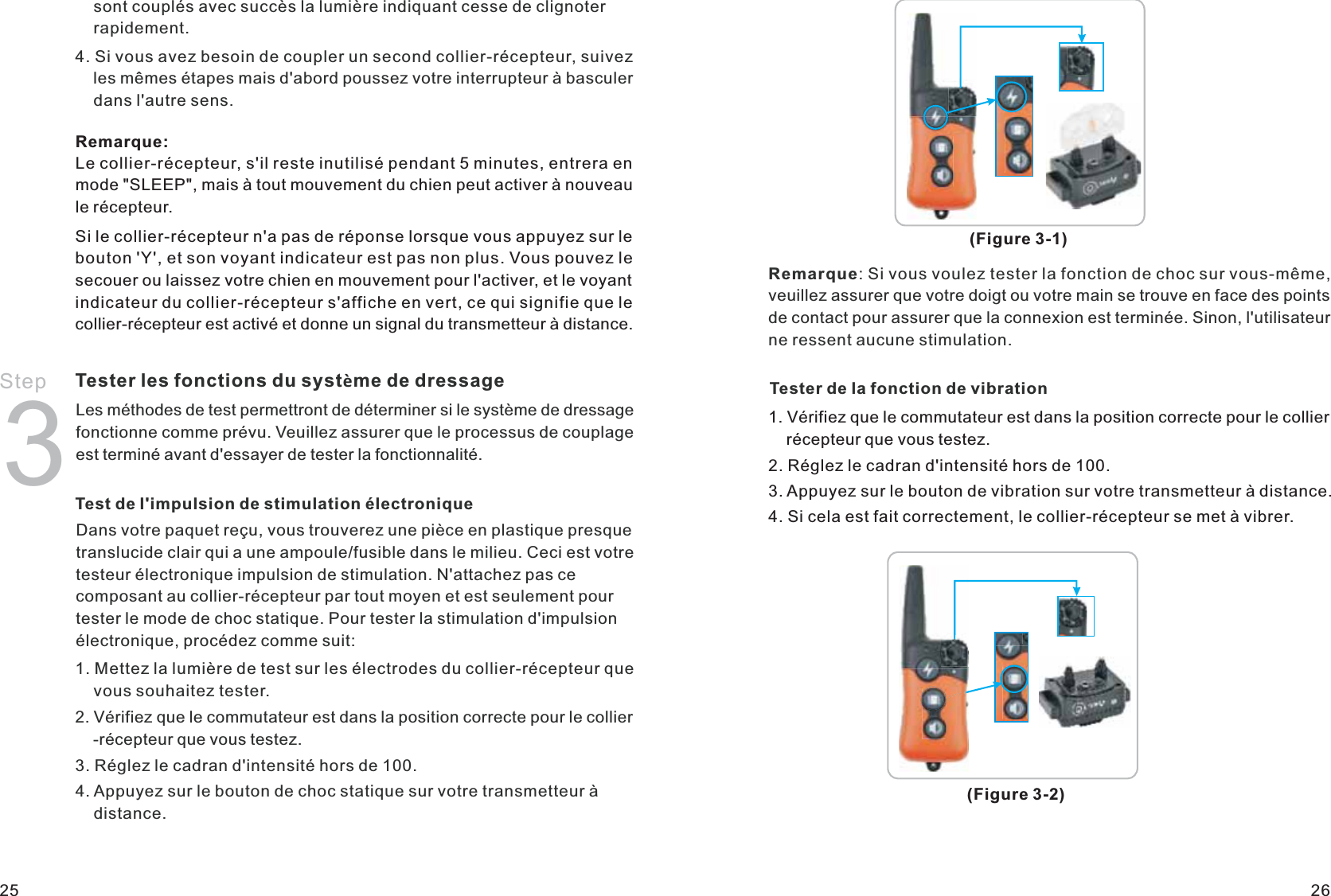     sont couplés avec succès la lumière indiquant cesse de clignoter     rapidement.4. Si vous avez besoin de coupler un second collier-récepteur, suivez     les mêmes étapes mais d&apos;abord poussez votre interrupteur à basculer     dans l&apos;autre sens.Step 3Tester les fonctions du système de dressageLes méthodes de test permettront de déterminer si le système de dressage fonctionne comme prévu. Veuillez assurer que le processus de couplage est terminé avant d&apos;essayer de tester la fonctionnalité.Test de l&apos;impulsion de stimulation électroniqueDans votre paquet reçu, vous trouverez une pièce en plastique presque translucide clair qui a une ampoule/fusible dans le milieu. Ceci est votre testeur électronique impulsion de stimulation. N&apos;attachez pas ce composant au collier-récepteur par tout moyen et est seulement pour tester le mode de choc statique. Pour tester la stimulation d&apos;impulsion électronique, procédez comme suit: 1. Mettez la lumière de test sur les électrodes du collier-récepteur que     vous souhaitez tester.2. Vérifiez que le commutateur est dans la position correcte pour le collier    -récepteur que vous testez.3. Réglez le cadran d&apos;intensité hors de 100.4. Appuyez sur le bouton de choc statique sur votre transmetteur à     distance.(Figure 3-2)(Figure 3-1)Remarque: Si vous voulez tester la fonction de choc sur vous-même, veuillez assurer que votre doigt ou votre main se trouve en face des points de contact pour assurer que la connexion est terminée. Sinon, l&apos;utilisateur ne ressent aucune stimulation.Tester de la fonction de vibration1. Vérifiez que le commutateur est dans la position correcte pour le collier     récepteur que vous testez.2. Réglez le cadran d&apos;intensité hors de 100.3. Appuyez sur le bouton de vibration sur votre transmetteur à distance.4. Si cela est fait correctement, le collier-récepteur se met à vibrer.25 26Remarque:Le collier-récepteur, s&apos;il reste inutilisé pendant 5 minutes, entrera en mode &quot;SLEEP&quot;, mais à tout mouvement du chien peut activer à nouveau le récepteur.Si le collier-récepteur n&apos;a pas de réponse lorsque vous appuyez sur le bouton &apos;Y&apos;, et son voyant indicateur est pas non plus. Vous pouvez le secouer ou laissez votre chien en mouvement pour l&apos;activer, et le voyant indicateur du collier-récepteur s&apos;affiche en vert, ce qui signifie que le collier-récepteur est activé et donne un signal du transmetteur à distance.