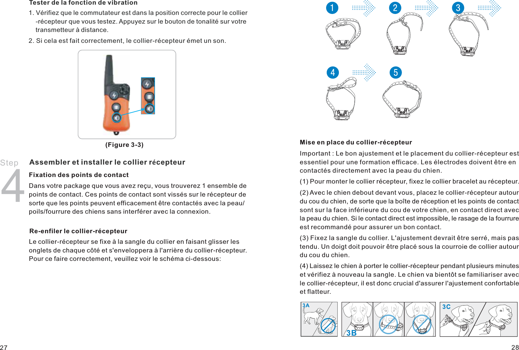 (Figure 3-3)Tester de la fonction de vibration1. Vérifiez que le commutateur est dans la position correcte pour le collier    -récepteur que vous testez. Appuyez sur le bouton de tonalité sur votre     transmetteur à distance.2. Si cela est fait correctement, le collier-récepteur émet un son.Assembler et installer le collier récepteurStep 4Fixation des points de contactDans votre package que vous avez reçu, vous trouverez 1 ensemble de points de contact. Ces points de contact sont vissés sur le récepteur de sorte que les points peuvent efficacement être contactés avec la peau/poils/fourrure des chiens sans interférer avec la connexion.Re-enfiler le collier-récepteurLe collier-récepteur se fixe à la sangle du collier en faisant glisser les onglets de chaque côté et s&apos;enveloppera à l&apos;arrière du collier-récepteur. Pour ce faire correctement, veuillez voir le schéma ci-dessous:Mise en place du collier-récepteurImportant : Le bon ajustement et le placement du collier-récepteur est essentiel pour une formation efficace. Les électrodes doivent être en contactés directement avec la peau du chien.(1) Pour monter le collier récepteur, fixez le collier bracelet au récepteur.(2) Avec le chien debout devant vous, placez le collier-récepteur autour du cou du chien, de sorte que la boîte de réception et les points de contact sont sur la face inférieure du cou de votre chien, en contact direct avec la peau du chien. Si le contact direct est impossible, le rasage de la fourrure est recommandé pour assurer un bon contact.(3) Fixez la sangle du collier. L&apos;ajustement devrait être serré, mais pas tendu. Un doigt doit pouvoir être placé sous la courroie de collier autour du cou du chien.(4) Laissez le chien à porter le collier-récepteur pendant plusieurs minutes et vérifiez à nouveau la sangle. Le chien va bientôt se familiariser avec le collier-récepteur, il est donc crucial d&apos;assurer l&apos;ajustement confortable et flatteur.27 28