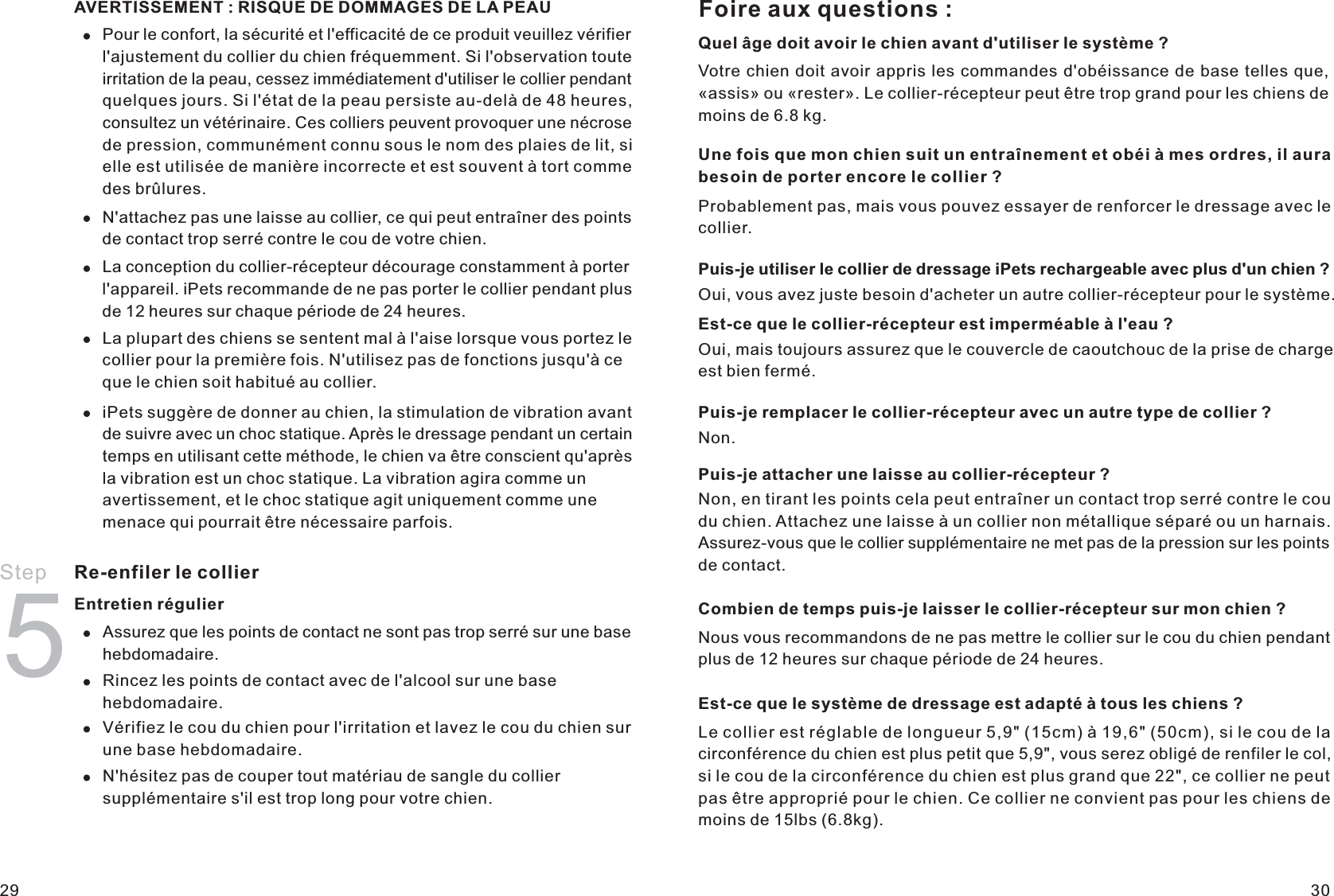 AVERTISSEMENT : RISQUE DE DOMMAGES DE LA PEAUPour le confort, la sécurité et l&apos;efficacité de ce produit veuillez vérifier l&apos;ajustement du collier du chien fréquemment. Si l&apos;observation toute irritation de la peau, cessez immédiatement d&apos;utiliser le collier pendant quelques jours. Si l&apos;état de la peau persiste au-delà de 48 heures, consultez un vétérinaire. Ces colliers peuvent provoquer une nécrose de pression, communément connu sous le nom des plaies de lit, si elle est utilisée de manière incorrecte et est souvent à tort comme des brûlures.N&apos;attachez pas une laisse au collier, ce qui peut entraîner des points de contact trop serré contre le cou de votre chien.La conception du collier-récepteur décourage constamment à porter l&apos;appareil. iPets recommande de ne pas porter le collier pendant plus de 12 heures sur chaque période de 24 heures.La plupart des chiens se sentent mal à l&apos;aise lorsque vous portez le collier pour la première fois. N&apos;utilisez pas de fonctions jusqu&apos;à ce que le chien soit habitué au collier.iPets suggère de donner au chien, la stimulation de vibration avant de suivre avec un choc statique. Après le dressage pendant un certain temps en utilisant cette méthode, le chien va être conscient qu&apos;après la vibration est un choc statique. La vibration agira comme un avertissement, et le choc statique agit uniquement comme une menace qui pourrait être nécessaire parfois.Step 5Re-enfiler le collierEntretien régulierAssurez que les points de contact ne sont pas trop serré sur une base hebdomadaire. Rincez les points de contact avec de l&apos;alcool sur une base hebdomadaire.Vérifiez le cou du chien pour l&apos;irritation et lavez le cou du chien sur une base hebdomadaire.N&apos;hésitez pas de couper tout matériau de sangle du collier supplémentaire s&apos;il est trop long pour votre chien.Foire aux questions :Quel âge doit avoir le chien avant d&apos;utiliser le système ?Votre chien doit avoir appris les commandes d&apos;obéissance de base telles que, «assis» ou «rester». Le collier-récepteur peut être trop grand pour les chiens de moins de 6.8 kg.Une fois que mon chien suit un entraînement et obéi à mes ordres, il aura besoin de porter encore le collier ?Probablement pas, mais vous pouvez essayer de renforcer le dressage avec le collier.Puis-je utiliser le collier de dressage iPets rechargeable avec plus d&apos;un chien ?Oui, vous avez juste besoin d&apos;acheter un autre collier-récepteur pour le système.Est-ce que le collier-récepteur est imperméable à l&apos;eau ?Oui, mais toujours assurez que le couvercle de caoutchouc de la prise de charge est bien fermé.Puis-je remplacer le collier-récepteur avec un autre type de collier ?Non.Puis-je attacher une laisse au collier-récepteur ?Non, en tirant les points cela peut entraîner un contact trop serré contre le cou du chien. Attachez une laisse à un collier non métallique séparé ou un harnais. Assurez-vous que le collier supplémentaire ne met pas de la pression sur les points de contact.Combien de temps puis-je laisser le collier-récepteur sur mon chien ?Nous vous recommandons de ne pas mettre le collier sur le cou du chien pendant plus de 12 heures sur chaque période de 24 heures.Est-ce que le système de dressage est adapté à tous les chiens ?Le collier est réglable de longueur 5,9&quot; (15cm) à 19,6&quot; (50cm), si le cou de la circonférence du chien est plus petit que 5,9&quot;, vous serez obligé de renfiler le col, si le cou de la circonférence du chien est plus grand que 22&quot;, ce collier ne peut pas être approprié pour le chien. Ce collier ne convient pas pour les chiens de moins de 15lbs (6.8kg). 29 30