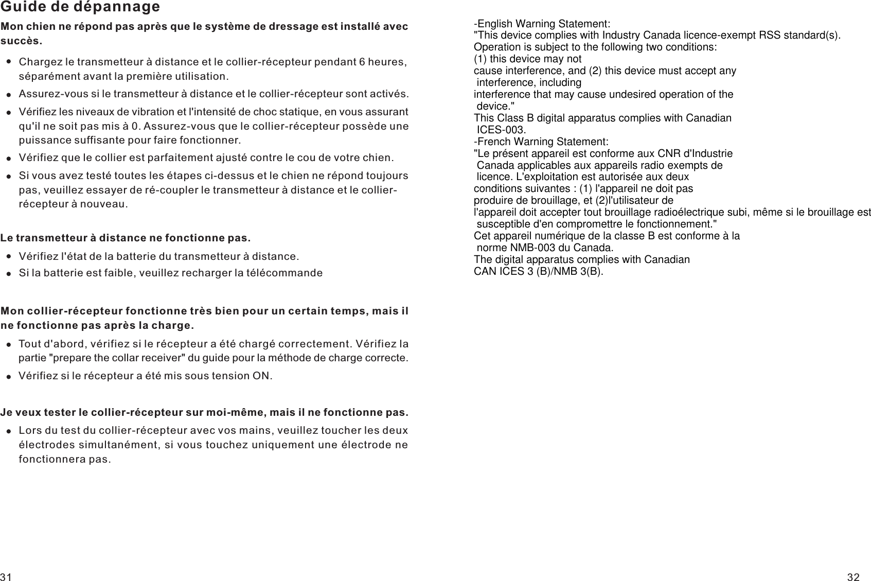 Guide de dépannageMon chien ne répond pas après que le système de dressage est installé avec succès.Chargez le transmetteur à distance et le collier-récepteur pendant 6 heures, séparément avant la première utilisation.Assurez-vous si le transmetteur à distance et le collier-récepteur sont activés.Vérifiez les niveaux de vibration et l&apos;intensité de choc statique, en vous assurant qu&apos;il ne soit pas mis à 0. Assurez-vous que le collier-récepteur possède une puissance suffisante pour faire fonctionner.Vérifiez que le collier est parfaitement ajusté contre le cou de votre chien.Si vous avez testé toutes les étapes ci-dessus et le chien ne répond toujours pas, veuillez essayer de ré-coupler le transmetteur à distance et le collier-récepteur à nouveau.Le transmetteur à distance ne fonctionne pas.Vérifiez l&apos;état de la batterie du transmetteur à distance.Si la batterie est faible, veuillez recharger la télécommandeMon collier-récepteur fonctionne très bien pour un certain temps, mais il ne fonctionne pas après la charge.Tout d&apos;abord, vérifiez si le récepteur a été chargé correctement. Vérifiez la partie &quot;prepare the collar receiver&quot; du guide pour la méthode de charge correcte.Vérifiez si le récepteur a été mis sous tension ON.Je veux tester le collier-récepteur sur moi-même, mais il ne fonctionne pas.Lors du test du collier-récepteur avec vos mains, veuillez toucher les deux électrodes simultanément, si vous touchez uniquement une électrode ne fonctionnera pas.31 32-English Warning Statement:&quot;This device complies with Industry Canada licence-exempt RSS standard(s).Operation is subject to the following two conditions:(1) this device may notcause interference, and (2) this device must accept any interference, includinginterference that may cause undesired operation of the device.&quot;This Class B digital apparatus complies with Canadian ICES-003.-French Warning Statement:&quot;Le présent appareil est conforme aux CNR d&apos;Industrie Canada applicables aux appareils radio exempts de licence. L&apos;exploitation est autorisée aux deuxconditions suivantes : (1) l&apos;appareil ne doit pas produire de brouillage, et (2)l&apos;utilisateur de l&apos;appareil doit accepter tout brouillage radioélectrique subi, même si le brouillage est susceptible d&apos;en compromettre le fonctionnement.&quot;Cet appareil numérique de la classe B est conforme à la norme NMB-003 du Canada.The digital apparatus complies with Canadian CAN ICES 3 (B)/NMB 3(B). 