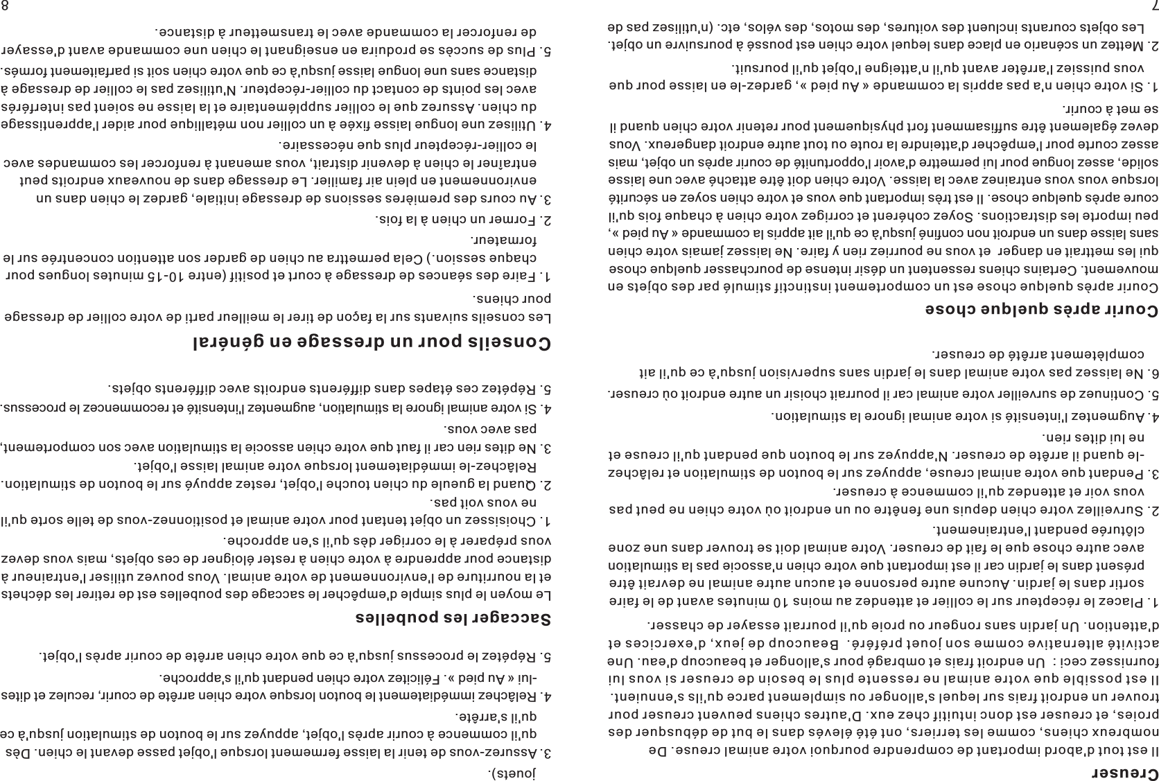 CreuserIl est tout d&apos;abord important de comprendre pourquoi votre animal creuse. De nombreux chiens, comme les terriers, ont été élevés dans le but de débusquer des proies, et creuser est donc intuitif chez eux. D&apos;autres chiens peuvent creuser pour trouver un endroit frais sur lequel s&apos;allonger ou simplement parce qu&apos;ils s&apos;ennuient. Il est possible que votre animal ne ressente plus le besoin de creuser si vous lui fournissez ceci :  Un endroit frais et ombragé pour s&apos;allonger et beaucoup d&apos;eau. Une activité alternative comme son jouet préféré.  Beaucoup de jeux, d&apos;exercices et d&apos;attention. Un jardin sans rongeur ou proie qu&apos;il pourrait essayer de chasser.         1. Placez le récepteur sur le collier et attendez au moins 10 minutes avant de le faire     sortir dans le jardin. Aucune autre personne et aucun autre animal ne devrait être     présent dans le jardin car il est important que votre chien n&apos;associe pas la stimulation     avec autre chose que le fait de creuser. Votre animal doit se trouver dans une zone     clôturée pendant l&apos;entrainement.     2. Surveillez votre chien depuis une fenêtre ou un endroit où votre chien ne peut pas     vous voir et attendez qu&apos;il commence à creuser. 3. Pendant que votre animal creuse, appuyez sur le bouton de stimulation et relâchez    -le quand il arrête de creuser. N&apos;appuyez sur le bouton que pendant qu&apos;il creuse et     ne lui dites rien.   4. Augmentez l&apos;intensité si votre animal ignore la stimulation. 5. Continuez de surveiller votre animal car il pourrait choisir un autre endroit où creuser. 6. Ne laissez pas votre animal dans le jardin sans supervision jusqu&apos;à ce qu&apos;il ait     complètement arrêté de creuser. Courir après quelque choseCourir après quelque chose est un comportement instinctif stimulé par des objets en mouvement. Certains chiens ressentent un désir intense de pourchasser quelque chose qui les mettrait en danger  et vous ne pourriez rien y faire. Ne laissez jamais votre chien sans laisse dans un endroit non confiné jusqu&apos;à ce qu&apos;il ait appris la commande « Au pied », peu importe les distractions. Soyez cohérent et corrigez votre chien à chaque fois qu&apos;il coure après quelque chose. Il est très important que vous et votre chien soyez en sécurité lorsque vous vous entrainez avec la laisse. Votre chien doit être attaché avec une laisse solide, assez longue pour lui permettre d&apos;avoir l&apos;opportunité de courir après un objet, mais assez courte pour l&apos;empêcher d&apos;atteindre la route ou tout autre endroit dangereux. Vous devez également être suffisamment fort physiquement pour retenir votre chien quand il se met à courir.           1. Si votre chien n&apos;a pas appris la commande « Au pied », gardez-le en laisse pour que     vous puissiez l&apos;arrêter avant qu&apos;il n&apos;atteigne l&apos;objet qu&apos;il poursuit. 2. Mettez un scénario en place dans lequel votre chien est poussé à poursuivre un objet.     Les objets courants incluent des voitures, des motos, des vélos, etc. (n&apos;utilisez pas de     jouets).3. Assurez-vous de tenir la laisse fermement lorsque l&apos;objet passe devant le chien. Dès     qu&apos;il commence à courir après l&apos;objet, appuyez sur le bouton de stimulation jusqu&apos;à ce     qu&apos;il s&apos;arrête. 4. Relâchez immédiatement le bouton lorsque votre chien arrête de courir, reculez et dites    -lui « Au pied ». Félicitez votre chien pendant qu&apos;il s&apos;approche.  5. Répétez le processus jusqu&apos;à ce que votre chien arrête de courir après l&apos;objet.  Saccager les poubellesLe moyen le plus simple d&apos;empêcher le saccage des poubelles est de retirer les déchets et la nourriture de l&apos;environnement de votre animal. Vous pouvez utiliser l&apos;entraineur à distance pour apprendre à votre chien à rester éloigner de ces objets, mais vous devez vous préparer à le corriger dès qu&apos;il s&apos;en approche.    1. Choisissez un objet tentant pour votre animal et positionnez-vous de telle sorte qu&apos;il     ne vous voit pas.2. Quand la gueule du chien touche l&apos;objet, restez appuyé sur le bouton de stimulation.     Relâchez-le immédiatement lorsque votre animal laisse l&apos;objet. 3. Ne dites rien car il faut que votre chien associe la stimulation avec son comportement,     pas avec vous. 4. Si votre animal ignore la stimulation, augmentez l&apos;intensité et recommencez le processus. 5. Répétez ces étapes dans différents endroits avec différents objets.  78Conseils pour un dressage en généralLes conseils suivants sur la façon de tirer le meilleur parti de votre collier de dpour chiens.ressage 1. Faire des séances de dressage à court et positif (entre 10-15 minutes longues     chaque session.) Cela permettra au chien de garder son attention concentrée sur le     formateur.pour 2. Former un chien à la fois.3. Au cours des premières sessions de dressage initiale, gardez le chien dans     environnement en plein air familier. Le dressage dans de nouveaux endroits peut     entraîner le chien à devenir distrait, vous amenant à renforcer les commandes avec     le collier-récepteur plus que nécessaire.un 4. Utilisez une longue laisse fixée à un collier non métallique pour aider l&apos;apprentissage     du chien. Assurez que le collier supplémentaire et la laisse ne soient pas interférés     avec les points de contact du collier-récepteur. N&apos;utilisez pas le collier de dressage à     distance sans une longue laisse jusqu&apos;à ce que votre chien soit si parfaitement formés.5. Plus de succès se produira en enseignant le chien une commande avant     de renforcer la commande avec le transmetteur à distance.d&apos;essayer 