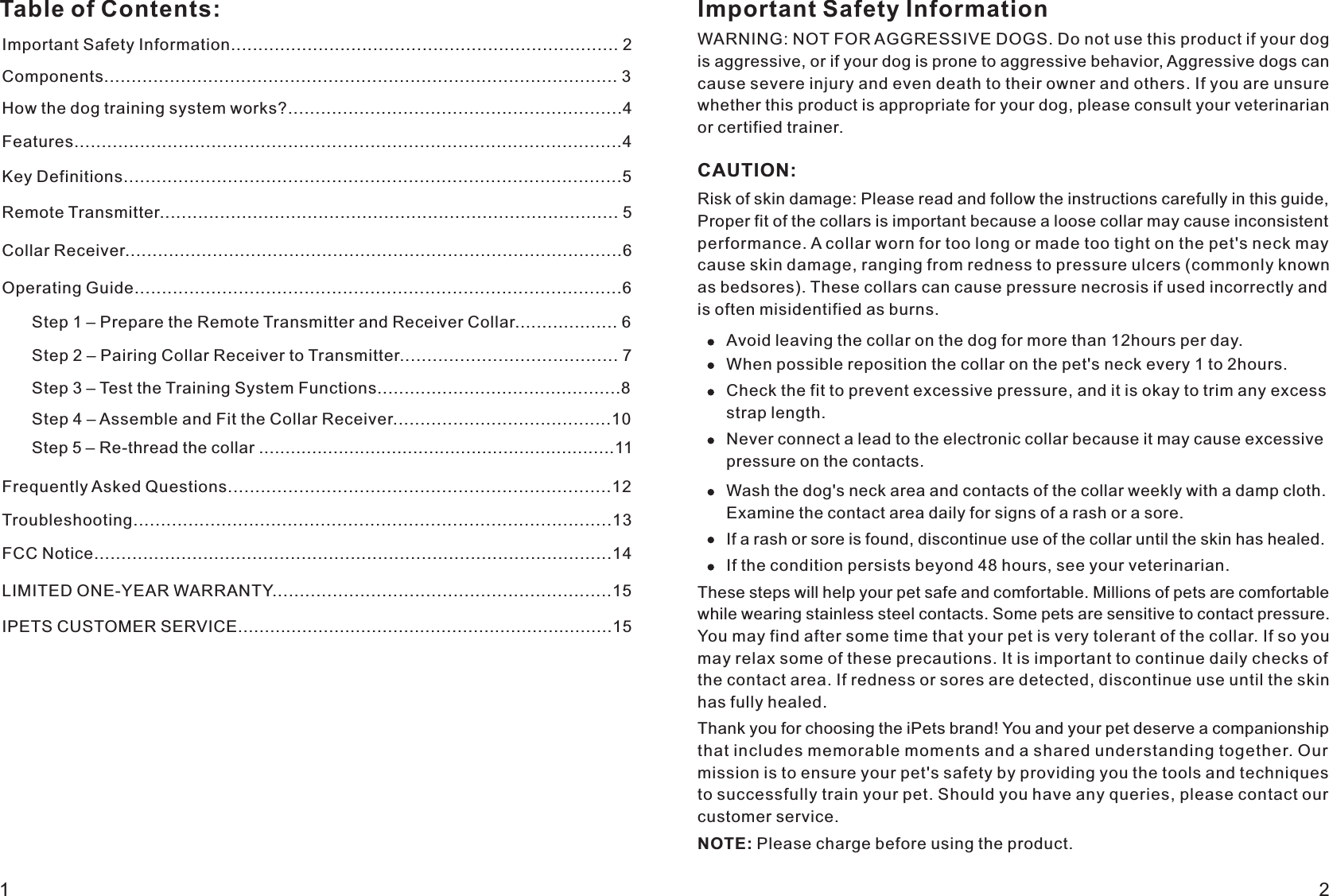 Table of Contents: Important Safety InformationWARNING: NOT FOR AGGRESSIVE DOGS. Do not use this product if your dog is aggressive, or if your dog is prone to aggressive behavior, Aggressive dogs can cause severe injury and even death to their owner and others. If you are unsure whether this product is appropriate for your dog, please consult your veterinarian or certified trainer.    CAUTION:Risk of skin damage: Please read and follow the instructions carefully in this guide, Proper fit of the collars is important because a loose collar may cause inconsistent performance. A collar worn for too long or made too tight on the pet&apos;s neck may cause skin damage, ranging from redness to pressure ulcers (commonly known as bedsores). These collars can cause pressure necrosis if used incorrectly and is often misidentified as burns.     Avoid leaving the collar on the dog for more than 12hours per day.When possible reposition the collar on the pet&apos;s neck every 1 to 2hours.Check the fit to prevent excessive pressure, and it is okay to trim any excess strap length. Never connect a lead to the electronic collar because it may cause excessive pressure on the contacts. Wash the dog&apos;s neck area and contacts of the collar weekly with a damp cloth. Examine the contact area daily for signs of a rash or a sore.If a rash or sore is found, discontinue use of the collar until the skin has healed.If the condition persists beyond 48 hours, see your veterinarian.These steps will help your pet safe and comfortable. Millions of pets are comfortable while wearing stainless steel contacts. Some pets are sensitive to contact pressure. You may find after some time that your pet is very tolerant of the collar. If so you may relax some of these precautions. It is important to continue daily checks of the contact area. If redness or sores are detected, discontinue use until the skin has fully healed.    Thank you for choosing the iPets brand! You and your pet deserve a companionship that includes memorable moments and a shared understanding together. Our mission is to ensure your pet&apos;s safety by providing you the tools and techniques to successfully train your pet. Should you have any queries, please contact our customer service.       NOTE: Please charge before using the product.Important Safety Information....................................................................... 2Components.............................................................................................. 3How the dog training system works?.............................................................4Features....................................................................................................4Key Definitions...........................................................................................5Collar Receiver...........................................................................................6Operating Guide.........................................................................................6Step 1   Prepare the Remote Transmitter and Receiver Collar................... 6–Step 2 – Pairing Collar Receiver to Transmitter........................................ 7 Step 3   Test the Training System Functions.............................................8 –Step 5   Re-thread the collar ...................................................................11–Frequently Asked Questions......................................................................12Troubleshooting.......................................................................................13Step 4 – Assemble and Fit the Collar Receiver........................................10LIMITED ONE-YEAR WARRANTY..............................................................15IPETS CUSTOMER SERVICE......................................................................151 2Remote Transmitter.................................................................................... 5FCC Notice...............................................................................................14