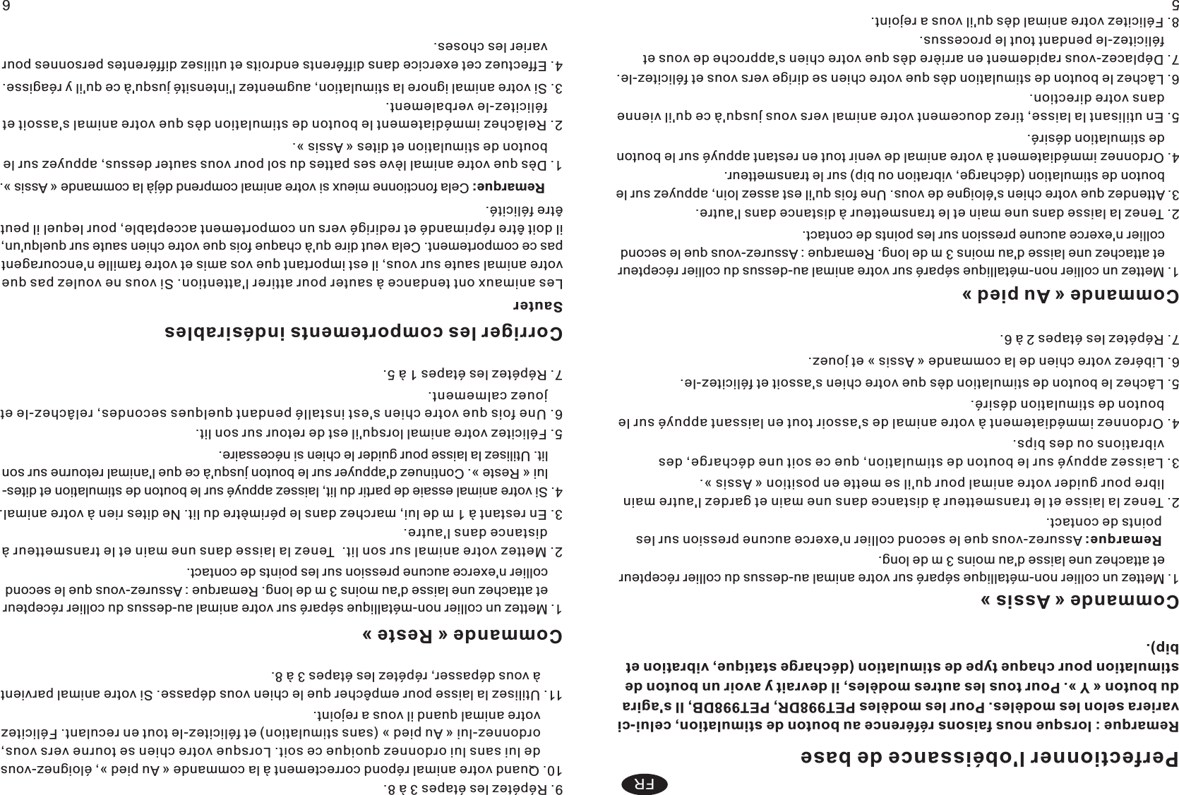 Perfectionner l&apos;obéissance de base56FRRemarque : lorsque nous faisons référence au bouton de stimulation, celui-ci variera selon les modèles. Pour les modèles PET998DR, PET998DB, Il s&apos;agira du bouton « Y ». Pour tous les autres modèles, il devrait y avoir un bouton de stimulation pour chaque type de stimulation (décharge statique, vibration et bip).  Commande « Assis »1. Mettez un collier non-métallique séparé sur votre animal au-dessus du collier récepteur     et attachez une laisse d&apos;au moins 3 m de long. Remarque: Assurez-vous que le second collier n&apos;exerce aucune pression sur les points de contact. 2 Tenez la laisse et le transmetteur à distance dans une main et gardez l&apos;autre main     libre pour guider votre animal pour qu&apos;il se mette en position « Assis ». . 3 Laissez appuyé sur le bouton de stimulation, que ce soit une décharge, des     vibrations ou des bips.. 4 Ordonnez immédiatement à votre animal de s&apos;assoir tout en laissant appuyé sur le     bouton de stimulation désiré.. 5 Lâchez le bouton de stimulation dès que votre chien s&apos;assoit et félicitez-le.. 6 Libérez votre chien de la commande « Assis » et jouez.. 7 Répétez les étapes 2 à 6. . Commande « Au pied » 1. Mettez un collier non-métallique séparé sur votre animal au-dessus du collier récepteur     et attachez une laisse d&apos;au moins 3 m de long. Remarque : Assurez-vous que le second     collier n&apos;exerce aucune pression sur les points de contact. 2. Tenez la laisse dans une main et le transmetteur à distance dans l&apos;autre. 3. Attendez que votre chien s&apos;éloigne de vous. Une fois qu&apos;il est assez loin, appuyez sur le     bouton de stimulation (décharge, vibration ou bip) sur le transmetteur.  4. Ordonnez immédiatement à votre animal de venir tout en restant appuyé sur le bouton     de stimulation désiré.5. En utilisant la laisse, tirez doucement votre animal vers vous jusqu&apos;à ce qu&apos;il vienne     dans votre direction.6. Lâchez le bouton de stimulation dès que votre chien se dirige vers vous et félicitez-le.7. Déplacez-vous rapidement en arrière dès que votre chien s&apos;approche de vous et     félicitez-le pendant tout le processus.8. Félicitez votre animal dès qu&apos;il vous a rejoint. 9. Répétez les étapes 3 à 8. 10. Quand votre animal répond correctement à la commande « Au pied », éloignez-vous       de lui sans lui ordonnez quoique ce soit. Lorsque votre chien se tourne vers vous,       ordonnez-lui « Au pied » (sans stimulation) et félicitez-le tout en reculant. Félicitez       votre animal quand il vous a rejoint.    11. Utilisez la laisse pour empêcher que le chien vous dépasse. Si votre animal parvient       à vous dépasser, répétez les étapes 3 à 8.  Commande « Reste »1. Mettez un collier non-métallique séparé sur votre animal au-dessus du collier récepteur     et attachez une laisse d&apos;au moins 3 m de long. Remarque : Assurez-vous que le second     collier n&apos;exerce aucune pression sur les points de contact.     2. Mettez votre animal sur son lit.  Tenez la laisse dans une main et le transmetteur à     distance dans l&apos;autre. 3. En restant à 1 m de lui, marchez dans le périmètre du lit. Ne dites rien à votre animal. 4. Si votre animal essaie de partir du lit, laissez appuyé sur le bouton de stimulation et dites-    lui « Reste ». Continuez d&apos;appuyer sur le bouton jusqu&apos;à ce que l&apos;animal retourne sur son     lit. Utilisez la laisse pour guider le chien si nécessaire.   5. Félicitez votre animal lorsqu&apos;il est de retour sur son lit. 6. Une fois que votre chien s&apos;est installé pendant quelques secondes, relâchez-le et     jouez calmement. 7. Répétez les étapes 1 à 5. Corriger les comportements indésirables SauterLes animaux ont tendance à sauter pour attirer l&apos;attention. Si vous ne voulez pas que votre animal saute sur vous, il est important que vos amis et votre famille n&apos;encouragent pas ce comportement. Cela veut dire qu&apos;à chaque fois que votre chien saute sur quelqu&apos;un, il doit être réprimandé et redirigé vers un comportement acceptable, pour lequel il peut être félicité.     Remarque: Cela fonctionne mieux si votre animal comprend déjà la commande « Assis ». 1. Dès que votre animal lève ses pattes du sol pour vous sauter dessus, appuyez sur le     bouton de stimulation et dites « Assis ».2. Relâchez immédiatement le bouton de stimulation dès que votre animal s&apos;assoit et     félicitez-le verbalement.3. Si votre animal ignore la stimulation, augmentez l&apos;intensité jusqu&apos;à ce qu&apos;il y réagisse. 4. Effectuez cet exercice dans différents endroits et utilisez différentes personnes pour     varier les choses. 