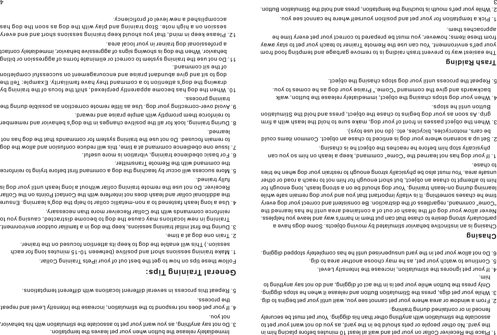 341. Place the Receiver Collar on your pet and wait at least 10 minutes before placing him in     the yard. No other people or pets should be in the yard, as you do not want your pet to     associate the stimulation with anything other than his digging. Your pet must be securely     fenced in or contained during training.    2. From a window or area where your pet cannot see you, wait until your pet begins to dig. 3. While your pet digs, press the Stimulation Button and release it when he stops digging.     Only press the button while your pet is in the act of digging, and do not say anything to     him. 4. If your pet ignores the stimulation, increase the Intensity Level. 5. Continue to watch your pet, as he may choose another area to dig. 6. Do not allow your pet in the yard unsupervised until he has completely stopped digging. Chasing Chasing is an instinctive behavior stimulated by moving objects. Some dogs have a particularly strong desire to chase that can put them in harm&apos;s way and leave you helpless. Never allow your dog off the leash or out of a contained area until he has learned the “Come” command, regardless of the distraction. Be consistent and correct your dog every time he chases something. It is vitally important that you and your dog remain safe while learning during on-leash training. Your dog should be on a strong leash, long enough for him to attempt to chase an object, but short enough for him not to reach a road or other unsafe area. You must also be physically strong enough to restrain your dog when he tries to chase.         1. If your dog has not learned the “Come” command, keep a leash on him so you can     physically stop him before he reaches the object he is chasing. 2. Set up a scenario where your dog is enticed to chase an object. Common items could     be cars, motorcycles, bicycles, etc. (do not use toys). 3. When the object passes in front of your dog, make sure to hold the leash with a firm     grip. As soon as your dog begins to chase the object, press and hold the Stimulation     Button until he stops.   4. When your dog stops chasing the object, immediately release the button, walk     backwards and give the command “Come.” Praise your dog as he comes to you.  5. Repeat the process until your dog stops chasing the object. Trash Raiding The easiest way to prevent trash raiding is to remove garbage and tempting food from your pet&apos;s environment. You can use the Remote Trainer to teach your pet to stay away from these items; however, you must be prepared to correct your pet every time he approaches them.    1. Pick a temptation for your pet and position yourself where he cannot see you. 2. While your pet&apos;s mouth is touching the temptation, press and hold the Stimulation Button.     Immediately release the button when your pet leaves the temptation.  3. Do not say anything, as you want your pet to associate the stimulation with his behavior,     not you. 4. If your pet does not respond to the stimulation, increase the Intensity Level and repeat     the process. 5. Repeat this process in several different locations with different temptations. General Training Tips:Follow these tips on how to get the best out of your iPets Training Collar.1. Make training sessions short and positive (between 10-15 minutes long for each     session.) This will enable the dog to keep its attention focused on the trainer.2. Train one dog at a time.3. During the first initial training sessions, keep the dog in a familiar outdoor environment.     Training in new locations may cause the dog to become distracted, causing you to     reinforce commands with the Collar Receiver more than necessary. 4. Use a long leash fastened to a non-metallic collar to help the dog&apos;s learning. Ensure     the additional collar and leash does not interfere with the Contact Points on the Collar     Receiver. Do not use the remote training collar without a long leash until your dog is     fully trained. 5. More success will occur by teaching the dog a command first before trying to reinforce     the command with the Remote Transmitter. 6. For basic obedience training, vibration is more useful. 7. Issue one obedience command at a time, this will reduce confusion and allow the dog     to remain focused. Do not use the training system for commands that the dog has not     learned. 8. During training, look for all the positive changes in the dog&apos;s behavior and remember     to reinforce them promptly with ample praise and reward.9. Avoid over-correcting your dog. Use as little remote correction as possible during the     training process.10. When the dog has become apparently perplexed, shift the focus of the training by       drawing the dog&apos;s attention to a command they have familiarity. Example: Tell the       dog to sit and give abundant praise and encouragement on successful completion       of the sit command.11. Do not use the training system to correct or eliminate forms of aggression or biting       behavior. When the dog is showing signs of aggressive behavior, immediately contact       a professional dog trainer in your local area. 12. Please keep in mind, that you should keep training sessions short and end every       session on a high note. Stop training and play with the dog as soon the dog has       accomplished a new level of proficiency. 