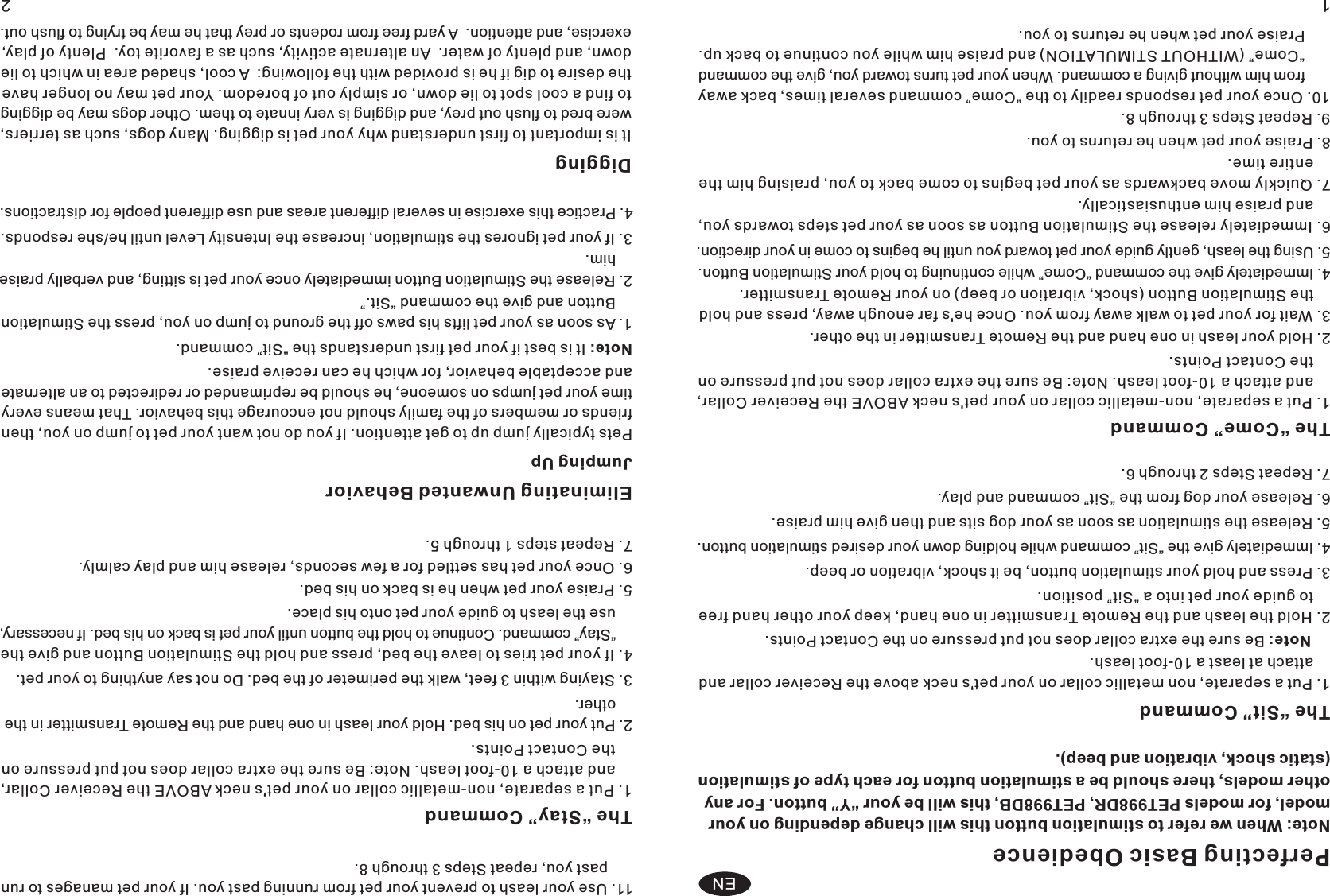 Perfecting Basic Obedience Note: When we refer to stimulation button this will change depending on your model, for models PET998DR, PET998DB, this will be your “Y” button. For any other models, there should be a stimulation button for each type of stimulation (static shock, vibration and beep). The “Sit” Command 1. Put a separate, non metallic collar on your pet&apos;s neck above the Receiver collar and     attach at least a 10-foot leash. Note: Be sure the extra collar does not put pressure on the Contact Points. 2 Hold the leash and the Remote Transmitter in one hand, keep your other hand free     to guide your pet into a “Sit” position. . 3 Press and hold your stimulation button, be it shock, vibration or beep. . 4 Immediately give the “Sit” command while holding down your desired stimulation button. . 5 Release the stimulation as soon as your dog sits and then give him praise. . 6 Release your dog from the “Sit” command and play. . 7 Repeat Steps 2 through 6. . The “Come” Command 1. Put a separate, non-metallic collar on your pet&apos;s neck ABOVE the Receiver Collar,     and attach a 10-foot leash. Note: Be sure the extra collar does not put pressure on     the Contact Points. 2. Hold your leash in one hand and the Remote Transmitter in the other. 3. Wait for your pet to walk away from you. Once he&apos;s far enough away, press and     the Stimulation Button (shock, vibration or beep) on your Remote Transmitter.  hold 4. Immediately give the command “Come” while continuing to hold your Stimulation Button. 5. Using the leash, gently guide your pet toward you until he begins to come in your direction. 6. Immediately release the Stimulation Button as soon as your pet steps towards you,     and praise him enthusiastically. 7. Quickly move backwards as your pet begins to come back to you, praising him the     entire time. 8. Praise your pet when he returns to you. 9. Repeat Steps 3 through 8. 10. Once your pet responds readily to the “Come” command several times, back away       from him without giving a command. When your pet turns toward you, give the command       “Come” (WITHOUT STIMULATION) and praise him while you continue to back up.       Praise your pet when he returns to you.    11. Use your leash to prevent your pet from running past you. If your pet manages to run       past you, repeat Steps 3 through 8.The “Stay” Command 1. Put a separate, non-metallic collar on your pet&apos;s neck ABOVE the Receiver Collar,     and attach a 10-foot leash. Note: Be sure the extra collar does not put pressure on     the Contact Points. 2. Put your pet on his bed. Hold your leash in one hand and the Remote Transmitter in the     other. 3. Staying within 3 feet, walk the perimeter of the bed. Do not say anything to your pet. 4. If your pet tries to leave the bed, press and hold the Stimulation Button and give the     “Stay” command. Continue to hold the button until your pet is back on his bed. If necessary,     use the leash to guide your pet onto his place.   5. Praise your pet when he is back on his bed. 6. Once your pet has settled for a few seconds, release him and play calmly. 7. Repeat steps 1 through 5. Eliminating Unwanted Behavior Jumping Up Pets typically jump up to get attention. If you do not want your pet to jump on you, then friends or members of the family should not encourage this behavior. That means every time your pet jumps on someone, he should be reprimanded or redirected to an alternate and acceptable behavior, for which he can receive praise.    Note: It is best if your pet first understands the “Sit” command. 1. As soon as your pet lifts his paws off the ground to jump on you, press the Stimulation     Button and give the command “Sit.” 2. Release the Stimulation Button immediately once your pet is sitting, and verbally praise     him. 3. If your pet ignores the stimulation, increase the Intensity Level until he/she responds. 12ENDigging It is important to first understand why your pet is digging. Many dogs, such as terriers, were bred to flush out prey, and digging is very innate to them. Other dogs may be digging to find a cool spot to lie down, or simply out of boredom. Your pet may no longer have the desire to dig if he is provided with the following:  A cool, shaded area in which to lie down, and plenty of water.  An alternate activity, such as a favorite toy.  Plenty of play, exercise, and attention.  A yard free from rodents or prey that he may be trying to flush out.       4. Practice this exercise in several different areas and use different people for distractions. 