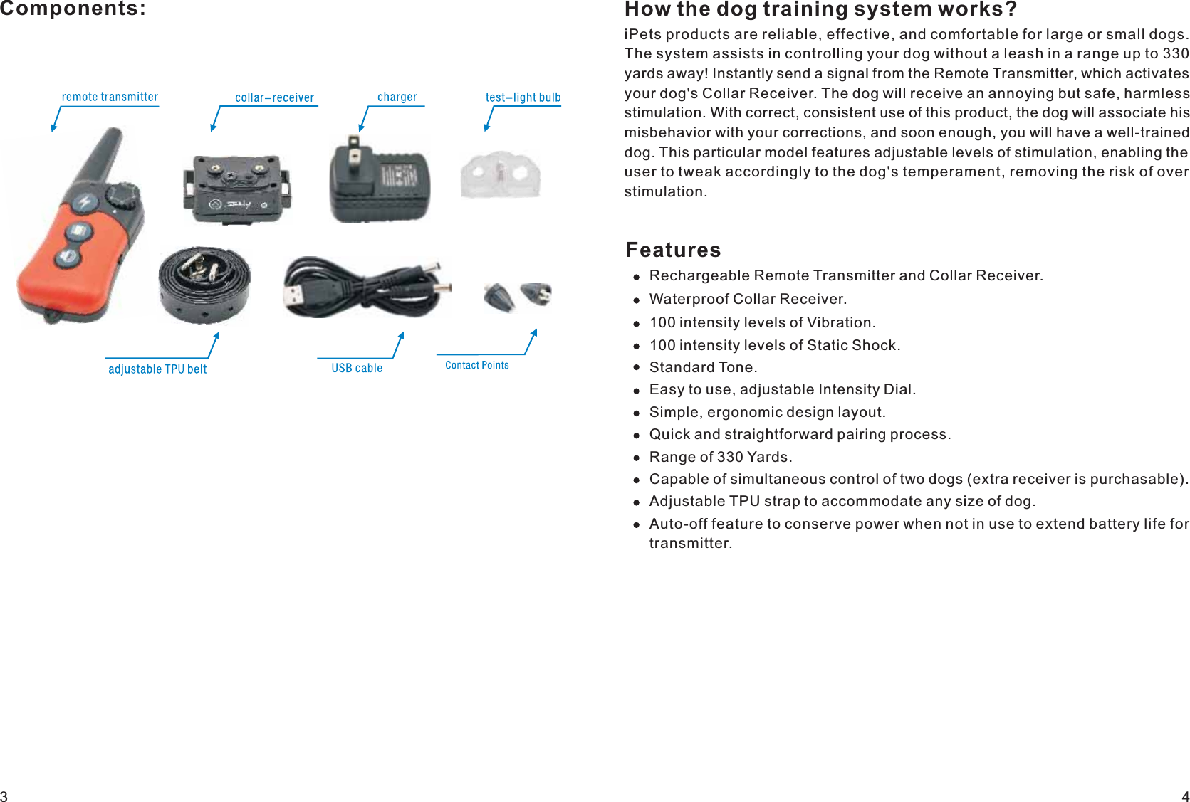 Components: How the dog training system works?iPets products are reliable, effective, and comfortable for large or small dogs. The system assists in controlling your dog without a leash in a range up to 330 yards away! Instantly send a signal from the Remote Transmitter, which activates your dog&apos;s Collar Receiver. The dog will receive an annoying but safe, harmless stimulation. With correct, consistent use of this product, the dog will associate his misbehavior with your corrections, and soon enough, you will have a well-trained dog. This particular model features adjustable levels of stimulation, enabling the user to tweak accordingly to the dog&apos;s temperament, removing the risk of over stimulation. FeaturesRechargeable Remote Transmitter and Collar Receiver.Waterproof Collar Receiver. 100 intensity levels of Vibration. 100 intensity levels of Static Shock.Standard Tone.Easy to use, adjustable Intensity Dial.Simple, ergonomic design layout.Quick and straightforward pairing process.Range of 330 Yards.Capable of simultaneous control of two dogs (extra receiver is purchasable). Adjustable TPU strap to accommodate any size of dog. Auto-off feature to conserve power when not in use to extend battery life fortransmitter.34