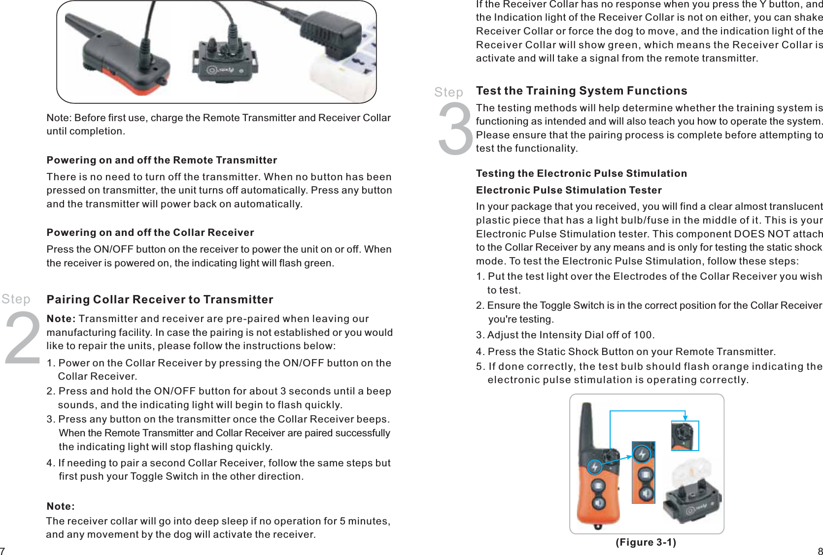 Step 2Powering on and off the Remote TransmitterThere is no need to turn off the transmitter. When no button has been pressed on transmitter, the unit turns off automatically. Press any button and the transmitter will power back on automatically.Powering on and off the Collar ReceiverPress the ON/OFF button on the receiver to power the unit on or off. When the receiver is powered on, the indicating light will flash green. Pairing Collar Receiver to Transmitter Note: Transmitter and receiver are pre-paired when leaving our manufacturing facility. In case the pairing is not established or you would like to repair the units, please follow the instructions below:1. Power on the Collar Receiver by pressing the ON/OFF button on the     Collar Receiver. 2. Press and hold the ON/OFF button for about 3 seconds until a beep     sounds, and the indicating light will begin to flash quickly. 3. Press any button on the transmitter once the Collar Receiver beeps.     When the Remote Transmitter and Collar Receiver are paired successfully     the indicating light will stop flashing quickly. 4. If needing to pair a second Collar Receiver, follow the same steps but     first push your Toggle Switch in the other direction. Test the Training System Functions The testing methods will help determine whether the training system is functioning as intended and will also teach you how to operate the system. Please ensure that the pairing process is complete before attempting to test the functionality. Testing the Electronic Pulse Stimulation Electronic Pulse Stimulation TesterIn your package that you received, you will find a clear almost translucent plastic piece that has a light bulb/fuse in the middle of it. This is your Electronic Pulse Stimulation tester. This component DOES NOT attach to the Collar Receiver by any means and is only for testing the static shock mode. To test the Electronic Pulse Stimulation, follow these steps: 1. Put the test light over the Electrodes of the Collar Receiver you wish     to test. 2. Ensure the Toggle Switch is in the correct position for the Collar Receiver     you&apos;re testing.3. Adjust the Intensity Dial off of 100. 4. Press the Static Shock Button on your Remote Transmitter. 5. If done correctly, the test bulb should flash orange indicating the     electronic pulse stimulation is operating correctly. Step 387Note: Before first use, charge the Remote Transmitter and Receiver Collar until completion.(Figure 3-1)The receiver collar will go into deep sleep if no operation for 5 minutes,and any movement by the dog will activate the receiver.Note:If the Receiver Collar has no response when you press the Y button, and the Indication light of the Receiver Collar is not on either, you can shake Receiver Collar or force the dog to move, and the indication light of the Receiver Collar will show green, which means the Receiver Collar is activate and will take a signal from the remote transmitter.