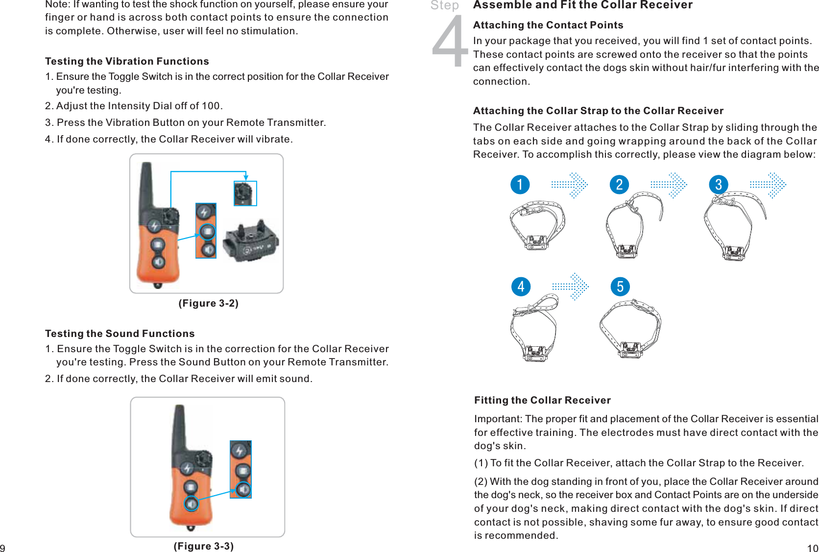 Step 4Assemble and Fit the Collar ReceiverAttaching the Collar Strap to the Collar Receiver The Collar Receiver attaches to the Collar Strap by sliding through the tabs on each side and going wrapping around the back of the Collar Receiver. To accomplish this correctly, please view the diagram below: Fitting the Collar ReceiverImportant: The proper fit and placement of the Collar Receiver is essential for effective training. The electrodes must have direct contact with the dog&apos;s skin.(1) To fit the Collar Receiver, attach the Collar Strap to the Receiver. (2) With the dog standing in front of you, place the Collar Receiver around the dog&apos;s neck, so the receiver box and Contact Points are on the underside of your dog&apos;s neck, making direct contact with the dog&apos;s skin. If direct contact is not possible, shaving some fur away, to ensure good contact is recommended. 109Testing the Vibration Functions1. Ensure the Toggle Switch is in the correct position for the Collar Receiver     you&apos;re testing.2. Adjust the Intensity Dial off of 100.3. Press the Vibration Button on your Remote Transmitter.4. If done correctly, the Collar Receiver will vibrate. Testing the Sound Functions1. Ensure the Toggle Switch is in the correction for the Collar Receiver     you&apos;re testing. Press the Sound Button on your Remote Transmitter. 2. If done correctly, the Collar Receiver will emit sound.(Figure 3-2)(Figure 3-3)Note: If wanting to test the shock function on yourself, please ensure your finger or hand is across both contact points to ensure the connection is complete. Otherwise, user will feel no stimulation.  Attaching the Contact Points In your package that you received, you will find 1 set of contact points. These contact points are screwed onto the receiver so that the points can effectively contact the dogs skin without hair/fur interfering with the connection.