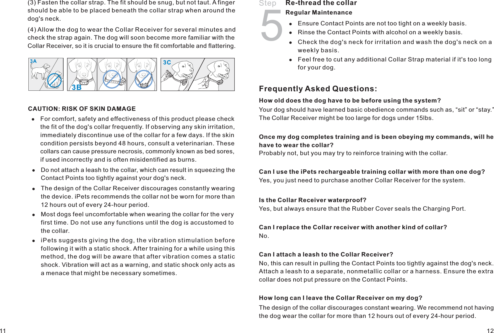 Frequently Asked Questions:How old does the dog have to be before using the system?Your dog should have learned basic obedience commands such as, “sit” or “stay.” The Collar Receiver might be too large for dogs under 15lbs. Once my dog completes training and is been obeying my commands, will he have to wear the collar?Probably not, but you may try to reinforce training with the collar. Can I use the iPets rechargeable training collar with more than one dog?Yes, you just need to purchase another Collar Receiver for the system.Is the Collar Receiver waterproof?Yes, but always ensure that the Rubber Cover seals the Charging Port.Can I replace the Collar receiver with another kind of collar?No.Can I attach a leash to the Collar Receiver?No, this can result in pulling the Contact Points too tightly against the dog&apos;s neck. Attach a leash to a separate, nonmetallic collar or a harness. Ensure the extra collar does not put pressure on the Contact Points.1211Do not attach a leash to the collar, which can result in squeezing the Contact Points too tightly against your dog&apos;s neck. The design of the Collar Receiver discourages constantly wearing the device. iPets recommends the collar not be worn for more than 12 hours out of every 24-hour period. Most dogs feel uncomfortable when wearing the collar for the very first time. Do not use any functions until the dog is accustomed to the collar.iPets suggests giving the dog, the vibration stimulation before following it with a static shock. After training for a while using this method, the dog will be aware that after vibration comes a static shock. Vibration will act as a warning, and static shock only acts as a menace that might be necessary sometimes.Re-thread the collar Regular Maintenance Ensure Contact Points are not too tight on a weekly basis.Rinse the Contact Points with alcohol on a weekly basis.Check the dog&apos;s neck for irritation and wash the dog&apos;s neck on a weekly basis. Feel free to cut any additional Collar Strap material if it&apos;s too long for your dog. Step 5How long can I leave the Collar Receiver on my dog?The design of the collar discourages constant wearing. We recommend not having the dog wear the collar for more than 12 hours out of every 24-hour period.CAUTION: RISK OF SKIN DAMAGEFor comfort, safety and effectiveness of this product please check the fit of the dog&apos;s collar frequently. If observing any skin irritation, immediately discontinue use of the collar for a few days. If the skin condition persists beyond 48 hours, consult a veterinarian. These collars can cause pressure necrosis, commonly known as bed sores, if used incorrectly and is often misidentified as burns.Collar Receiver, so it is crucial to ensure the fit comfortable and flattering. (3) Fasten the collar strap. The fit should be snug, but not taut. A finger should be able to be placed beneath the collar strap when around the dog&apos;s neck.(4) Allow the dog to wear the Collar Receiver for several minutes and check the strap again. The dog will soon become more familiar with the 