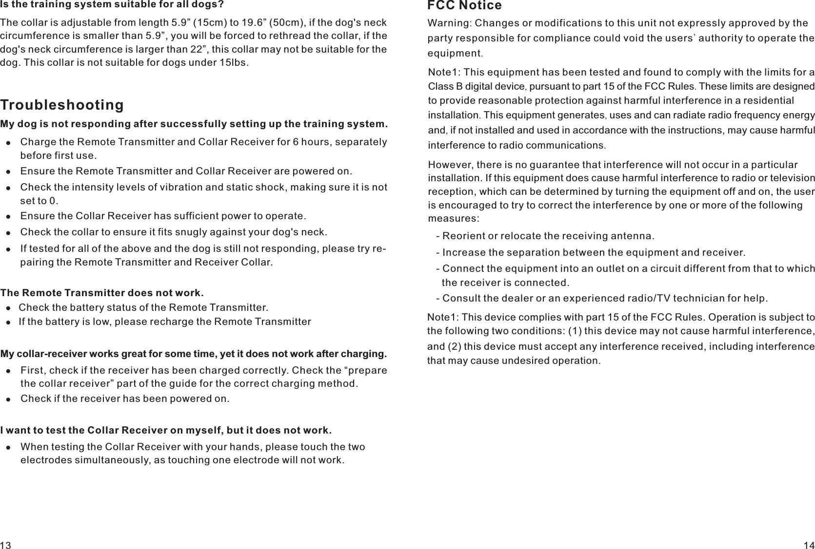 13 14Ensure the Remote Transmitter and Collar Receiver are powered on. Check the intensity levels of vibration and static shock, making sure it is not set to 0.Ensure the Collar Receiver has sufficient power to operate.Check the collar to ensure it fits snugly against your dog&apos;s neck.If tested for all of the above and the dog is still not responding, please try re-pairing the Remote Transmitter and Receiver Collar.The Remote Transmitter does not work.Check the battery status of the Remote Transmitter. If the battery is low, please recharge the Remote TransmitterMy collar-receiver works great for some time, yet it does not work after charging. First, check if the receiver has been charged correctly. Check the “prepare the collar receiver” part of the guide for the correct charging method.Check if the receiver has been powered on.I want to test the Collar Receiver on myself, but it does not work.When testing the Collar Receiver with your hands, please touch the two electrodes simultaneously, as touching one electrode will not work. TroubleshootingMy dog is not responding after successfully setting up the training system. Charge the Remote Transmitter and Collar Receiver for 6 hours, separately before first use.circumference is smaller than 5.9”, you will be forced to rethread the collar, if the dog&apos;s neck circumference is larger than 22”, this collar may not be suitable for the dog. This collar is not suitable for dogs under 15lbs.Is the training system suitable for all dogs?The collar is adjustable from length 5.9” (15cm) to 19.6” (50cm), if the dog&apos;s neck FCC NoticeWarning: Changes or modifications to this unit not expressly approved by theparty responsible for compliance could void the users&apos; authority to operate the equipment.Note1: This equipment has been tested and found to comply with the limits for a Class B digital device, pursuant to part 15 of the FCC Rules. These limits are designed  to provide reasonable protection against harmful interference in a residential  installation. This equipment generates, uses and can radiate radio frequency energy  and, if not installed and used in accordance with the instructions, may cause harmful  interference to radio communications.However, there is no guarantee that interference will not occur in a particularinstallation. If this equipment does cause harmful interference to radio or televisionreception, which can be determined by turning the equipment off and on, the useris encouraged to try to correct the interference by one or more of the followingmeasures:- Reorient or relocate the receiving antenna.- Increase the separation between the equipment and receiver.- Connect the equipment into an outlet on a circuit different from that to which  the receiver is connected.- Consult the dealer or an experienced radio/TV technician for help.Note1: This device complies with part 15 of the FCC Rules. Operation is subject to the following two conditions: (1) this device may not cause harmful interference, and (2) this device must accept any interference received, including interference that may cause undesired operation.