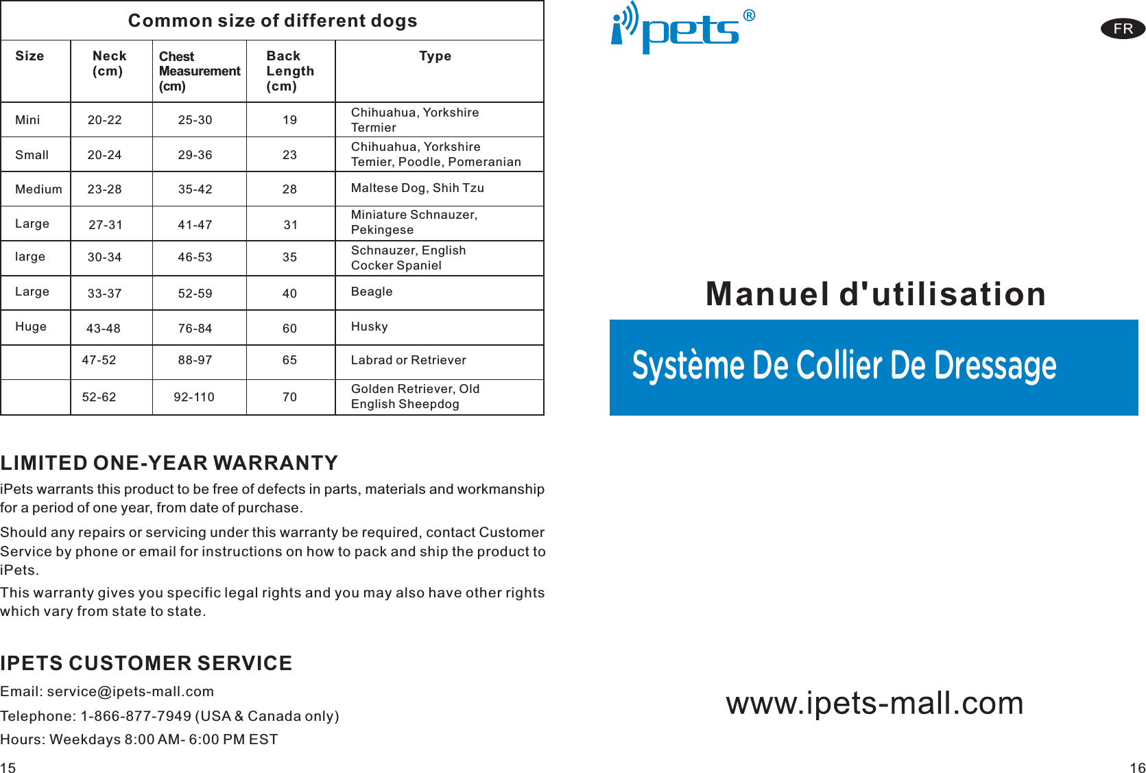 LIMITED ONE-YEAR WARRANTYiPets warrants this product to be free of defects in parts, materials and workmanship for a period of one year, from date of purchase.Should any repairs or servicing under this warranty be required, contact Customer Service by phone or email for instructions on how to pack and ship the product to iPets.IPETS CUSTOMER SERVICETelephone: 1-866-877-7949 (USA &amp; Canada only)Email: service@ipets-mall.comHours: Weekdays 8:00 AM- 6:00 PM ESTThis warranty gives you specific legal rights and you may also have other rights which vary from state to state.15Manuel d&apos;utilisationSystème De Collier De Dressage16FRCommon size of different dogsSize            Neck (cm)          Chest Measurement (cm)     Back Length (cm)  TypeMini             20-22                    25-30                      19        Chihuahua, Yorkshire TermierSmall           20-24                    29-36                23          Chihuahua, Yorkshire Temier, Poodle, PomeranianMedium     23-28                 35-42                   28           Maltese Dog, Shih TzuLarge         27-31              41-47                    31          Miniature Schnauzer, Pekingese    large         30-34             46-53                 35                Schnauzer, English Cocker SpanielLarge        33-37              52-59                40                Beagle                 47-52               88-97               65                Labrad or Retriever                 52-62              92-110                 70             Golden Retriever, Old English SheepdogHuge      43-48                 76-84                  60              Husky