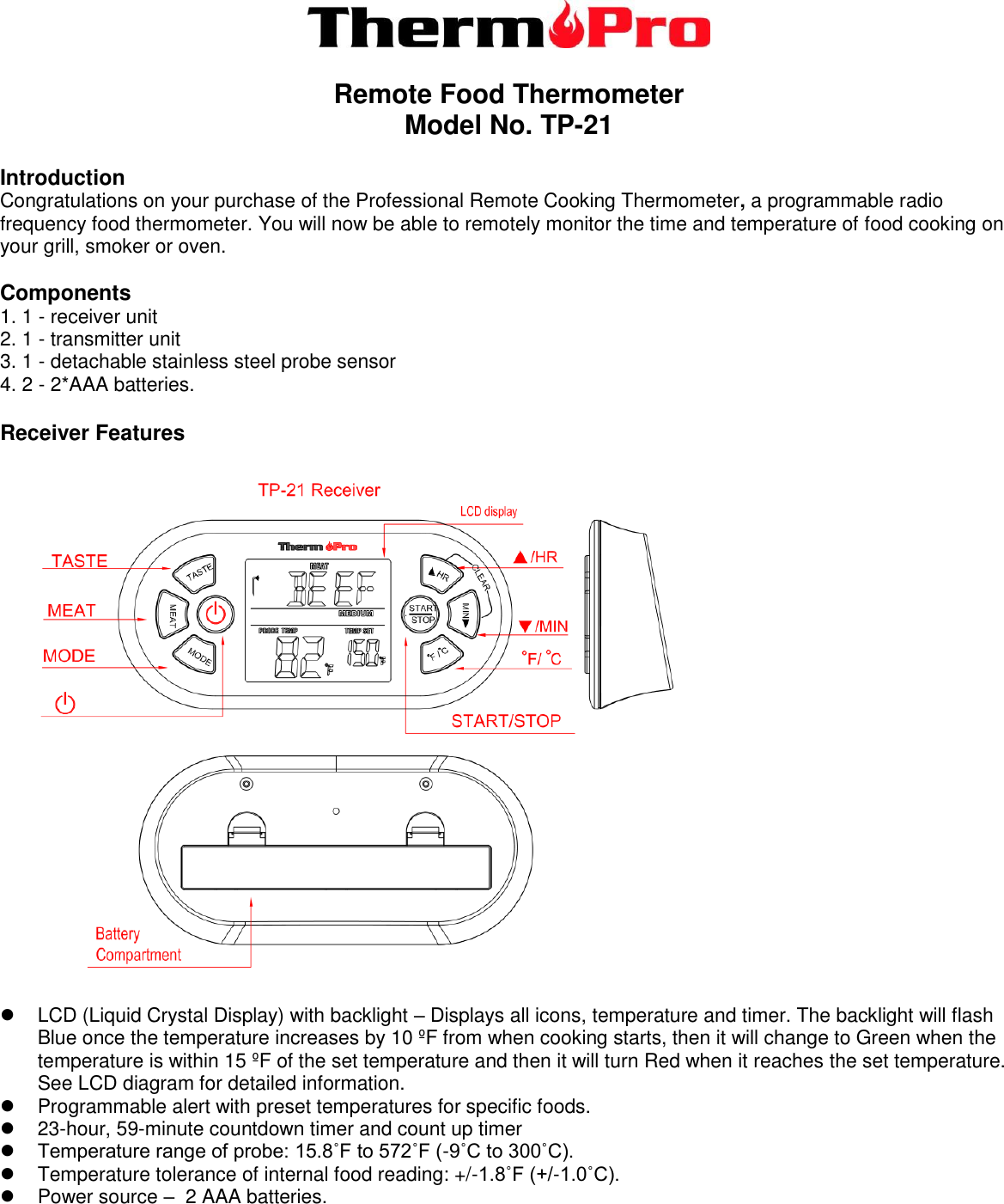    Remote Food Thermometer Model No. TP-21    Introduction Congratulations on your purchase of the Professional Remote Cooking Thermometer, a programmable radio frequency food thermometer. You will now be able to remotely monitor the time and temperature of food cooking on your grill, smoker or oven.  Components 1. 1 - receiver unit 2. 1 - transmitter unit 3. 1 - detachable stainless steel probe sensor 4. 2 - 2*AAA batteries.  Receiver Features       LCD (Liquid Crystal Display) with backlight – Displays all icons, temperature and timer. The backlight will flash Blue once the temperature increases by 10 ºF from when cooking starts, then it will change to Green when the temperature is within 15 ºF of the set temperature and then it will turn Red when it reaches the set temperature. See LCD diagram for detailed information.   Programmable alert with preset temperatures for specific foods.  23-hour, 59-minute countdown timer and count up timer  Temperature range of probe: 15.8˚F to 572˚F (-9˚C to 300˚C).    Temperature tolerance of internal food reading: +/-1.8˚F (+/-1.0˚C).   Power source –  2 AAA batteries.    