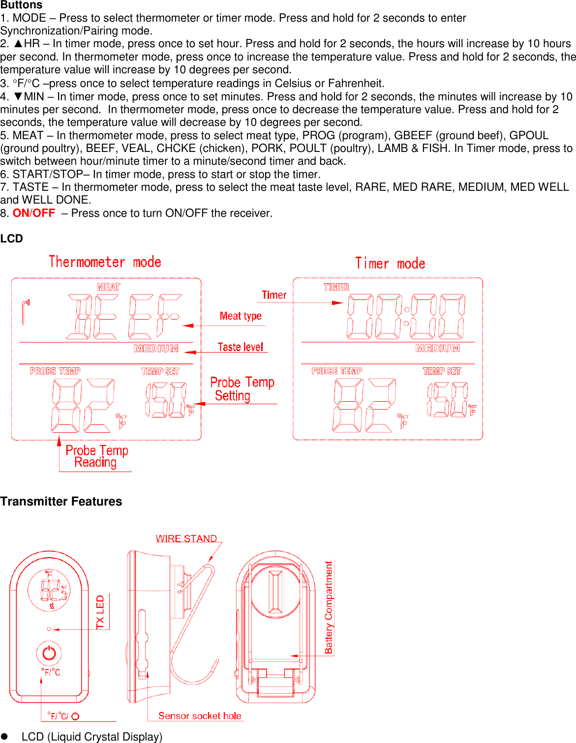 Buttons  1. MODE – Press to select thermometer or timer mode. Press and hold for 2 seconds to enter Synchronization/Pairing mode. 2. ▲HR – In timer mode, press once to set hour. Press and hold for 2 seconds, the hours will increase by 10 hours per second. In thermometer mode, press once to increase the temperature value. Press and hold for 2 seconds, the temperature value will increase by 10 degrees per second. 3. F/C –press once to select temperature readings in Celsius or Fahrenheit. 4. ▼MIN – In timer mode, press once to set minutes. Press and hold for 2 seconds, the minutes will increase by 10 minutes per second.  In thermometer mode, press once to decrease the temperature value. Press and hold for 2 seconds, the temperature value will decrease by 10 degrees per second. 5. MEAT – In thermometer mode, press to select meat type, PROG (program), GBEEF (ground beef), GPOUL (ground poultry), BEEF, VEAL, CHCKE (chicken), PORK, POULT (poultry), LAMB &amp; FISH. In Timer mode, press to switch between hour/minute timer to a minute/second timer and back. 6. START/STOP– In timer mode, press to start or stop the timer.  7. TASTE – In thermometer mode, press to select the meat taste level, RARE, MED RARE, MEDIUM, MED WELL and WELL DONE. 8. ON/OFF  – Press once to turn ON/OFF the receiver.   LCD   Transmitter Features     LCD (Liquid Crystal Display) 